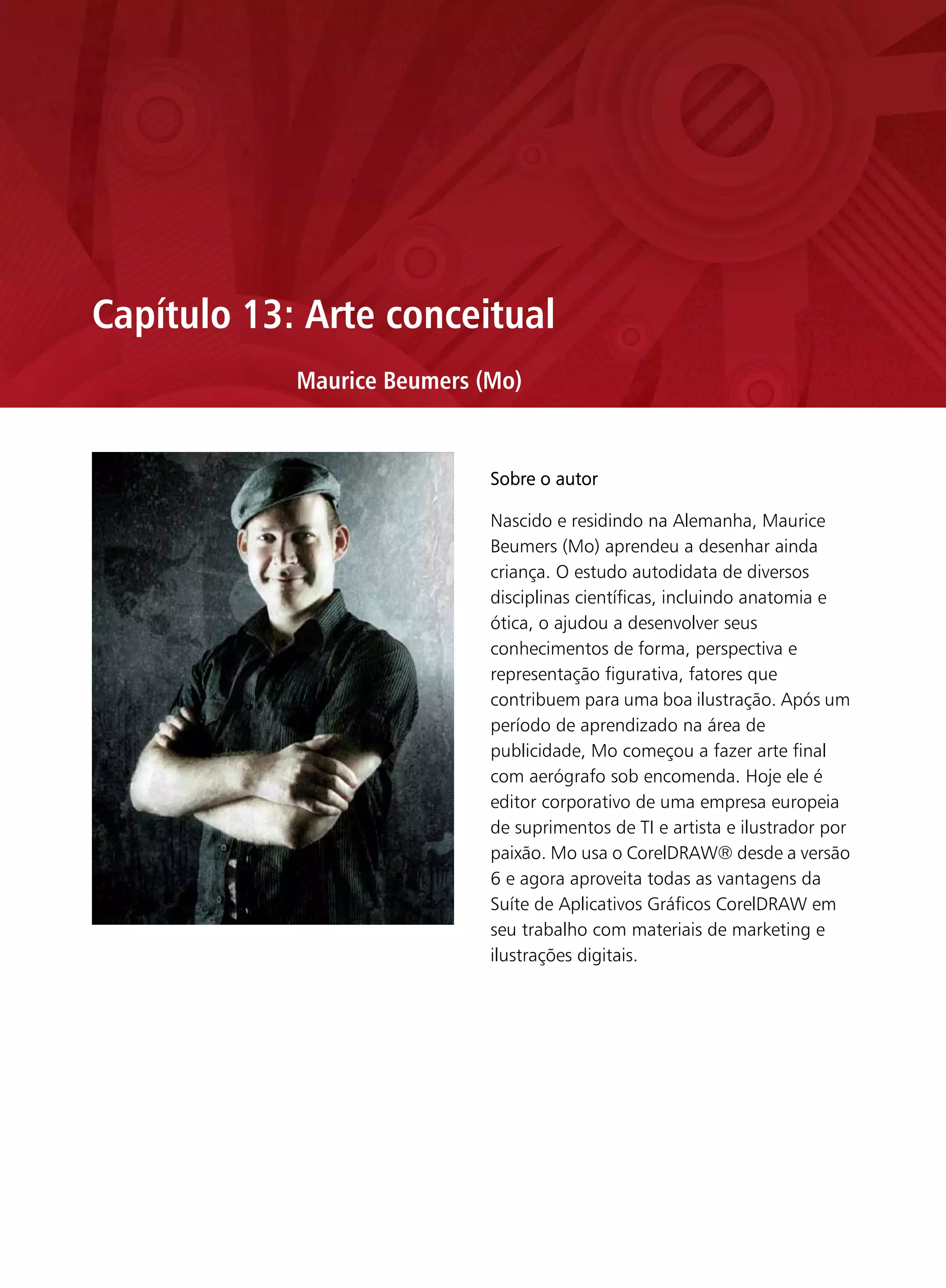 Capítulo 13: Arte conceitual
            Maurice Beumers (Mo)


                             Sobre o autor

                             Nascido e residindo na Alemanha, Maurice
                             Beumers (Mo) aprendeu a desenhar ainda
                             criança. O estudo autodidata de diversos
                             disciplinas científicas, incluindo anatomia e
                             ótica, o ajudou a desenvolver seus
                             conhecimentos de forma, perspectiva e
                             representação figurativa, fatores que
                             contribuem para uma boa ilustração. Após um
                             período de aprendizado na área de
                             publicidade, Mo começou a fazer arte final
                             com aerógrafo sob encomenda. Hoje ele é
                             editor corporativo de uma empresa europeia
                             de suprimentos de TI e artista e ilustrador por
                             paixão. Mo usa o CorelDRAW® desde a versão
                             6 e agora aproveita todas as vantagens da
                             Suíte de Aplicativos Gráficos CorelDRAW em
                             seu trabalho com materiais de marketing e
                             ilustrações digitais.
 