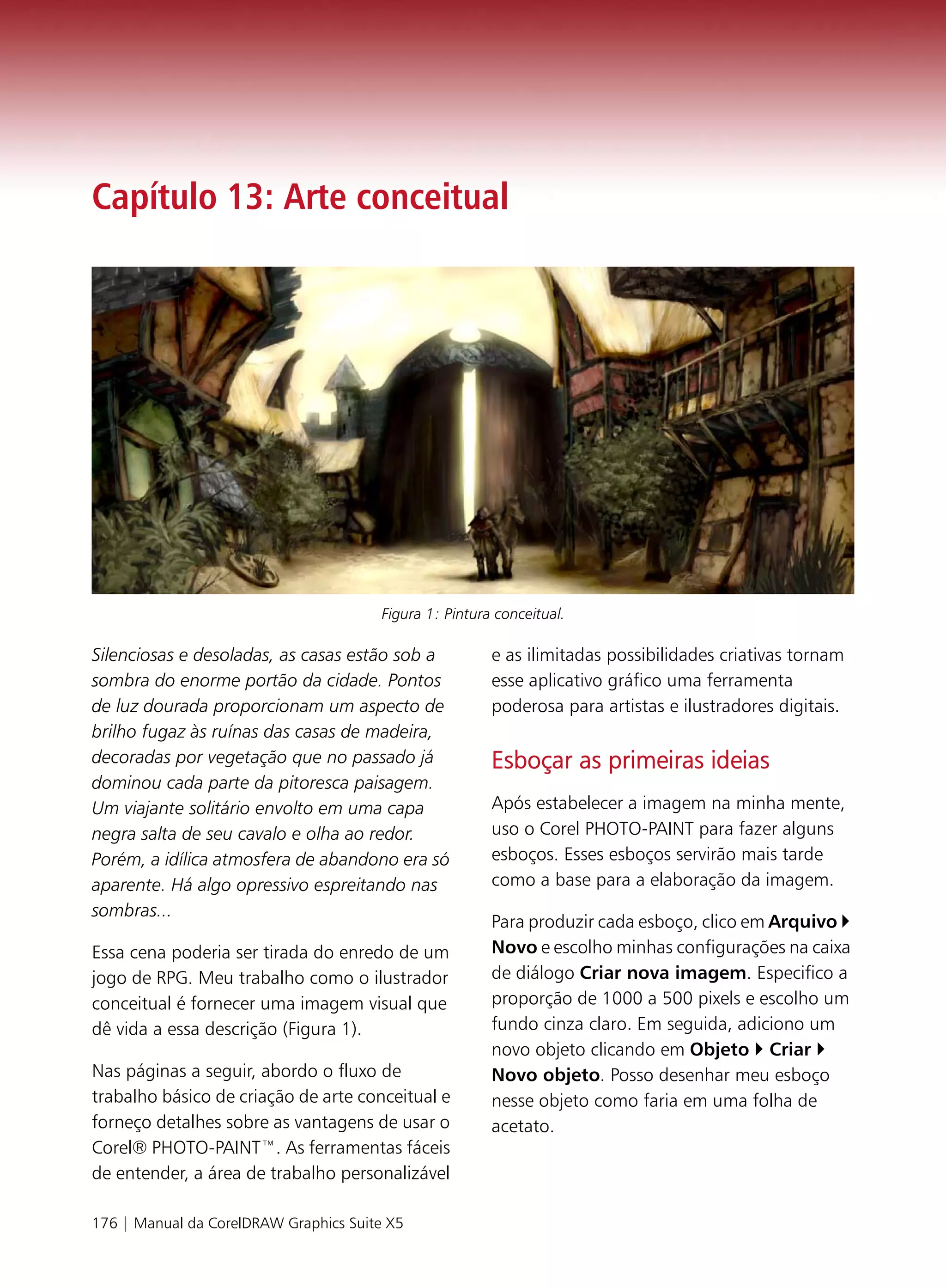 Capítulo 13: Arte conceitual




                                       Figura 1: Pintura conceitual.

Silenciosas e desoladas, as casas estão sob a           e as ilimitadas possibilidades criativas tornam
sombra do enorme portão da cidade. Pontos               esse aplicativo gráfico uma ferramenta
de luz dourada proporcionam um aspecto de               poderosa para artistas e ilustradores digitais.
brilho fugaz às ruínas das casas de madeira,
decoradas por vegetação que no passado já               Esboçar as primeiras ideias
dominou cada parte da pitoresca paisagem.
Um viajante solitário envolto em uma capa               Após estabelecer a imagem na minha mente,
negra salta de seu cavalo e olha ao redor.              uso o Corel PHOTO-PAINT para fazer alguns
Porém, a idílica atmosfera de abandono era só           esboços. Esses esboços servirão mais tarde
aparente. Há algo opressivo espreitando nas             como a base para a elaboração da imagem.
sombras...
                                                        Para produzir cada esboço, clico em Arquivo
Essa cena poderia ser tirada do enredo de um            Novo e escolho minhas configurações na caixa
jogo de RPG. Meu trabalho como o ilustrador             de diálogo Criar nova imagem. Especifico a
conceitual é fornecer uma imagem visual que             proporção de 1000 a 500 pixels e escolho um
dê vida a essa descrição (Figura 1).                    fundo cinza claro. Em seguida, adiciono um
                                                        novo objeto clicando em Objeto Criar
Nas páginas a seguir, abordo o fluxo de                 Novo objeto. Posso desenhar meu esboço
trabalho básico de criação de arte conceitual e         nesse objeto como faria em uma folha de
forneço detalhes sobre as vantagens de usar o           acetato.
Corel® PHOTO-PAINT™. As ferramentas fáceis
de entender, a área de trabalho personalizável

176 | Manual da CorelDRAW Graphics Suite X5
 