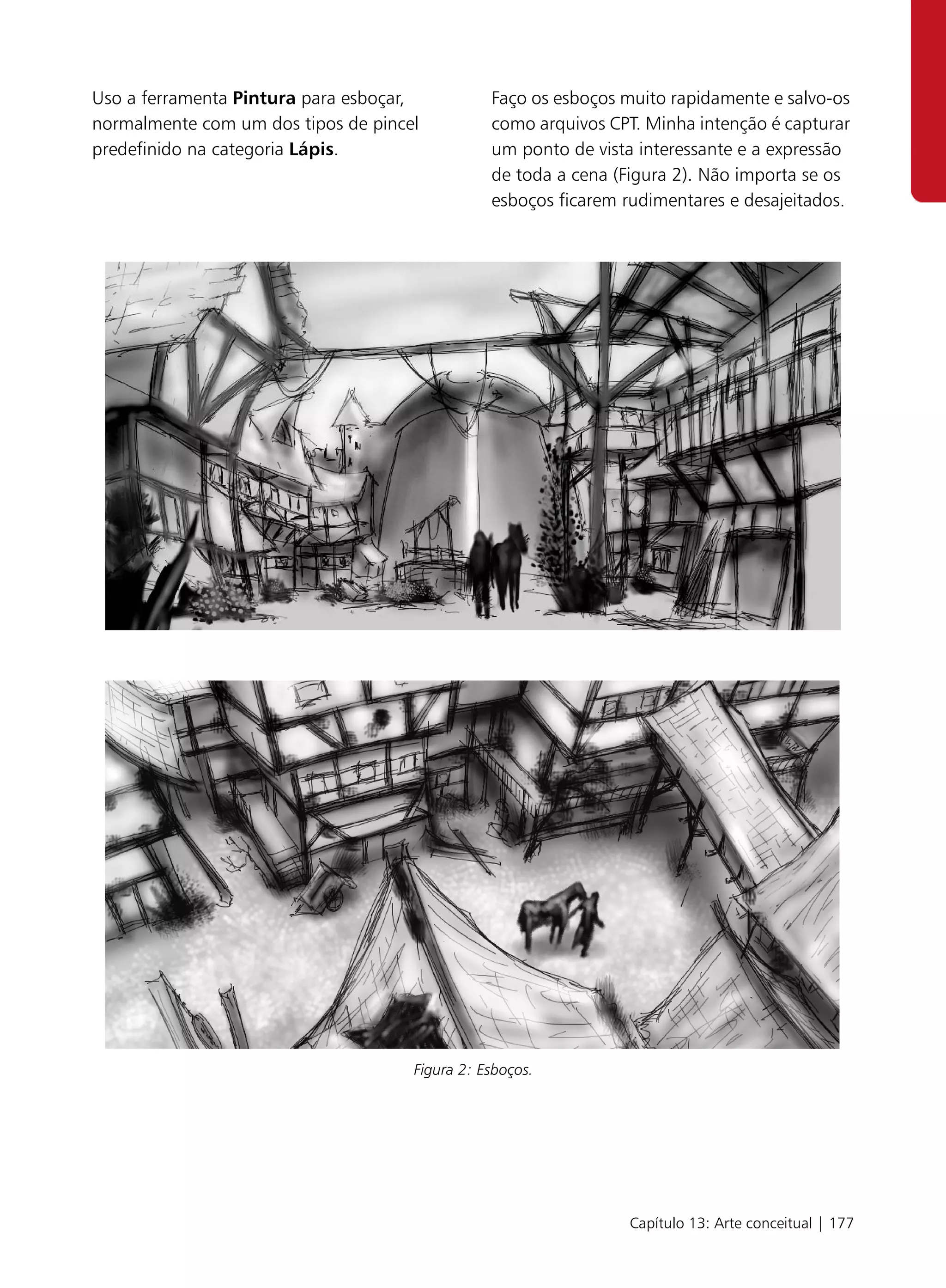 Uso a ferramenta Pintura para esboçar,          Faço os esboços muito rapidamente e salvo-os
normalmente com um dos tipos de pincel          como arquivos CPT. Minha intenção é capturar
predefinido na categoria Lápis.                 um ponto de vista interessante e a expressão
                                                de toda a cena (Figura 2). Não importa se os
                                                esboços ficarem rudimentares e desajeitados.




                                     Figura 2: Esboços.




                                                                Capítulo 13: Arte conceitual | 177
 