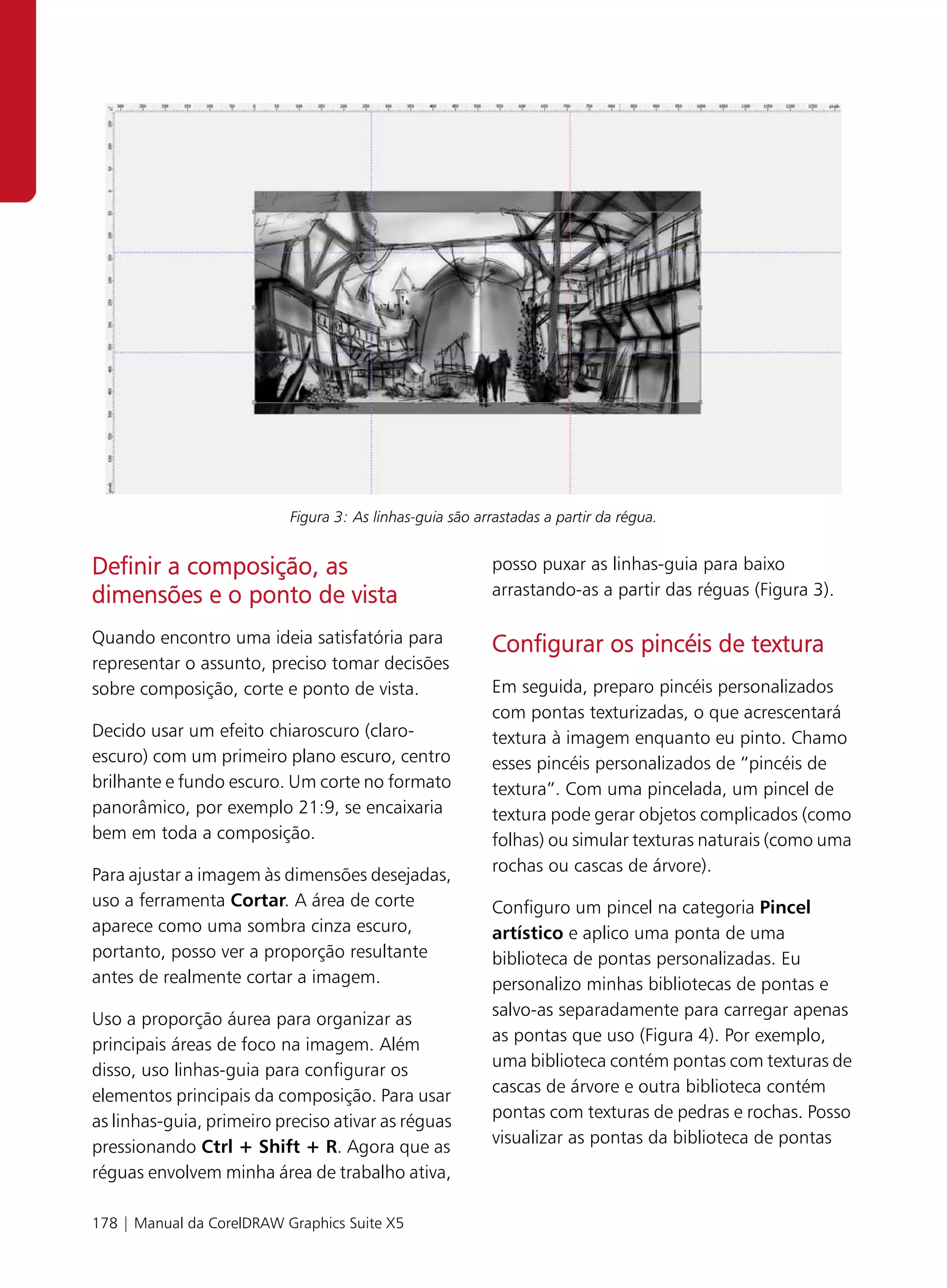Figura 3: As linhas-guia são arrastadas a partir da régua.


Definir a composição, as                                  posso puxar as linhas-guia para baixo
dimensões e o ponto de vista                              arrastando-as a partir das réguas (Figura 3).

Quando encontro uma ideia satisfatória para               Configurar os pincéis de textura
representar o assunto, preciso tomar decisões
sobre composição, corte e ponto de vista.                 Em seguida, preparo pincéis personalizados
                                                          com pontas texturizadas, o que acrescentará
Decido usar um efeito chiaroscuro (claro-                 textura à imagem enquanto eu pinto. Chamo
escuro) com um primeiro plano escuro, centro              esses pincéis personalizados de “pincéis de
brilhante e fundo escuro. Um corte no formato             textura”. Com uma pincelada, um pincel de
panorâmico, por exemplo 21:9, se encaixaria               textura pode gerar objetos complicados (como
bem em toda a composição.                                 folhas) ou simular texturas naturais (como uma
                                                          rochas ou cascas de árvore).
Para ajustar a imagem às dimensões desejadas,
uso a ferramenta Cortar. A área de corte                  Configuro um pincel na categoria Pincel
aparece como uma sombra cinza escuro,                     artístico e aplico uma ponta de uma
portanto, posso ver a proporção resultante                biblioteca de pontas personalizadas. Eu
antes de realmente cortar a imagem.                       personalizo minhas bibliotecas de pontas e
                                                          salvo-as separadamente para carregar apenas
Uso a proporção áurea para organizar as
                                                          as pontas que uso (Figura 4). Por exemplo,
principais áreas de foco na imagem. Além
                                                          uma biblioteca contém pontas com texturas de
disso, uso linhas-guia para configurar os
                                                          cascas de árvore e outra biblioteca contém
elementos principais da composição. Para usar
                                                          pontas com texturas de pedras e rochas. Posso
as linhas-guia, primeiro preciso ativar as réguas
                                                          visualizar as pontas da biblioteca de pontas
pressionando Ctrl + Shift + R. Agora que as
réguas envolvem minha área de trabalho ativa,

178 | Manual da CorelDRAW Graphics Suite X5
 