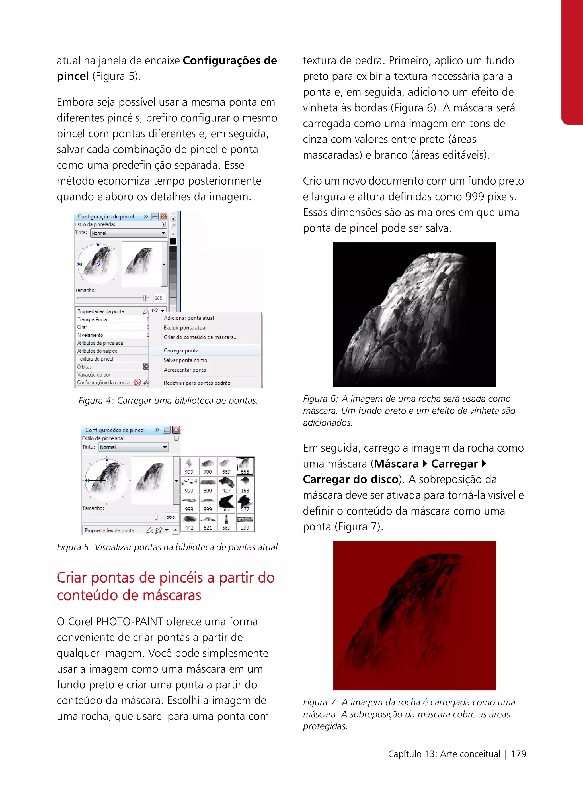 atual na janela de encaixe Configurações de                  textura de pedra. Primeiro, aplico um fundo
pincel (Figura 5).                                           preto para exibir a textura necessária para a
                                                             ponta e, em seguida, adiciono um efeito de
Embora seja possível usar a mesma ponta em
                                                             vinheta às bordas (Figura 6). A máscara será
diferentes pincéis, prefiro configurar o mesmo
                                                             carregada como uma imagem em tons de
pincel com pontas diferentes e, em seguida,
                                                             cinza com valores entre preto (áreas
salvar cada combinação de pincel e ponta
                                                             mascaradas) e branco (áreas editáveis).
como uma predefinição separada. Esse
método economiza tempo posteriormente                        Crio um novo documento com um fundo preto
quando elaboro os detalhes da imagem.                        e largura e altura definidas como 999 pixels.
                                                             Essas dimensões são as maiores em que uma
                                                             ponta de pincel pode ser salva.




     Figura 4: Carregar uma biblioteca de pontas.            Figura 6: A imagem de uma rocha será usada como
                                                             máscara. Um fundo preto e um efeito de vinheta são
                                                             adicionados.

                                                             Em seguida, carrego a imagem da rocha como
                                                             uma máscara (Máscara Carregar
                                                             Carregar do disco). A sobreposição da
                                                             máscara deve ser ativada para torná-la visível e
                                                             definir o conteúdo da máscara como uma
                                                             ponta (Figura 7).
Figura 5: Visualizar pontas na biblioteca de pontas atual.


Criar pontas de pincéis a partir do
conteúdo de máscaras
O Corel PHOTO-PAINT oferece uma forma
conveniente de criar pontas a partir de
qualquer imagem. Você pode simplesmente
usar a imagem como uma máscara em um
fundo preto e criar uma ponta a partir do
conteúdo da máscara. Escolhi a imagem de                     Figura 7: A imagem da rocha é carregada como uma
uma rocha, que usarei para uma ponta com                     máscara. A sobreposição da máscara cobre as áreas
                                                             protegidas.

                                                                                Capítulo 13: Arte conceitual | 179
 