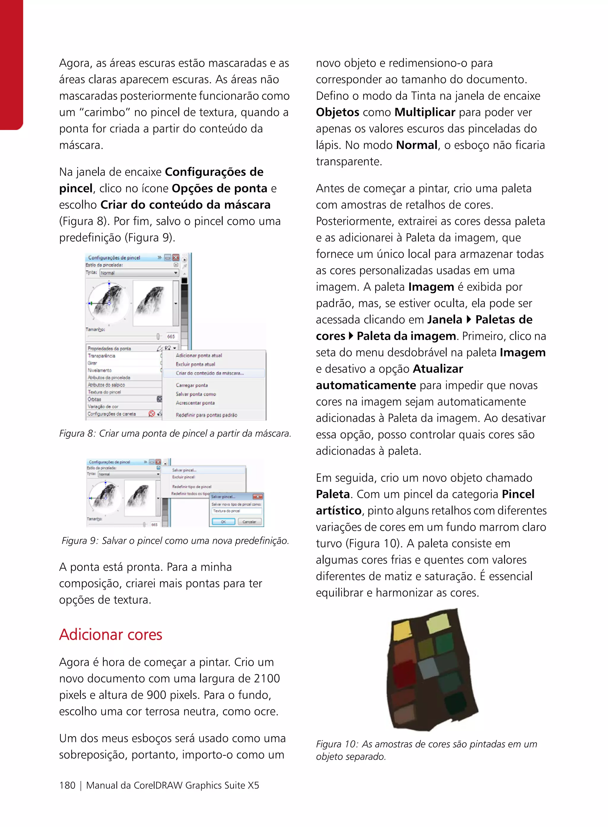 Agora, as áreas escuras estão mascaradas e as              novo objeto e redimensiono-o para
áreas claras aparecem escuras. As áreas não                corresponder ao tamanho do documento.
mascaradas posteriormente funcionarão como                 Defino o modo da Tinta na janela de encaixe
um “carimbo” no pincel de textura, quando a                Objetos como Multiplicar para poder ver
ponta for criada a partir do conteúdo da                   apenas os valores escuros das pinceladas do
máscara.                                                   lápis. No modo Normal, o esboço não ficaria
                                                           transparente.
Na janela de encaixe Configurações de
pincel, clico no ícone Opções de ponta e                   Antes de começar a pintar, crio uma paleta
escolho Criar do conteúdo da máscara                       com amostras de retalhos de cores.
(Figura 8). Por fim, salvo o pincel como uma               Posteriormente, extrairei as cores dessa paleta
predefinição (Figura 9).                                   e as adicionarei à Paleta da imagem, que
                                                           fornece um único local para armazenar todas
                                                           as cores personalizadas usadas em uma
                                                           imagem. A paleta Imagem é exibida por
                                                           padrão, mas, se estiver oculta, ela pode ser
                                                           acessada clicando em Janela Paletas de
                                                           cores Paleta da imagem. Primeiro, clico na
                                                           seta do menu desdobrável na paleta Imagem
                                                           e desativo a opção Atualizar
                                                           automaticamente para impedir que novas
                                                           cores na imagem sejam automaticamente
                                                           adicionadas à Paleta da imagem. Ao desativar
Figura 8: Criar uma ponta de pincel a partir da máscara.   essa opção, posso controlar quais cores são
                                                           adicionadas à paleta.

                                                           Em seguida, crio um novo objeto chamado
                                                           Paleta. Com um pincel da categoria Pincel
                                                           artístico, pinto alguns retalhos com diferentes
                                                           variações de cores em um fundo marrom claro
Figura 9: Salvar o pincel como uma nova predefinição.      turvo (Figura 10). A paleta consiste em
                                                           algumas cores frias e quentes com valores
A ponta está pronta. Para a minha
                                                           diferentes de matiz e saturação. É essencial
composição, criarei mais pontas para ter
                                                           equilibrar e harmonizar as cores.
opções de textura.


Adicionar cores
Agora é hora de começar a pintar. Crio um
novo documento com uma largura de 2100
pixels e altura de 900 pixels. Para o fundo,
escolho uma cor terrosa neutra, como ocre.

Um dos meus esboços será usado como uma                    Figura 10: As amostras de cores são pintadas em um
sobreposição, portanto, importo-o como um                  objeto separado.

180 | Manual da CorelDRAW Graphics Suite X5
 
