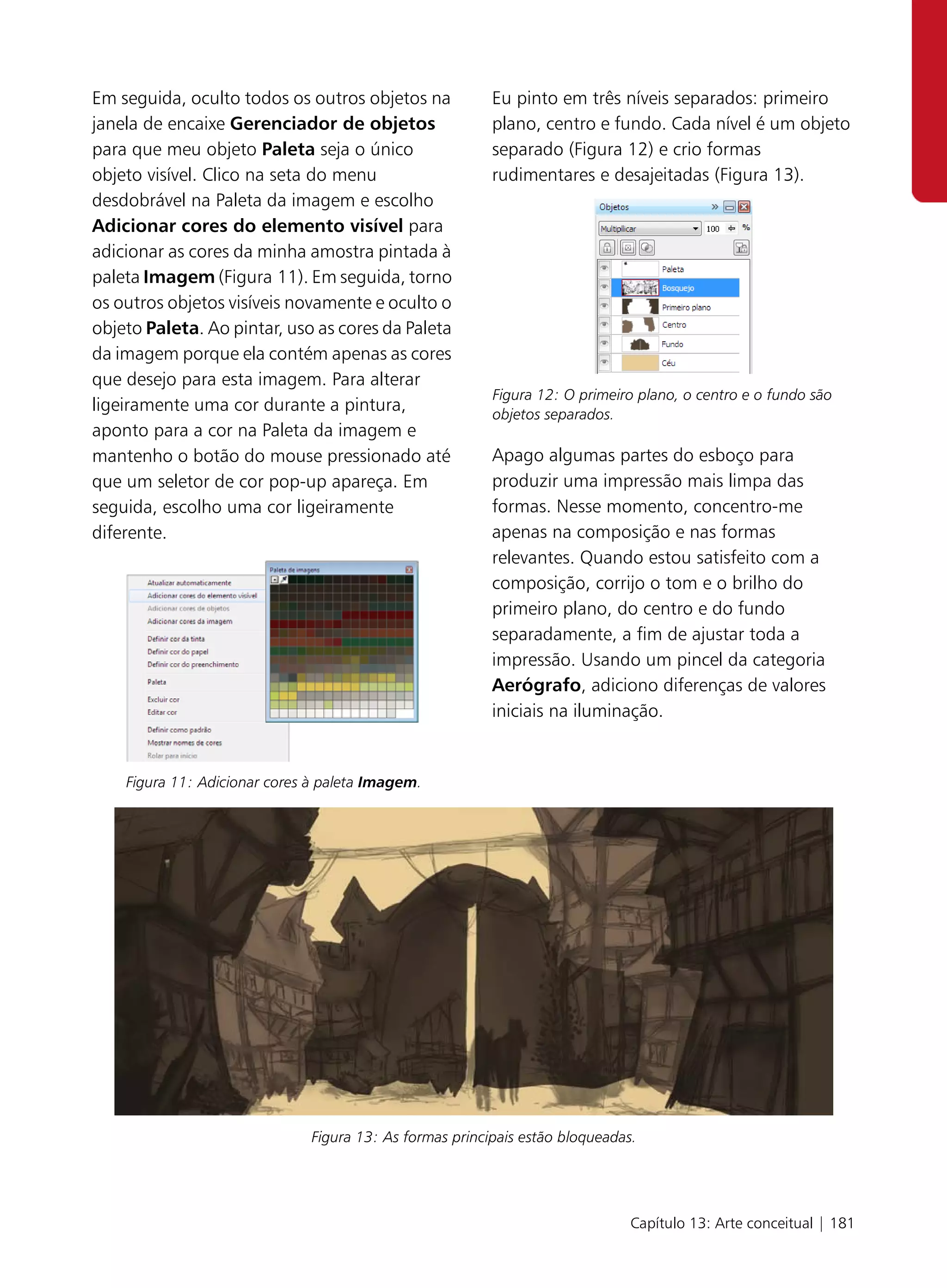 Em seguida, oculto todos os outros objetos na            Eu pinto em três níveis separados: primeiro
janela de encaixe Gerenciador de objetos                 plano, centro e fundo. Cada nível é um objeto
para que meu objeto Paleta seja o único                  separado (Figura 12) e crio formas
objeto visível. Clico na seta do menu                    rudimentares e desajeitadas (Figura 13).
desdobrável na Paleta da imagem e escolho
Adicionar cores do elemento visível para
adicionar as cores da minha amostra pintada à
paleta Imagem (Figura 11). Em seguida, torno
os outros objetos visíveis novamente e oculto o
objeto Paleta. Ao pintar, uso as cores da Paleta
da imagem porque ela contém apenas as cores
que desejo para esta imagem. Para alterar
                                                         Figura 12: O primeiro plano, o centro e o fundo são
ligeiramente uma cor durante a pintura,                  objetos separados.
aponto para a cor na Paleta da imagem e
mantenho o botão do mouse pressionado até                Apago algumas partes do esboço para
que um seletor de cor pop-up apareça. Em                 produzir uma impressão mais limpa das
seguida, escolho uma cor ligeiramente                    formas. Nesse momento, concentro-me
diferente.                                               apenas na composição e nas formas
                                                         relevantes. Quando estou satisfeito com a
                                                         composição, corrijo o tom e o brilho do
                                                         primeiro plano, do centro e do fundo
                                                         separadamente, a fim de ajustar toda a
                                                         impressão. Usando um pincel da categoria
                                                         Aerógrafo, adiciono diferenças de valores
                                                         iniciais na iluminação.


    Figura 11: Adicionar cores à paleta Imagem.




                              Figura 13: As formas principais estão bloqueadas.




                                                                              Capítulo 13: Arte conceitual | 181
 