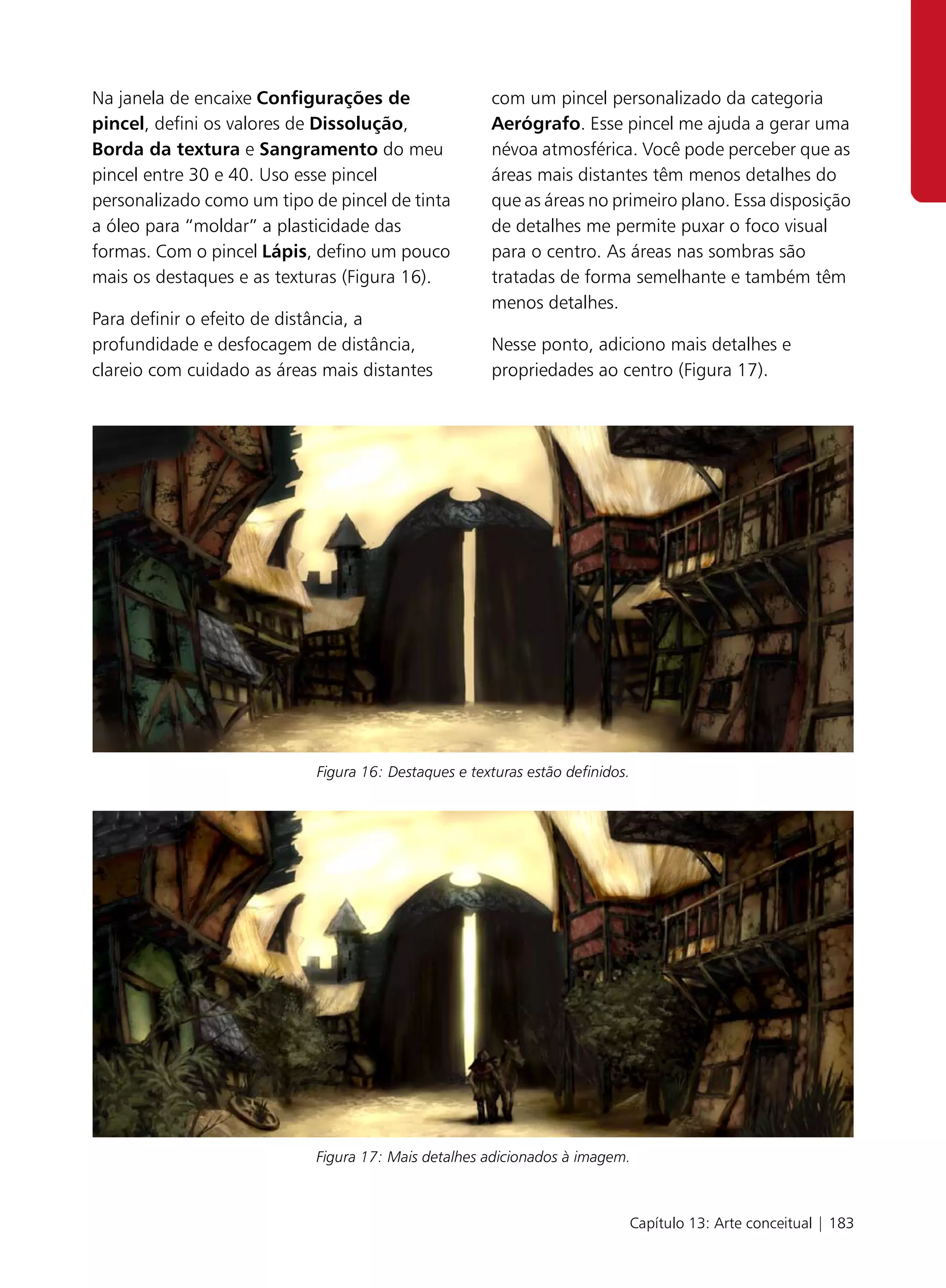 Na janela de encaixe Configurações de                 com um pincel personalizado da categoria
pincel, defini os valores de Dissolução,              Aerógrafo. Esse pincel me ajuda a gerar uma
Borda da textura e Sangramento do meu                 névoa atmosférica. Você pode perceber que as
pincel entre 30 e 40. Uso esse pincel                 áreas mais distantes têm menos detalhes do
personalizado como um tipo de pincel de tinta         que as áreas no primeiro plano. Essa disposição
a óleo para “moldar” a plasticidade das               de detalhes me permite puxar o foco visual
formas. Com o pincel Lápis, defino um pouco           para o centro. As áreas nas sombras são
mais os destaques e as texturas (Figura 16).          tratadas de forma semelhante e também têm
                                                      menos detalhes.
Para definir o efeito de distância, a
profundidade e desfocagem de distância,               Nesse ponto, adiciono mais detalhes e
clareio com cuidado as áreas mais distantes           propriedades ao centro (Figura 17).




                            Figura 16: Destaques e texturas estão definidos.




                            Figura 17: Mais detalhes adicionados à imagem.



                                                                           Capítulo 13: Arte conceitual | 183
 