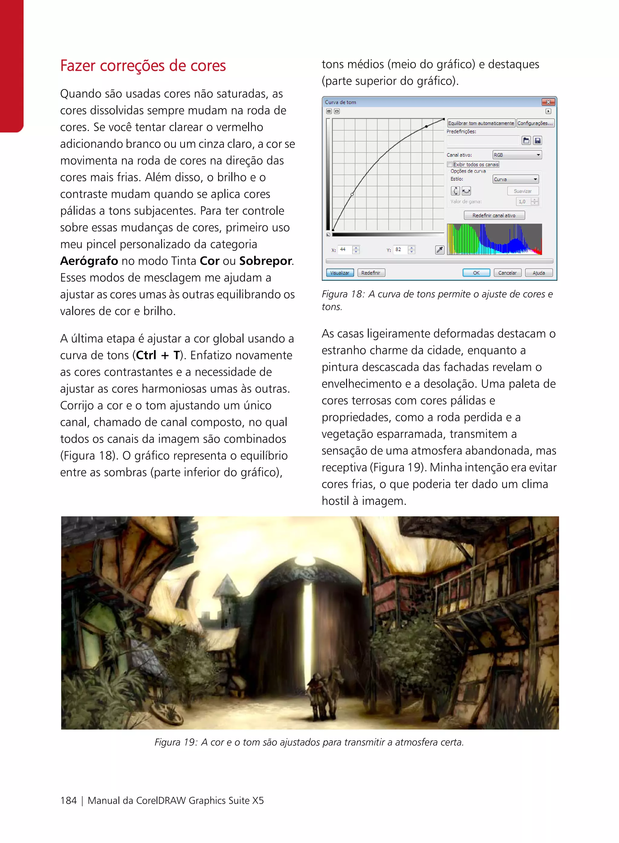 Fazer correções de cores                                  tons médios (meio do gráfico) e destaques
                                                          (parte superior do gráfico).
Quando são usadas cores não saturadas, as
cores dissolvidas sempre mudam na roda de
cores. Se você tentar clarear o vermelho
adicionando branco ou um cinza claro, a cor se
movimenta na roda de cores na direção das
cores mais frias. Além disso, o brilho e o
contraste mudam quando se aplica cores
pálidas a tons subjacentes. Para ter controle
sobre essas mudanças de cores, primeiro uso
meu pincel personalizado da categoria
Aerógrafo no modo Tinta Cor ou Sobrepor.
Esses modos de mesclagem me ajudam a
ajustar as cores umas às outras equilibrando os           Figura 18: A curva de tons permite o ajuste de cores e
valores de cor e brilho.                                  tons.


A última etapa é ajustar a cor global usando a            As casas ligeiramente deformadas destacam o
curva de tons (Ctrl + T). Enfatizo novamente              estranho charme da cidade, enquanto a
as cores contrastantes e a necessidade de                 pintura descascada das fachadas revelam o
ajustar as cores harmoniosas umas às outras.              envelhecimento e a desolação. Uma paleta de
Corrijo a cor e o tom ajustando um único                  cores terrosas com cores pálidas e
canal, chamado de canal composto, no qual                 propriedades, como a roda perdida e a
todos os canais da imagem são combinados                  vegetação esparramada, transmitem a
(Figura 18). O gráfico representa o equilíbrio            sensação de uma atmosfera abandonada, mas
entre as sombras (parte inferior do gráfico),             receptiva (Figura 19). Minha intenção era evitar
                                                          cores frias, o que poderia ter dado um clima
                                                          hostil à imagem.




                   Figura 19: A cor e o tom são ajustados para transmitir a atmosfera certa.




184 | Manual da CorelDRAW Graphics Suite X5
 