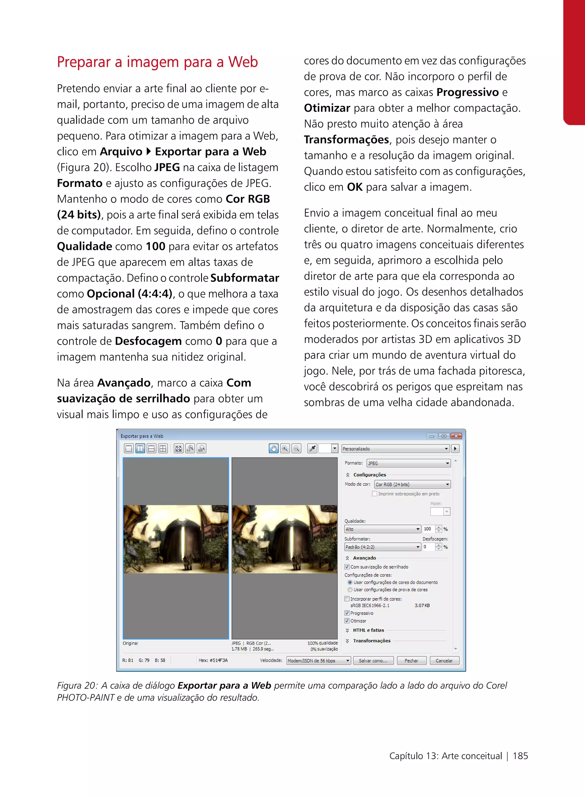 Preparar a imagem para a Web                             cores do documento em vez das configurações
                                                         de prova de cor. Não incorporo o perfil de
Pretendo enviar a arte final ao cliente por e-           cores, mas marco as caixas Progressivo e
mail, portanto, preciso de uma imagem de alta            Otimizar para obter a melhor compactação.
qualidade com um tamanho de arquivo                      Não presto muito atenção à área
pequeno. Para otimizar a imagem para a Web,              Transformações, pois desejo manter o
clico em Arquivo Exportar para a Web                     tamanho e a resolução da imagem original.
(Figura 20). Escolho JPEG na caixa de listagem           Quando estou satisfeito com as configurações,
Formato e ajusto as configurações de JPEG.               clico em OK para salvar a imagem.
Mantenho o modo de cores como Cor RGB
(24 bits), pois a arte final será exibida em telas       Envio a imagem conceitual final ao meu
de computador. Em seguida, defino o controle             cliente, o diretor de arte. Normalmente, crio
Qualidade como 100 para evitar os artefatos              três ou quatro imagens conceituais diferentes
de JPEG que aparecem em altas taxas de                   e, em seguida, aprimoro a escolhida pelo
compactação. Defino o controle Subformatar               diretor de arte para que ela corresponda ao
como Opcional (4:4:4), o que melhora a taxa              estilo visual do jogo. Os desenhos detalhados
de amostragem das cores e impede que cores               da arquitetura e da disposição das casas são
mais saturadas sangrem. Também defino o                  feitos posteriormente. Os conceitos finais serão
controle de Desfocagem como 0 para que a                 moderados por artistas 3D em aplicativos 3D
imagem mantenha sua nitidez original.                    para criar um mundo de aventura virtual do
                                                         jogo. Nele, por trás de uma fachada pitoresca,
Na área Avançado, marco a caixa Com                      você descobrirá os perigos que espreitam nas
suavização de serrilhado para obter um                   sombras de uma velha cidade abandonada.
visual mais limpo e uso as configurações de




Figura 20: A caixa de diálogo Exportar para a Web permite uma comparação lado a lado do arquivo do Corel
PHOTO-PAINT e de uma visualização do resultado.




                                                                            Capítulo 13: Arte conceitual | 185
 