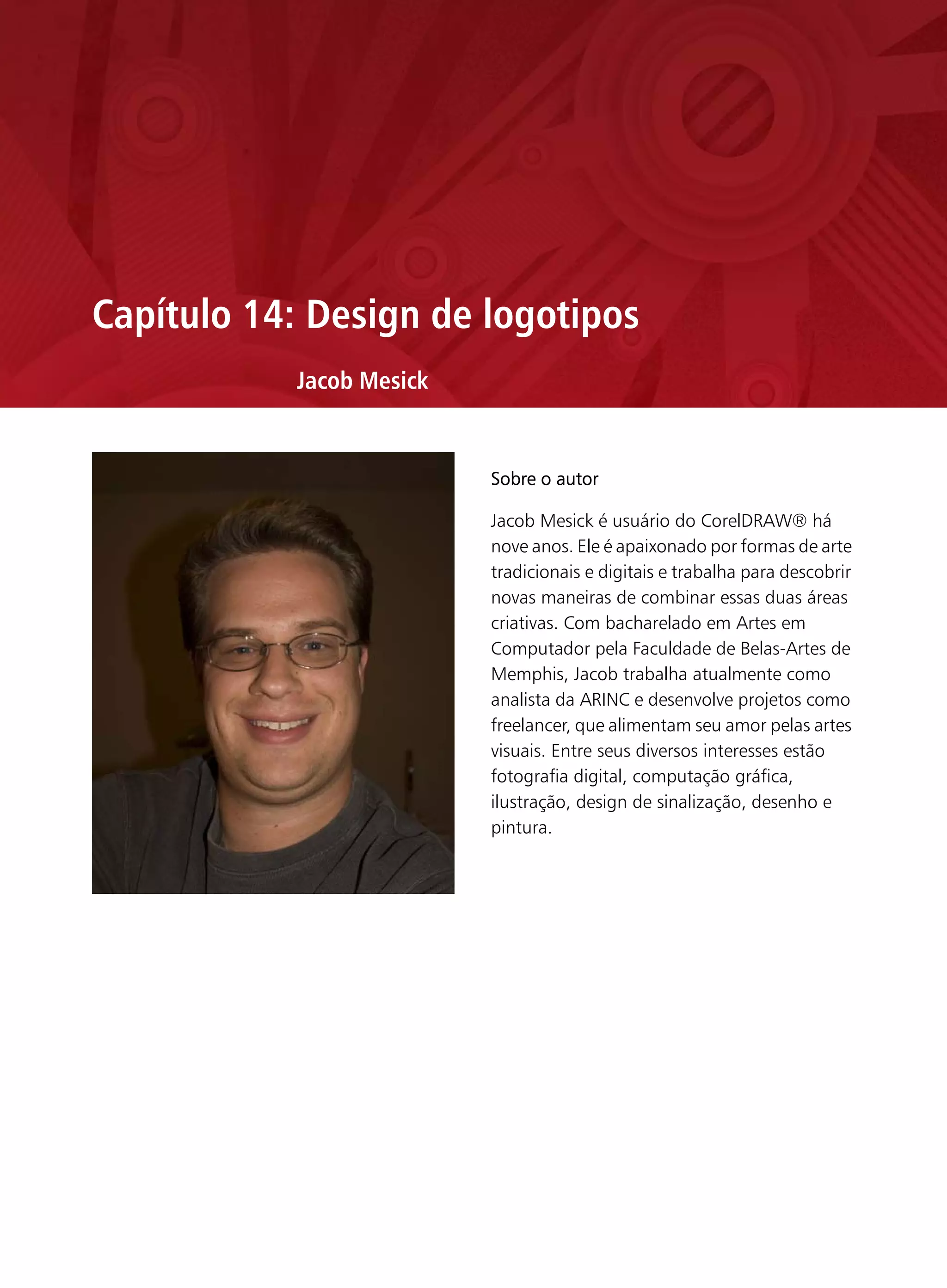 Capítulo 14: Design de logotipos
           Jacob Mesick


                          Sobre o autor

                          Jacob Mesick é usuário do CorelDRAW® há
                          nove anos. Ele é apaixonado por formas de arte
                          tradicionais e digitais e trabalha para descobrir
                          novas maneiras de combinar essas duas áreas
                          criativas. Com bacharelado em Artes em
                          Computador pela Faculdade de Belas-Artes de
                          Memphis, Jacob trabalha atualmente como
                          analista da ARINC e desenvolve projetos como
                          freelancer, que alimentam seu amor pelas artes
                          visuais. Entre seus diversos interesses estão
                          fotografia digital, computação gráfica,
                          ilustração, design de sinalização, desenho e
                          pintura.
 