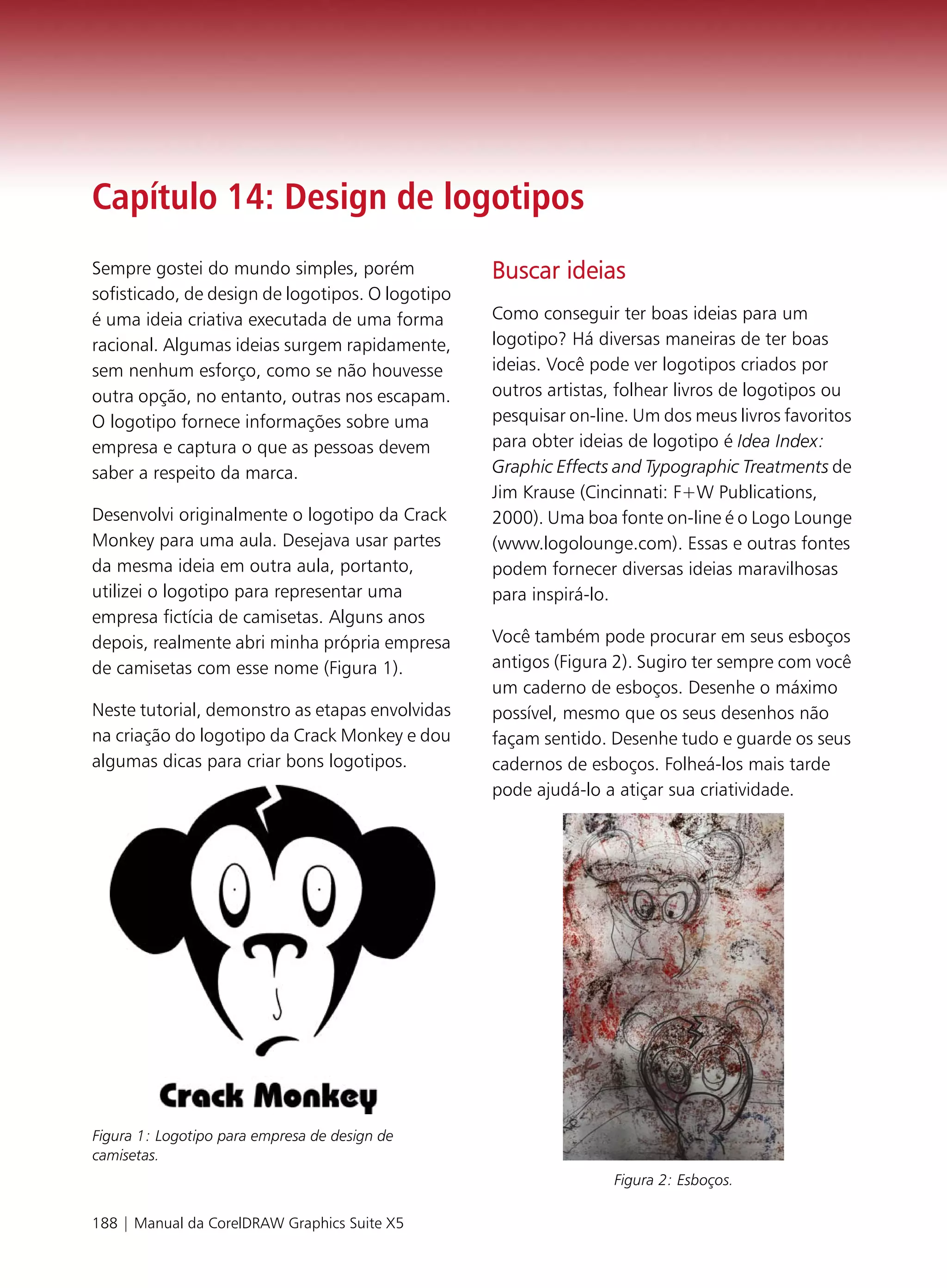 Capítulo 14: Design de logotipos
Sempre gostei do mundo simples, porém             Buscar ideias
sofisticado, de design de logotipos. O logotipo
é uma ideia criativa executada de uma forma       Como conseguir ter boas ideias para um
racional. Algumas ideias surgem rapidamente,      logotipo? Há diversas maneiras de ter boas
sem nenhum esforço, como se não houvesse          ideias. Você pode ver logotipos criados por
outra opção, no entanto, outras nos escapam.      outros artistas, folhear livros de logotipos ou
O logotipo fornece informações sobre uma          pesquisar on-line. Um dos meus livros favoritos
empresa e captura o que as pessoas devem          para obter ideias de logotipo é Idea Index:
saber a respeito da marca.                        Graphic Effects and Typographic Treatments de
                                                  Jim Krause (Cincinnati: F+W Publications,
Desenvolvi originalmente o logotipo da Crack      2000). Uma boa fonte on-line é o Logo Lounge
Monkey para uma aula. Desejava usar partes        (www.logolounge.com). Essas e outras fontes
da mesma ideia em outra aula, portanto,           podem fornecer diversas ideias maravilhosas
utilizei o logotipo para representar uma          para inspirá-lo.
empresa fictícia de camisetas. Alguns anos
depois, realmente abri minha própria empresa      Você também pode procurar em seus esboços
de camisetas com esse nome (Figura 1).            antigos (Figura 2). Sugiro ter sempre com você
                                                  um caderno de esboços. Desenhe o máximo
Neste tutorial, demonstro as etapas envolvidas    possível, mesmo que os seus desenhos não
na criação do logotipo da Crack Monkey e dou      façam sentido. Desenhe tudo e guarde os seus
algumas dicas para criar bons logotipos.          cadernos de esboços. Folheá-los mais tarde
                                                  pode ajudá-lo a atiçar sua criatividade.




Figura 1: Logotipo para empresa de design de
camisetas.
                                                                 Figura 2: Esboços.

188 | Manual da CorelDRAW Graphics Suite X5
 