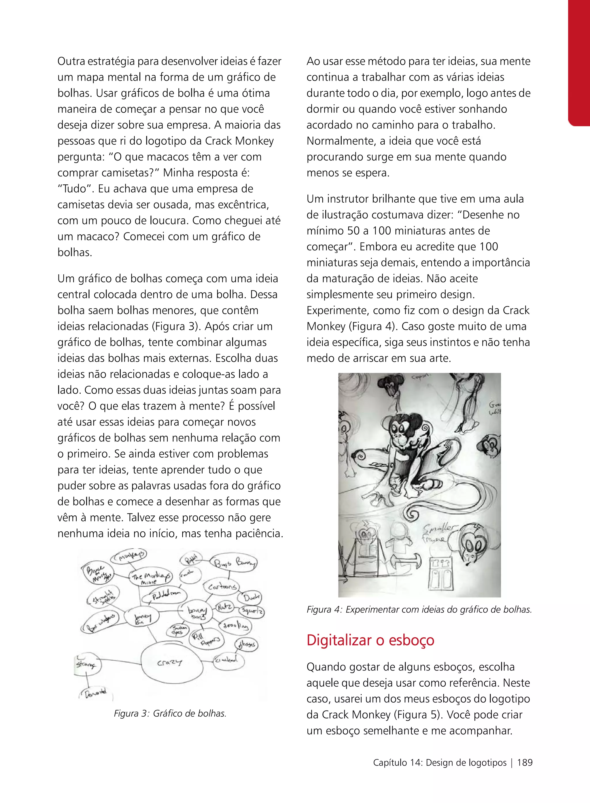 Outra estratégia para desenvolver ideias é fazer   Ao usar esse método para ter ideias, sua mente
um mapa mental na forma de um gráfico de           continua a trabalhar com as várias ideias
bolhas. Usar gráficos de bolha é uma ótima         durante todo o dia, por exemplo, logo antes de
maneira de começar a pensar no que você            dormir ou quando você estiver sonhando
deseja dizer sobre sua empresa. A maioria das      acordado no caminho para o trabalho.
pessoas que ri do logotipo da Crack Monkey         Normalmente, a ideia que você está
pergunta: “O que macacos têm a ver com             procurando surge em sua mente quando
comprar camisetas?” Minha resposta é:              menos se espera.
“Tudo”. Eu achava que uma empresa de
                                                   Um instrutor brilhante que tive em uma aula
camisetas devia ser ousada, mas excêntrica,
                                                   de ilustração costumava dizer: “Desenhe no
com um pouco de loucura. Como cheguei até
                                                   mínimo 50 a 100 miniaturas antes de
um macaco? Comecei com um gráfico de
                                                   começar”. Embora eu acredite que 100
bolhas.
                                                   miniaturas seja demais, entendo a importância
Um gráfico de bolhas começa com uma ideia          da maturação de ideias. Não aceite
central colocada dentro de uma bolha. Dessa        simplesmente seu primeiro design.
bolha saem bolhas menores, que contêm              Experimente, como fiz com o design da Crack
ideias relacionadas (Figura 3). Após criar um      Monkey (Figura 4). Caso goste muito de uma
gráfico de bolhas, tente combinar algumas          ideia específica, siga seus instintos e não tenha
ideias das bolhas mais externas. Escolha duas      medo de arriscar em sua arte.
ideias não relacionadas e coloque-as lado a
lado. Como essas duas ideias juntas soam para
você? O que elas trazem à mente? É possível
até usar essas ideias para começar novos
gráficos de bolhas sem nenhuma relação com
o primeiro. Se ainda estiver com problemas
para ter ideias, tente aprender tudo o que
puder sobre as palavras usadas fora do gráfico
de bolhas e comece a desenhar as formas que
vêm à mente. Talvez esse processo não gere
nenhuma ideia no início, mas tenha paciência.




                                                   Figura 4: Experimentar com ideias do gráfico de bolhas.


                                                   Digitalizar o esboço
                                                   Quando gostar de alguns esboços, escolha
                                                   aquele que deseja usar como referência. Neste
                                                   caso, usarei um dos meus esboços do logotipo
            Figura 3: Gráfico de bolhas.           da Crack Monkey (Figura 5). Você pode criar
                                                   um esboço semelhante e me acompanhar.

                                                                   Capítulo 14: Design de logotipos | 189
 