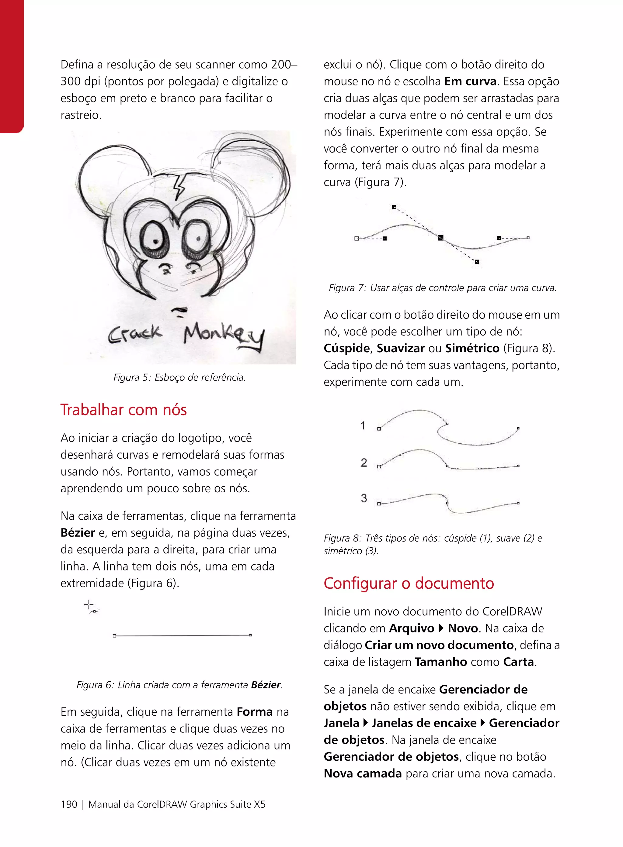 Defina a resolução de seu scanner como 200–          exclui o nó). Clique com o botão direito do
300 dpi (pontos por polegada) e digitalize o         mouse no nó e escolha Em curva. Essa opção
esboço em preto e branco para facilitar o            cria duas alças que podem ser arrastadas para
rastreio.                                            modelar a curva entre o nó central e um dos
                                                     nós finais. Experimente com essa opção. Se
                                                     você converter o outro nó final da mesma
                                                     forma, terá mais duas alças para modelar a
                                                     curva (Figura 7).




                                                      Figura 7: Usar alças de controle para criar uma curva.

                                                     Ao clicar com o botão direito do mouse em um
                                                     nó, você pode escolher um tipo de nó:
                                                     Cúspide, Suavizar ou Simétrico (Figura 8).
                                                     Cada tipo de nó tem suas vantagens, portanto,
           Figura 5: Esboço de referência.
                                                     experimente com cada um.

Trabalhar com nós
Ao iniciar a criação do logotipo, você
desenhará curvas e remodelará suas formas
usando nós. Portanto, vamos começar
aprendendo um pouco sobre os nós.

Na caixa de ferramentas, clique na ferramenta
Bézier e, em seguida, na página duas vezes,          Figura 8: Três tipos de nós: cúspide (1), suave (2) e
da esquerda para a direita, para criar uma           simétrico (3).
linha. A linha tem dois nós, uma em cada
extremidade (Figura 6).                              Configurar o documento
                                                     Inicie um novo documento do CorelDRAW
                                                     clicando em Arquivo Novo. Na caixa de
                                                     diálogo Criar um novo documento, defina a
                                                     caixa de listagem Tamanho como Carta.
   Figura 6: Linha criada com a ferramenta Bézier.
                                                     Se a janela de encaixe Gerenciador de
Em seguida, clique na ferramenta Forma na            objetos não estiver sendo exibida, clique em
caixa de ferramentas e clique duas vezes no          Janela Janelas de encaixe Gerenciador
meio da linha. Clicar duas vezes adiciona um         de objetos. Na janela de encaixe
nó. (Clicar duas vezes em um nó existente            Gerenciador de objetos, clique no botão
                                                     Nova camada para criar uma nova camada.

190 | Manual da CorelDRAW Graphics Suite X5
 