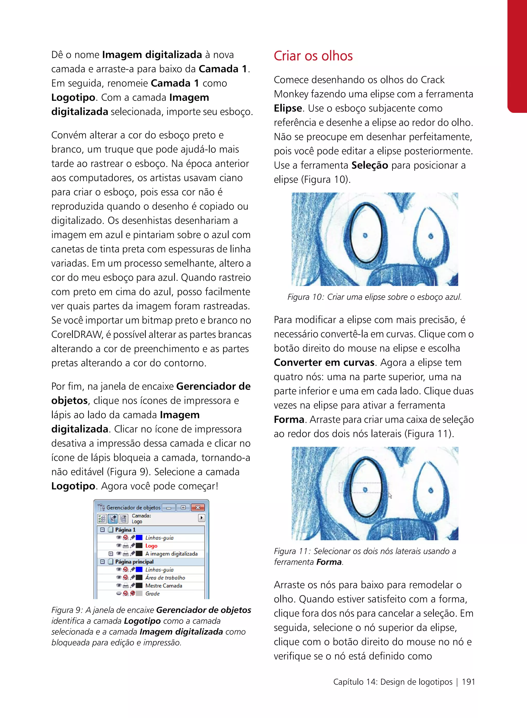 Dê o nome Imagem digitalizada à nova                   Criar os olhos
camada e arraste-a para baixo da Camada 1.
Em seguida, renomeie Camada 1 como                     Comece desenhando os olhos do Crack
Logotipo. Com a camada Imagem                          Monkey fazendo uma elipse com a ferramenta
digitalizada selecionada, importe seu esboço.          Elipse. Use o esboço subjacente como
                                                       referência e desenhe a elipse ao redor do olho.
Convém alterar a cor do esboço preto e                 Não se preocupe em desenhar perfeitamente,
branco, um truque que pode ajudá-lo mais               pois você pode editar a elipse posteriormente.
tarde ao rastrear o esboço. Na época anterior          Use a ferramenta Seleção para posicionar a
aos computadores, os artistas usavam ciano             elipse (Figura 10).
para criar o esboço, pois essa cor não é
reproduzida quando o desenho é copiado ou
digitalizado. Os desenhistas desenhariam a
imagem em azul e pintariam sobre o azul com
canetas de tinta preta com espessuras de linha
variadas. Em um processo semelhante, altero a
cor do meu esboço para azul. Quando rastreio
com preto em cima do azul, posso facilmente               Figura 10: Criar uma elipse sobre o esboço azul.
ver quais partes da imagem foram rastreadas.
Se você importar um bitmap preto e branco no           Para modificar a elipse com mais precisão, é
CorelDRAW, é possível alterar as partes brancas        necessário convertê-la em curvas. Clique com o
alterando a cor de preenchimento e as partes           botão direito do mouse na elipse e escolha
pretas alterando a cor do contorno.                    Converter em curvas. Agora a elipse tem
                                                       quatro nós: uma na parte superior, uma na
Por fim, na janela de encaixe Gerenciador de           parte inferior e uma em cada lado. Clique duas
objetos, clique nos ícones de impressora e             vezes na elipse para ativar a ferramenta
lápis ao lado da camada Imagem                         Forma. Arraste para criar uma caixa de seleção
digitalizada. Clicar no ícone de impressora            ao redor dos dois nós laterais (Figura 11).
desativa a impressão dessa camada e clicar no
ícone de lápis bloqueia a camada, tornando-a
não editável (Figura 9). Selecione a camada
Logotipo. Agora você pode começar!




                                                       Figura 11: Selecionar os dois nós laterais usando a
                                                       ferramenta Forma.

                                                       Arraste os nós para baixo para remodelar o
                                                       olho. Quando estiver satisfeito com a forma,
Figura 9: A janela de encaixe Gerenciador de objetos   clique fora dos nós para cancelar a seleção. Em
identifica a camada Logotipo como a camada
selecionada e a camada Imagem digitalizada como        seguida, selecione o nó superior da elipse,
bloqueada para edição e impressão.                     clique com o botão direito do mouse no nó e
                                                       verifique se o nó está definido como

                                                                       Capítulo 14: Design de logotipos | 191
 