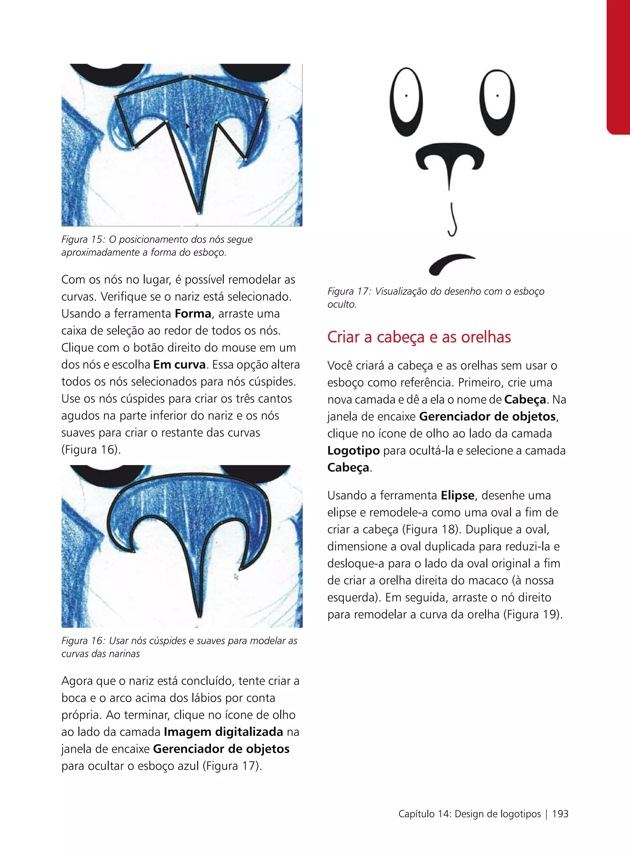 Figura 15: O posicionamento dos nós segue
aproximadamente a forma do esboço.

Com os nós no lugar, é possível remodelar as
                                                        Figura 17: Visualização do desenho com o esboço
curvas. Verifique se o nariz está selecionado.
                                                        oculto.
Usando a ferramenta Forma, arraste uma
caixa de seleção ao redor de todos os nós.
                                                        Criar a cabeça e as orelhas
Clique com o botão direito do mouse em um
dos nós e escolha Em curva. Essa opção altera           Você criará a cabeça e as orelhas sem usar o
todos os nós selecionados para nós cúspides.            esboço como referência. Primeiro, crie uma
Use os nós cúspides para criar os três cantos           nova camada e dê a ela o nome de Cabeça. Na
agudos na parte inferior do nariz e os nós              janela de encaixe Gerenciador de objetos,
suaves para criar o restante das curvas                 clique no ícone de olho ao lado da camada
(Figura 16).                                            Logotipo para ocultá-la e selecione a camada
                                                        Cabeça.

                                                        Usando a ferramenta Elipse, desenhe uma
                                                        elipse e remodele-a como uma oval a fim de
                                                        criar a cabeça (Figura 18). Duplique a oval,
                                                        dimensione a oval duplicada para reduzi-la e
                                                        desloque-a para o lado da oval original a fim
                                                        de criar a orelha direita do macaco (à nossa
                                                        esquerda). Em seguida, arraste o nó direito
                                                        para remodelar a curva da orelha (Figura 19).

Figura 16: Usar nós cúspides e suaves para modelar as
curvas das narinas

Agora que o nariz está concluído, tente criar a
boca e o arco acima dos lábios por conta
própria. Ao terminar, clique no ícone de olho
ao lado da camada Imagem digitalizada na
janela de encaixe Gerenciador de objetos
para ocultar o esboço azul (Figura 17).


                                                                       Capítulo 14: Design de logotipos | 193
 