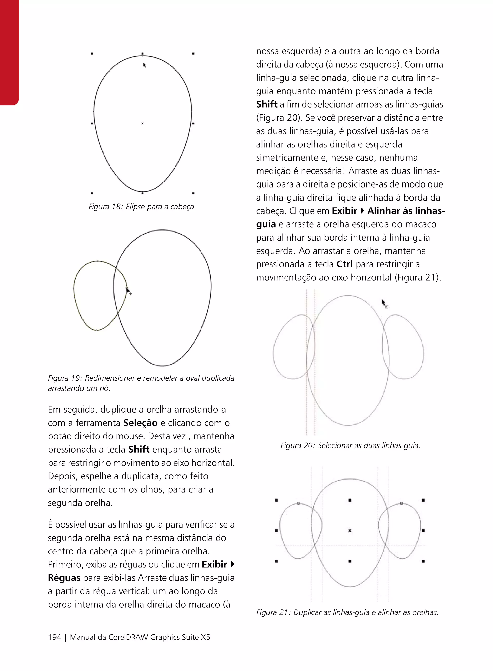 nossa esquerda) e a outra ao longo da borda
                                                        direita da cabeça (à nossa esquerda). Com uma
                                                        linha-guia selecionada, clique na outra linha-
                                                        guia enquanto mantém pressionada a tecla
                                                        Shift a fim de selecionar ambas as linhas-guias
                                                        (Figura 20). Se você preservar a distância entre
                                                        as duas linhas-guia, é possível usá-las para
                                                        alinhar as orelhas direita e esquerda
                                                        simetricamente e, nesse caso, nenhuma
                                                        medição é necessária! Arraste as duas linhas-
                                                        guia para a direita e posicione-as de modo que
                                                        a linha-guia direita fique alinhada à borda da
           Figura 18: Elipse para a cabeça.
                                                        cabeça. Clique em Exibir Alinhar às linhas-
                                                        guia e arraste a orelha esquerda do macaco
                                                        para alinhar sua borda interna à linha-guia
                                                        esquerda. Ao arrastar a orelha, mantenha
                                                        pressionada a tecla Ctrl para restringir a
                                                        movimentação ao eixo horizontal (Figura 21).




Figura 19: Redimensionar e remodelar a oval duplicada
arrastando um nó.

Em seguida, duplique a orelha arrastando-a
com a ferramenta Seleção e clicando com o
botão direito do mouse. Desta vez , mantenha
                                                               Figura 20: Selecionar as duas linhas-guia.
pressionada a tecla Shift enquanto arrasta
para restringir o movimento ao eixo horizontal.
Depois, espelhe a duplicata, como feito
anteriormente com os olhos, para criar a
segunda orelha.

É possível usar as linhas-guia para verificar se a
segunda orelha está na mesma distância do
centro da cabeça que a primeira orelha.
Primeiro, exiba as réguas ou clique em Exibir
Réguas para exibi-las Arraste duas linhas-guia
a partir da régua vertical: um ao longo da
borda interna da orelha direita do macaco (à
                                                        Figura 21: Duplicar as linhas-guia e alinhar as orelhas.


194 | Manual da CorelDRAW Graphics Suite X5
 