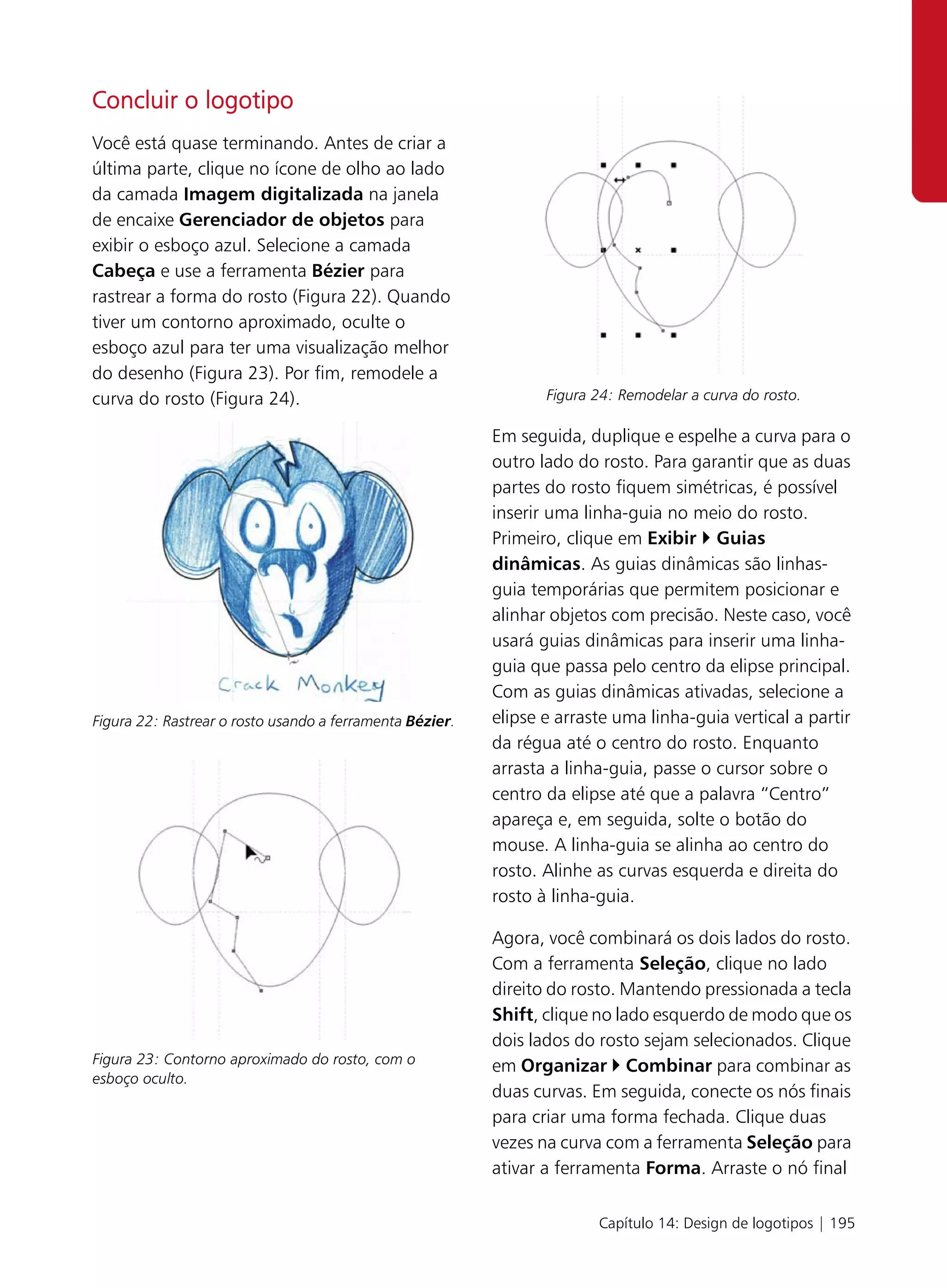 Concluir o logotipo
Você está quase terminando. Antes de criar a
última parte, clique no ícone de olho ao lado
da camada Imagem digitalizada na janela
de encaixe Gerenciador de objetos para
exibir o esboço azul. Selecione a camada
Cabeça e use a ferramenta Bézier para
rastrear a forma do rosto (Figura 22). Quando
tiver um contorno aproximado, oculte o
esboço azul para ter uma visualização melhor
do desenho (Figura 23). Por fim, remodele a
curva do rosto (Figura 24).                                      Figura 24: Remodelar a curva do rosto.

                                                          Em seguida, duplique e espelhe a curva para o
                                                          outro lado do rosto. Para garantir que as duas
                                                          partes do rosto fiquem simétricas, é possível
                                                          inserir uma linha-guia no meio do rosto.
                                                          Primeiro, clique em Exibir Guias
                                                          dinâmicas. As guias dinâmicas são linhas-
                                                          guia temporárias que permitem posicionar e
                                                          alinhar objetos com precisão. Neste caso, você
                                                          usará guias dinâmicas para inserir uma linha-
                                                          guia que passa pelo centro da elipse principal.
                                                          Com as guias dinâmicas ativadas, selecione a
Figura 22: Rastrear o rosto usando a ferramenta Bézier.   elipse e arraste uma linha-guia vertical a partir
                                                          da régua até o centro do rosto. Enquanto
                                                          arrasta a linha-guia, passe o cursor sobre o
                                                          centro da elipse até que a palavra “Centro”
                                                          apareça e, em seguida, solte o botão do
                                                          mouse. A linha-guia se alinha ao centro do
                                                          rosto. Alinhe as curvas esquerda e direita do
                                                          rosto à linha-guia.

                                                          Agora, você combinará os dois lados do rosto.
                                                          Com a ferramenta Seleção, clique no lado
                                                          direito do rosto. Mantendo pressionada a tecla
                                                          Shift, clique no lado esquerdo de modo que os
                                                          dois lados do rosto sejam selecionados. Clique
Figura 23: Contorno aproximado do rosto, com o            em Organizar Combinar para combinar as
esboço oculto.
                                                          duas curvas. Em seguida, conecte os nós finais
                                                          para criar uma forma fechada. Clique duas
                                                          vezes na curva com a ferramenta Seleção para
                                                          ativar a ferramenta Forma. Arraste o nó final

                                                                        Capítulo 14: Design de logotipos | 195
 