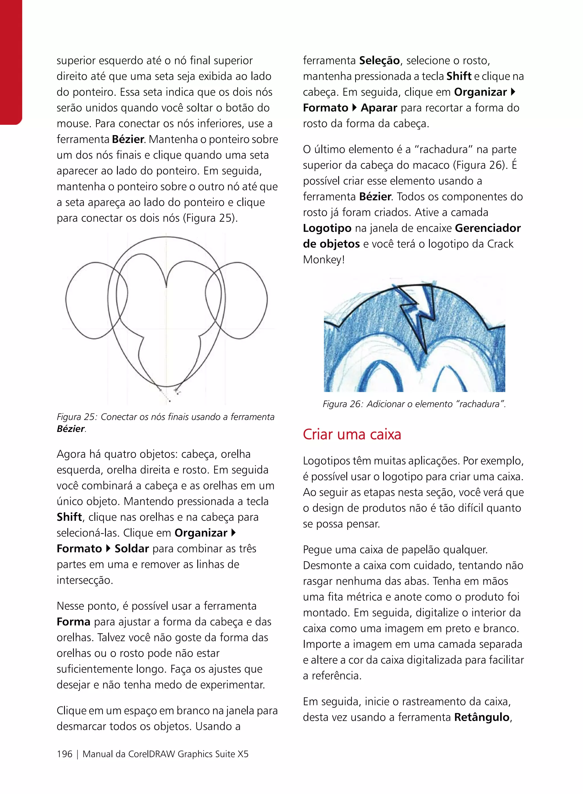 superior esquerdo até o nó final superior               ferramenta Seleção, selecione o rosto,
direito até que uma seta seja exibida ao lado           mantenha pressionada a tecla Shift e clique na
do ponteiro. Essa seta indica que os dois nós           cabeça. Em seguida, clique em Organizar
serão unidos quando você soltar o botão do              Formato Aparar para recortar a forma do
mouse. Para conectar os nós inferiores, use a           rosto da forma da cabeça.
ferramenta Bézier. Mantenha o ponteiro sobre
um dos nós finais e clique quando uma seta              O último elemento é a “rachadura” na parte
aparecer ao lado do ponteiro. Em seguida,               superior da cabeça do macaco (Figura 26). É
mantenha o ponteiro sobre o outro nó até que            possível criar esse elemento usando a
a seta apareça ao lado do ponteiro e clique             ferramenta Bézier. Todos os componentes do
para conectar os dois nós (Figura 25).                  rosto já foram criados. Ative a camada
                                                        Logotipo na janela de encaixe Gerenciador
                                                        de objetos e você terá o logotipo da Crack
                                                        Monkey!




                                                            Figura 26: Adicionar o elemento “rachadura”.
Figura 25: Conectar os nós finais usando a ferramenta
Bézier.
                                                        Criar uma caixa
Agora há quatro objetos: cabeça, orelha
                                                        Logotipos têm muitas aplicações. Por exemplo,
esquerda, orelha direita e rosto. Em seguida
                                                        é possível usar o logotipo para criar uma caixa.
você combinará a cabeça e as orelhas em um
                                                        Ao seguir as etapas nesta seção, você verá que
único objeto. Mantendo pressionada a tecla
                                                        o design de produtos não é tão difícil quanto
Shift, clique nas orelhas e na cabeça para
                                                        se possa pensar.
selecioná-las. Clique em Organizar
Formato Soldar para combinar as três                    Pegue uma caixa de papelão qualquer.
partes em uma e remover as linhas de                    Desmonte a caixa com cuidado, tentando não
intersecção.                                            rasgar nenhuma das abas. Tenha em mãos
                                                        uma fita métrica e anote como o produto foi
Nesse ponto, é possível usar a ferramenta
                                                        montado. Em seguida, digitalize o interior da
Forma para ajustar a forma da cabeça e das
                                                        caixa como uma imagem em preto e branco.
orelhas. Talvez você não goste da forma das
                                                        Importe a imagem em uma camada separada
orelhas ou o rosto pode não estar
                                                        e altere a cor da caixa digitalizada para facilitar
suficientemente longo. Faça os ajustes que
                                                        a referência.
desejar e não tenha medo de experimentar.
                                                        Em seguida, inicie o rastreamento da caixa,
Clique em um espaço em branco na janela para
                                                        desta vez usando a ferramenta Retângulo,
desmarcar todos os objetos. Usando a

196 | Manual da CorelDRAW Graphics Suite X5
 