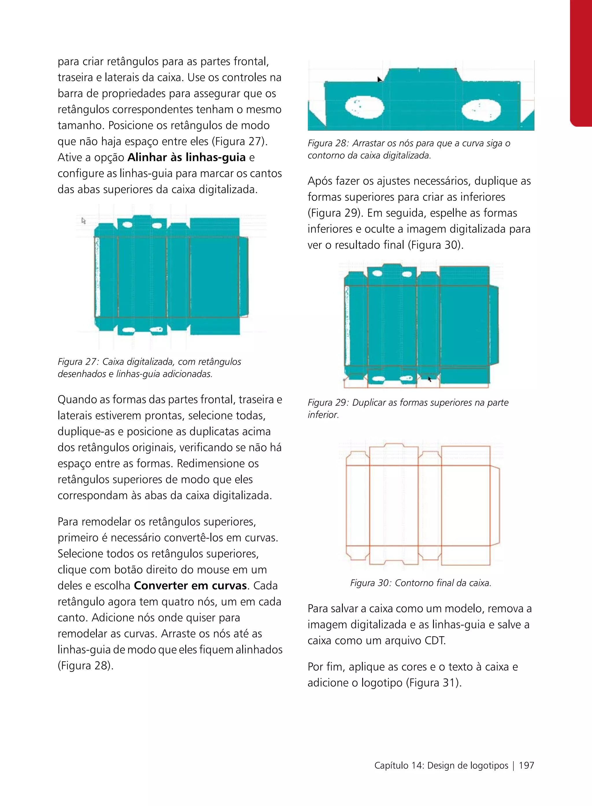 para criar retângulos para as partes frontal,
traseira e laterais da caixa. Use os controles na
barra de propriedades para assegurar que os
retângulos correspondentes tenham o mesmo
tamanho. Posicione os retângulos de modo
que não haja espaço entre eles (Figura 27).         Figura 28: Arrastar os nós para que a curva siga o
Ative a opção Alinhar às linhas-guia e              contorno da caixa digitalizada.
configure as linhas-guia para marcar os cantos
                                                    Após fazer os ajustes necessários, duplique as
das abas superiores da caixa digitalizada.
                                                    formas superiores para criar as inferiores
                                                    (Figura 29). Em seguida, espelhe as formas
                                                    inferiores e oculte a imagem digitalizada para
                                                    ver o resultado final (Figura 30).




Figura 27: Caixa digitalizada, com retângulos
desenhados e linhas-guia adicionadas.

Quando as formas das partes frontal, traseira e     Figura 29: Duplicar as formas superiores na parte
laterais estiverem prontas, selecione todas,        inferior.
duplique-as e posicione as duplicatas acima
dos retângulos originais, verificando se não há
espaço entre as formas. Redimensione os
retângulos superiores de modo que eles
correspondam às abas da caixa digitalizada.

Para remodelar os retângulos superiores,
primeiro é necessário convertê-los em curvas.
Selecione todos os retângulos superiores,
clique com botão direito do mouse em um
deles e escolha Converter em curvas. Cada                     Figura 30: Contorno final da caixa.

retângulo agora tem quatro nós, um em cada
                                                    Para salvar a caixa como um modelo, remova a
canto. Adicione nós onde quiser para
                                                    imagem digitalizada e as linhas-guia e salve a
remodelar as curvas. Arraste os nós até as
                                                    caixa como um arquivo CDT.
linhas-guia de modo que eles fiquem alinhados
(Figura 28).                                        Por fim, aplique as cores e o texto à caixa e
                                                    adicione o logotipo (Figura 31).




                                                                    Capítulo 14: Design de logotipos | 197
 