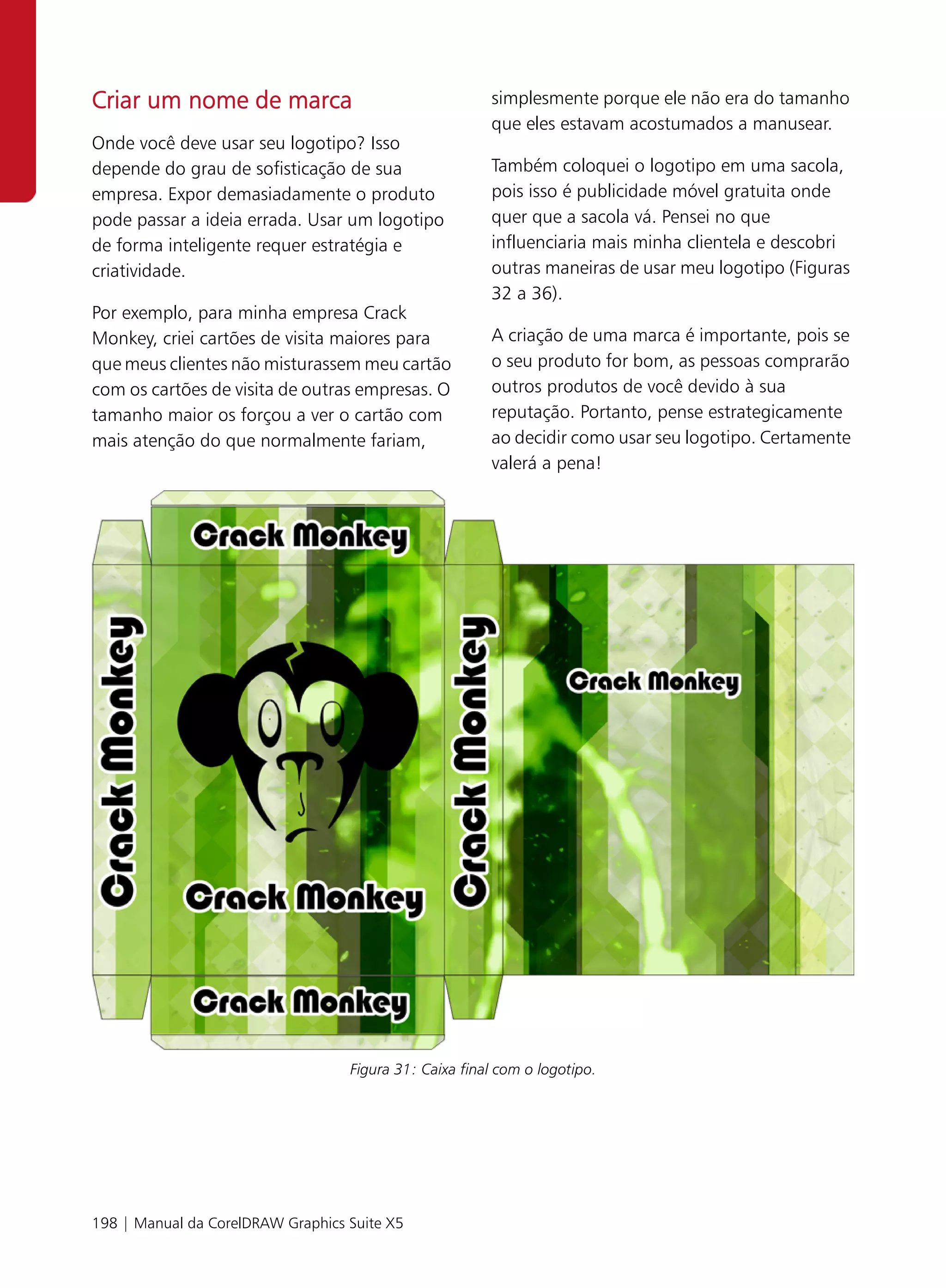 Criar um nome de marca                                  simplesmente porque ele não era do tamanho
                                                        que eles estavam acostumados a manusear.
Onde você deve usar seu logotipo? Isso
depende do grau de sofisticação de sua                  Também coloquei o logotipo em uma sacola,
empresa. Expor demasiadamente o produto                 pois isso é publicidade móvel gratuita onde
pode passar a ideia errada. Usar um logotipo            quer que a sacola vá. Pensei no que
de forma inteligente requer estratégia e                influenciaria mais minha clientela e descobri
criatividade.                                           outras maneiras de usar meu logotipo (Figuras
                                                        32 a 36).
Por exemplo, para minha empresa Crack
Monkey, criei cartões de visita maiores para            A criação de uma marca é importante, pois se
que meus clientes não misturassem meu cartão            o seu produto for bom, as pessoas comprarão
com os cartões de visita de outras empresas. O          outros produtos de você devido à sua
tamanho maior os forçou a ver o cartão com              reputação. Portanto, pense estrategicamente
mais atenção do que normalmente fariam,                 ao decidir como usar seu logotipo. Certamente
                                                        valerá a pena!




                                   Figura 31: Caixa final com o logotipo.




198 | Manual da CorelDRAW Graphics Suite X5
 