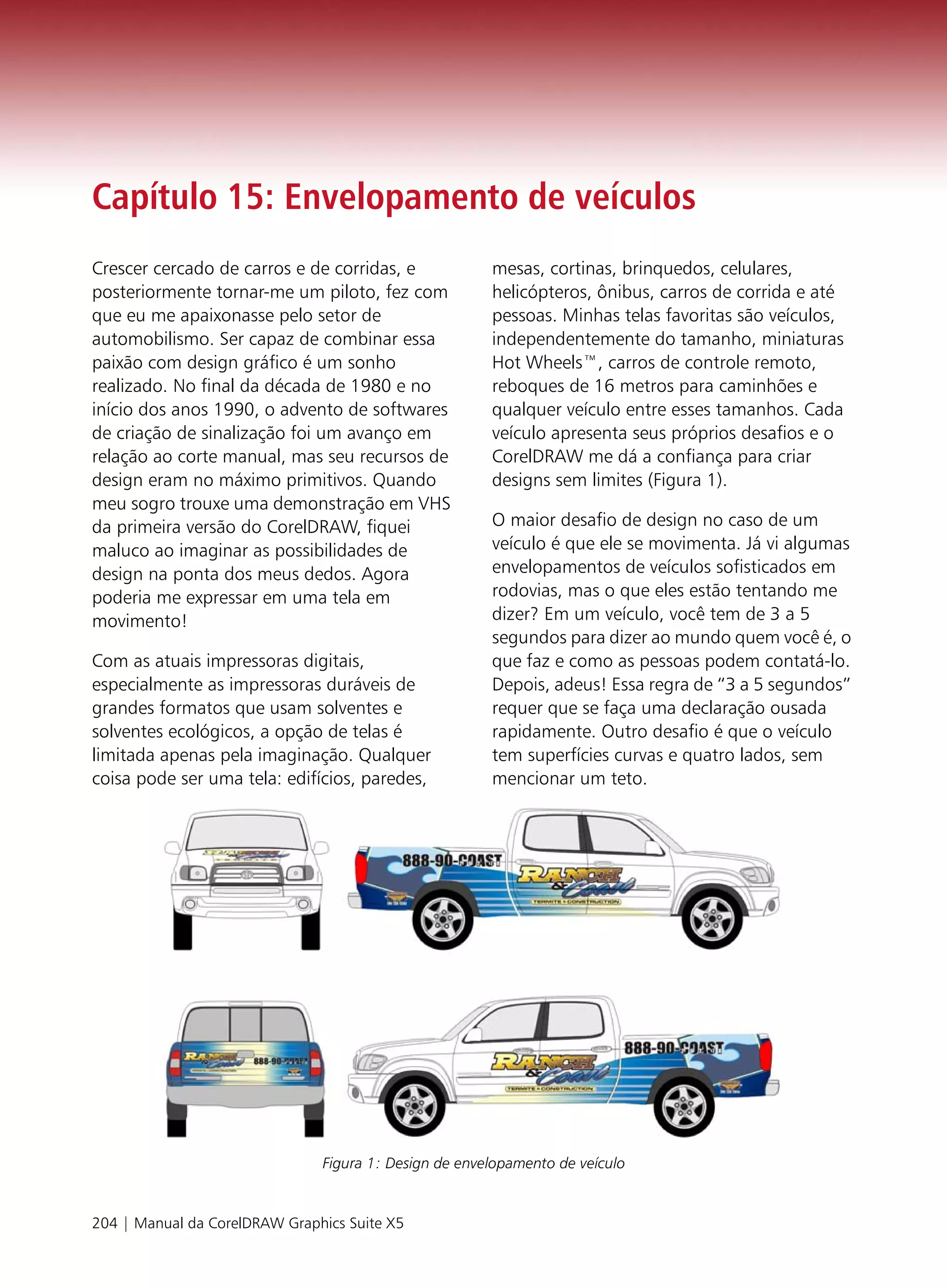 Capítulo 15: Envelopamento de veículos
Crescer cercado de carros e de corridas, e             mesas, cortinas, brinquedos, celulares,
posteriormente tornar-me um piloto, fez com            helicópteros, ônibus, carros de corrida e até
que eu me apaixonasse pelo setor de                    pessoas. Minhas telas favoritas são veículos,
automobilismo. Ser capaz de combinar essa              independentemente do tamanho, miniaturas
paixão com design gráfico é um sonho                   Hot Wheels™, carros de controle remoto,
realizado. No final da década de 1980 e no             reboques de 16 metros para caminhões e
início dos anos 1990, o advento de softwares           qualquer veículo entre esses tamanhos. Cada
de criação de sinalização foi um avanço em             veículo apresenta seus próprios desafios e o
relação ao corte manual, mas seu recursos de           CorelDRAW me dá a confiança para criar
design eram no máximo primitivos. Quando               designs sem limites (Figura 1).
meu sogro trouxe uma demonstração em VHS
da primeira versão do CorelDRAW, fiquei                O maior desafio de design no caso de um
maluco ao imaginar as possibilidades de                veículo é que ele se movimenta. Já vi algumas
design na ponta dos meus dedos. Agora                  envelopamentos de veículos sofisticados em
poderia me expressar em uma tela em                    rodovias, mas o que eles estão tentando me
movimento!                                             dizer? Em um veículo, você tem de 3 a 5
                                                       segundos para dizer ao mundo quem você é, o
Com as atuais impressoras digitais,                    que faz e como as pessoas podem contatá-lo.
especialmente as impressoras duráveis de               Depois, adeus! Essa regra de “3 a 5 segundos”
grandes formatos que usam solventes e                  requer que se faça uma declaração ousada
solventes ecológicos, a opção de telas é               rapidamente. Outro desafio é que o veículo
limitada apenas pela imaginação. Qualquer              tem superfícies curvas e quatro lados, sem
coisa pode ser uma tela: edifícios, paredes,           mencionar um teto.




                               Figura 1: Design de envelopamento de veículo


204 | Manual da CorelDRAW Graphics Suite X5
 