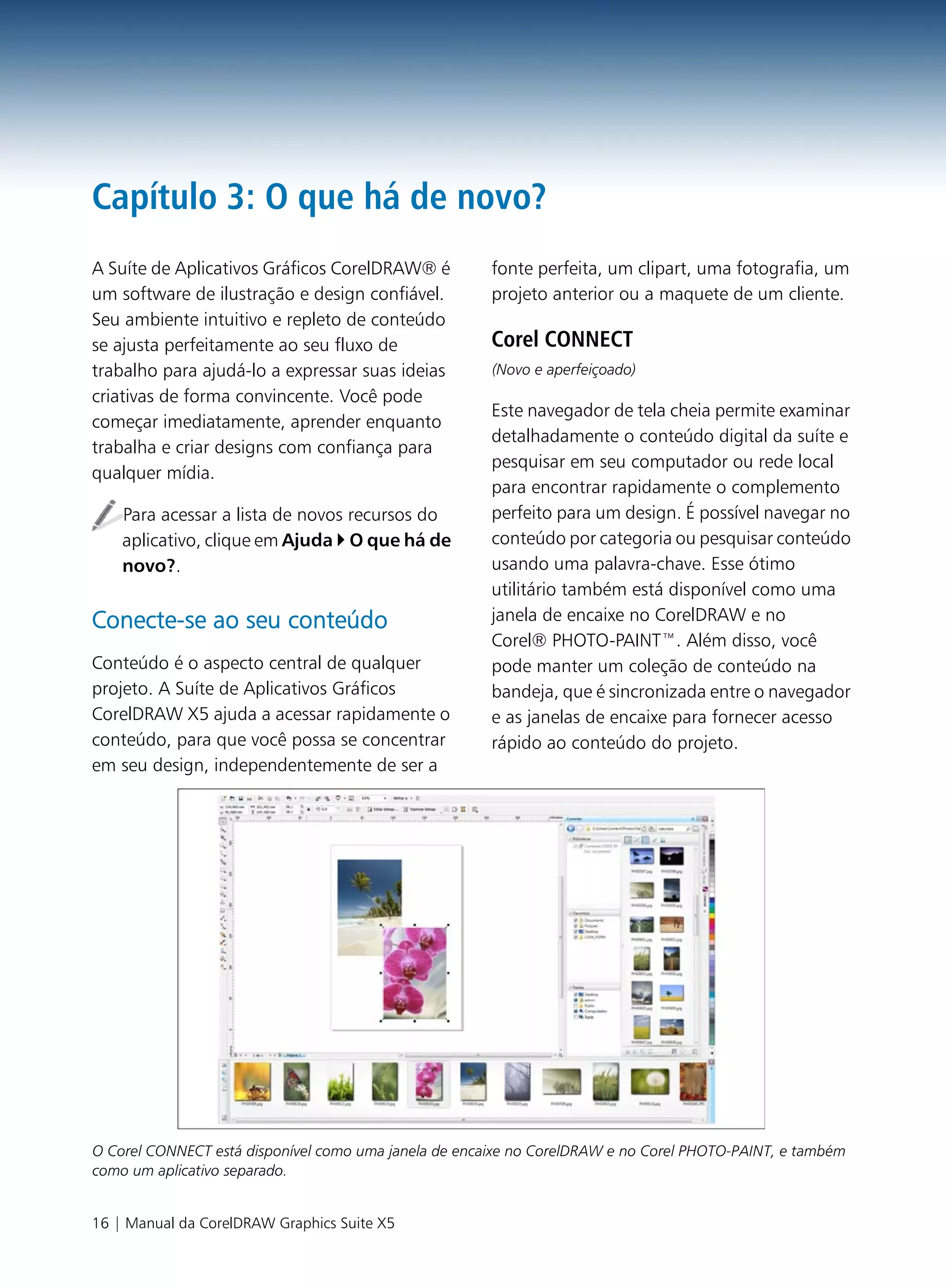 Capítulo 3: O que há de novo?
A Suíte de Aplicativos Gráficos CorelDRAW® é           fonte perfeita, um clipart, uma fotografia, um
um software de ilustração e design confiável.          projeto anterior ou a maquete de um cliente.
Seu ambiente intuitivo e repleto de conteúdo
se ajusta perfeitamente ao seu fluxo de                Corel CONNECT
trabalho para ajudá-lo a expressar suas ideias         (Novo e aperfeiçoado)
criativas de forma convincente. Você pode
                                                       Este navegador de tela cheia permite examinar
começar imediatamente, aprender enquanto
                                                       detalhadamente o conteúdo digital da suíte e
trabalha e criar designs com confiança para
                                                       pesquisar em seu computador ou rede local
qualquer mídia.
                                                       para encontrar rapidamente o complemento
    Para acessar a lista de novos recursos do          perfeito para um design. É possível navegar no
    aplicativo, clique em Ajuda O que há de            conteúdo por categoria ou pesquisar conteúdo
    novo?.                                             usando uma palavra-chave. Esse ótimo
                                                       utilitário também está disponível como uma
Conecte-se ao seu conteúdo                             janela de encaixe no CorelDRAW e no
                                                       Corel® PHOTO-PAINT™. Além disso, você
Conteúdo é o aspecto central de qualquer               pode manter um coleção de conteúdo na
projeto. A Suíte de Aplicativos Gráficos               bandeja, que é sincronizada entre o navegador
CorelDRAW X5 ajuda a acessar rapidamente o             e as janelas de encaixe para fornecer acesso
conteúdo, para que você possa se concentrar            rápido ao conteúdo do projeto.
em seu design, independentemente de ser a




O Corel CONNECT está disponível como uma janela de encaixe no CorelDRAW e no Corel PHOTO-PAINT, e também
como um aplicativo separado.


16 | Manual da CorelDRAW Graphics Suite X5
 