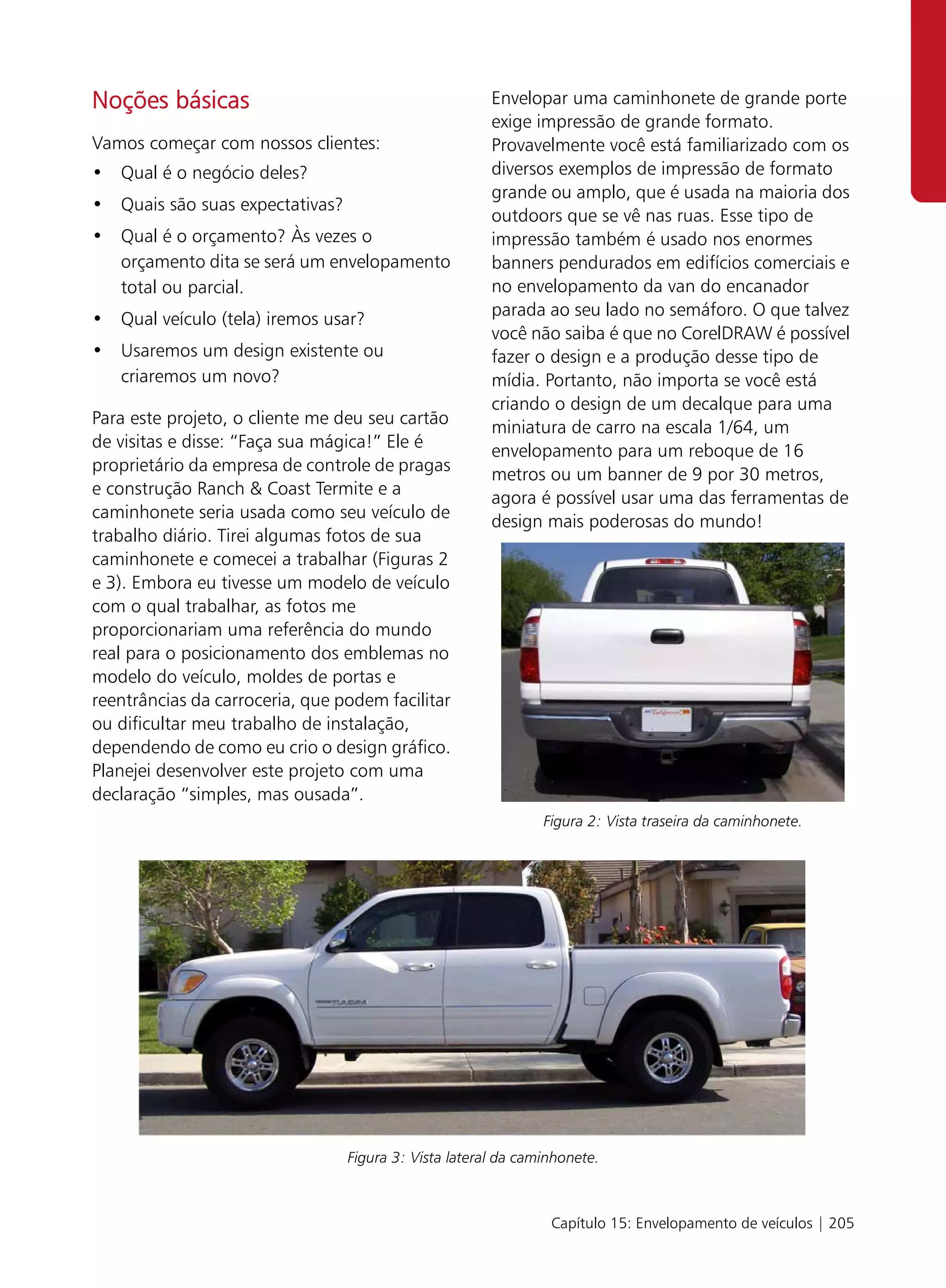 Noções básicas                                         Envelopar uma caminhonete de grande porte
                                                       exige impressão de grande formato.
Vamos começar com nossos clientes:                     Provavelmente você está familiarizado com os
• Qual é o negócio deles?                              diversos exemplos de impressão de formato
                                                       grande ou amplo, que é usada na maioria dos
• Quais são suas expectativas?
                                                       outdoors que se vê nas ruas. Esse tipo de
• Qual é o orçamento? Às vezes o                       impressão também é usado nos enormes
  orçamento dita se será um envelopamento              banners pendurados em edifícios comerciais e
  total ou parcial.                                    no envelopamento da van do encanador
                                                       parada ao seu lado no semáforo. O que talvez
• Qual veículo (tela) iremos usar?
                                                       você não saiba é que no CorelDRAW é possível
• Usaremos um design existente ou                      fazer o design e a produção desse tipo de
  criaremos um novo?                                   mídia. Portanto, não importa se você está
                                                       criando o design de um decalque para uma
Para este projeto, o cliente me deu seu cartão         miniatura de carro na escala 1/64, um
de visitas e disse: “Faça sua mágica!” Ele é           envelopamento para um reboque de 16
proprietário da empresa de controle de pragas          metros ou um banner de 9 por 30 metros,
e construção Ranch & Coast Termite e a                 agora é possível usar uma das ferramentas de
caminhonete seria usada como seu veículo de            design mais poderosas do mundo!
trabalho diário. Tirei algumas fotos de sua
caminhonete e comecei a trabalhar (Figuras 2
e 3). Embora eu tivesse um modelo de veículo
com o qual trabalhar, as fotos me
proporcionariam uma referência do mundo
real para o posicionamento dos emblemas no
modelo do veículo, moldes de portas e
reentrâncias da carroceria, que podem facilitar
ou dificultar meu trabalho de instalação,
dependendo de como eu crio o design gráfico.
Planejei desenvolver este projeto com uma
declaração “simples, mas ousada”.
                                                               Figura 2: Vista traseira da caminhonete.




                                 Figura 3: Vista lateral da caminhonete.



                                                                Capítulo 15: Envelopamento de veículos | 205
 