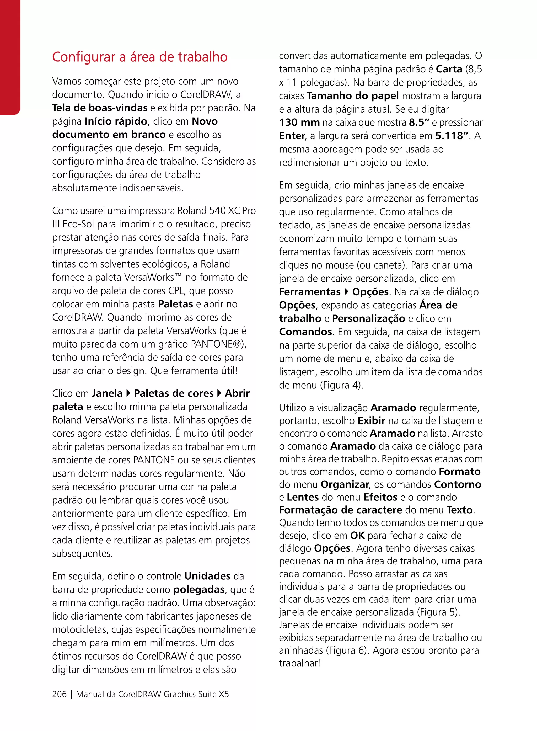 Configurar a área de trabalho                          convertidas automaticamente em polegadas. O
                                                       tamanho de minha página padrão é Carta (8,5
Vamos começar este projeto com um novo                 x 11 polegadas). Na barra de propriedades, as
documento. Quando inicio o CorelDRAW, a                caixas Tamanho do papel mostram a largura
Tela de boas-vindas é exibida por padrão. Na           e a altura da página atual. Se eu digitar
página Início rápido, clico em Novo                    130 mm na caixa que mostra 8.5” e pressionar
documento em branco e escolho as                       Enter, a largura será convertida em 5.118”. A
configurações que desejo. Em seguida,                  mesma abordagem pode ser usada ao
configuro minha área de trabalho. Considero as         redimensionar um objeto ou texto.
configurações da área de trabalho
absolutamente indispensáveis.                          Em seguida, crio minhas janelas de encaixe
                                                       personalizadas para armazenar as ferramentas
Como usarei uma impressora Roland 540 XC Pro           que uso regularmente. Como atalhos de
III Eco-Sol para imprimir o o resultado, preciso       teclado, as janelas de encaixe personalizadas
prestar atenção nas cores de saída finais. Para        economizam muito tempo e tornam suas
impressoras de grandes formatos que usam               ferramentas favoritas acessíveis com menos
tintas com solventes ecológicos, a Roland              cliques no mouse (ou caneta). Para criar uma
fornece a paleta VersaWorks™ no formato de             janela de encaixe personalizada, clico em
arquivo de paleta de cores CPL, que posso              Ferramentas Opções. Na caixa de diálogo
colocar em minha pasta Paletas e abrir no              Opções, expando as categorias Área de
CorelDRAW. Quando imprimo as cores de                  trabalho e Personalização e clico em
amostra a partir da paleta VersaWorks (que é           Comandos. Em seguida, na caixa de listagem
muito parecida com um gráfico PANTONE®),               na parte superior da caixa de diálogo, escolho
tenho uma referência de saída de cores para            um nome de menu e, abaixo da caixa de
usar ao criar o design. Que ferramenta útil!           listagem, escolho um item da lista de comandos
                                                       de menu (Figura 4).
Clico em Janela Paletas de cores Abrir
paleta e escolho minha paleta personalizada            Utilizo a visualização Aramado regularmente,
Roland VersaWorks na lista. Minhas opções de           portanto, escolho Exibir na caixa de listagem e
cores agora estão definidas. É muito útil poder        encontro o comando Aramado na lista. Arrasto
abrir paletas personalizadas ao trabalhar em um        o comando Aramado da caixa de diálogo para
ambiente de cores PANTONE ou se seus clientes          minha área de trabalho. Repito essas etapas com
usam determinadas cores regularmente. Não              outros comandos, como o comando Formato
será necessário procurar uma cor na paleta             do menu Organizar, os comandos Contorno
padrão ou lembrar quais cores você usou                e Lentes do menu Efeitos e o comando
anteriormente para um cliente específico. Em           Formatação de caractere do menu Texto.
vez disso, é possível criar paletas individuais para   Quando tenho todos os comandos de menu que
cada cliente e reutilizar as paletas em projetos       desejo, clico em OK para fechar a caixa de
subsequentes.                                          diálogo Opções. Agora tenho diversas caixas
                                                       pequenas na minha área de trabalho, uma para
Em seguida, defino o controle Unidades da              cada comando. Posso arrastar as caixas
barra de propriedade como polegadas, que é             individuais para a barra de propriedades ou
a minha configuração padrão. Uma observação:           clicar duas vezes em cada item para criar uma
lido diariamente com fabricantes japoneses de          janela de encaixe personalizada (Figura 5).
motocicletas, cujas especificações normalmente         Janelas de encaixe individuais podem ser
chegam para mim em milímetros. Um dos                  exibidas separadamente na área de trabalho ou
                                                       aninhadas (Figura 6). Agora estou pronto para
ótimos recursos do CorelDRAW é que posso
                                                       trabalhar!
digitar dimensões em milímetros e elas são

206 | Manual da CorelDRAW Graphics Suite X5
 