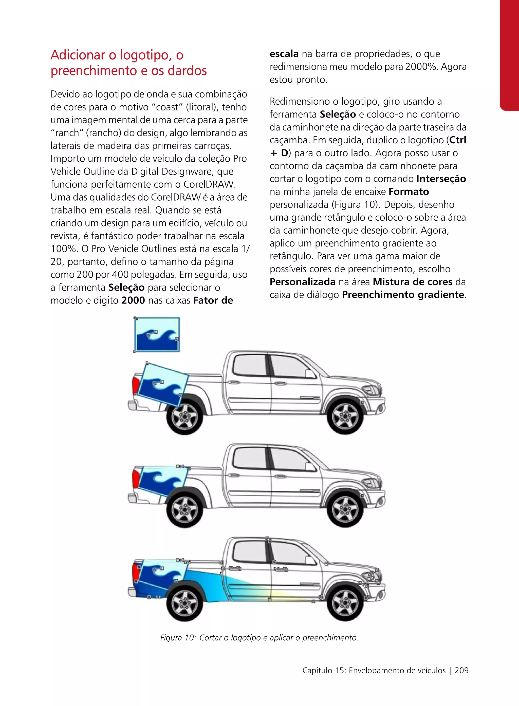 Adicionar o logotipo, o                                escala na barra de propriedades, o que
                                                       redimensiona meu modelo para 2000%. Agora
preenchimento e os dardos
                                                       estou pronto.
Devido ao logotipo de onda e sua combinação
                                                       Redimensiono o logotipo, giro usando a
de cores para o motivo “coast” (litoral), tenho
                                                       ferramenta Seleção e coloco-o no contorno
uma imagem mental de uma cerca para a parte
                                                       da caminhonete na direção da parte traseira da
“ranch” (rancho) do design, algo lembrando as
                                                       caçamba. Em seguida, duplico o logotipo (Ctrl
laterais de madeira das primeiras carroças.
                                                       + D) para o outro lado. Agora posso usar o
Importo um modelo de veículo da coleção Pro
                                                       contorno da caçamba da caminhonete para
Vehicle Outline da Digital Designware, que
                                                       cortar o logotipo com o comando Interseção
funciona perfeitamente com o CorelDRAW.
                                                       na minha janela de encaixe Formato
Uma das qualidades do CorelDRAW é a área de
                                                       personalizada (Figura 10). Depois, desenho
trabalho em escala real. Quando se está
                                                       uma grande retângulo e coloco-o sobre a área
criando um design para um edifício, veículo ou
                                                       da caminhonete que desejo cobrir. Agora,
revista, é fantástico poder trabalhar na escala
                                                       aplico um preenchimento gradiente ao
100%. O Pro Vehicle Outlines está na escala 1/
                                                       retângulo. Para ver uma gama maior de
20, portanto, defino o tamanho da página
                                                       possíveis cores de preenchimento, escolho
como 200 por 400 polegadas. Em seguida, uso
                                                       Personalizada na área Mistura de cores da
a ferramenta Seleção para selecionar o
                                                       caixa de diálogo Preenchimento gradiente.
modelo e digito 2000 nas caixas Fator de




                         Figura 10: Cortar o logotipo e aplicar o preenchimento.


                                                                Capítulo 15: Envelopamento de veículos | 209
 