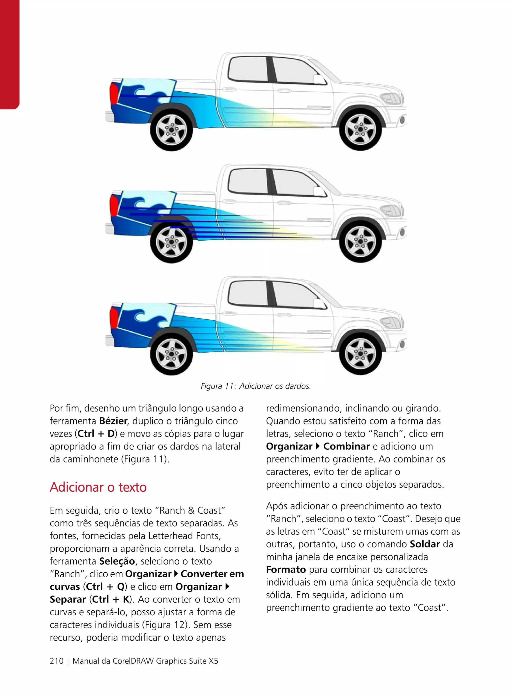 Figura 11: Adicionar os dardos.

Por fim, desenho um triângulo longo usando a            redimensionando, inclinando ou girando.
ferramenta Bézier, duplico o triângulo cinco            Quando estou satisfeito com a forma das
vezes (Ctrl + D) e movo as cópias para o lugar          letras, seleciono o texto “Ranch”, clico em
apropriado a fim de criar os dardos na lateral          Organizar Combinar e adiciono um
da caminhonete (Figura 11).                             preenchimento gradiente. Ao combinar os
                                                        caracteres, evito ter de aplicar o
Adicionar o texto                                       preenchimento a cinco objetos separados.

Em seguida, crio o texto “Ranch & Coast”                Após adicionar o preenchimento ao texto
como três sequências de texto separadas. As             “Ranch”, seleciono o texto “Coast”. Desejo que
fontes, fornecidas pela Letterhead Fonts,               as letras em “Coast” se misturem umas com as
proporcionam a aparência correta. Usando a              outras, portanto, uso o comando Soldar da
ferramenta Seleção, seleciono o texto                   minha janela de encaixe personalizada
“Ranch”, clico em Organizar Converter em                Formato para combinar os caracteres
curvas (Ctrl + Q) e clico em Organizar                  individuais em uma única sequência de texto
Separar (Ctrl + K). Ao converter o texto em             sólida. Em seguida, adiciono um
curvas e separá-lo, posso ajustar a forma de            preenchimento gradiente ao texto “Coast”.
caracteres individuais (Figura 12). Sem esse
recurso, poderia modificar o texto apenas

210 | Manual da CorelDRAW Graphics Suite X5
 