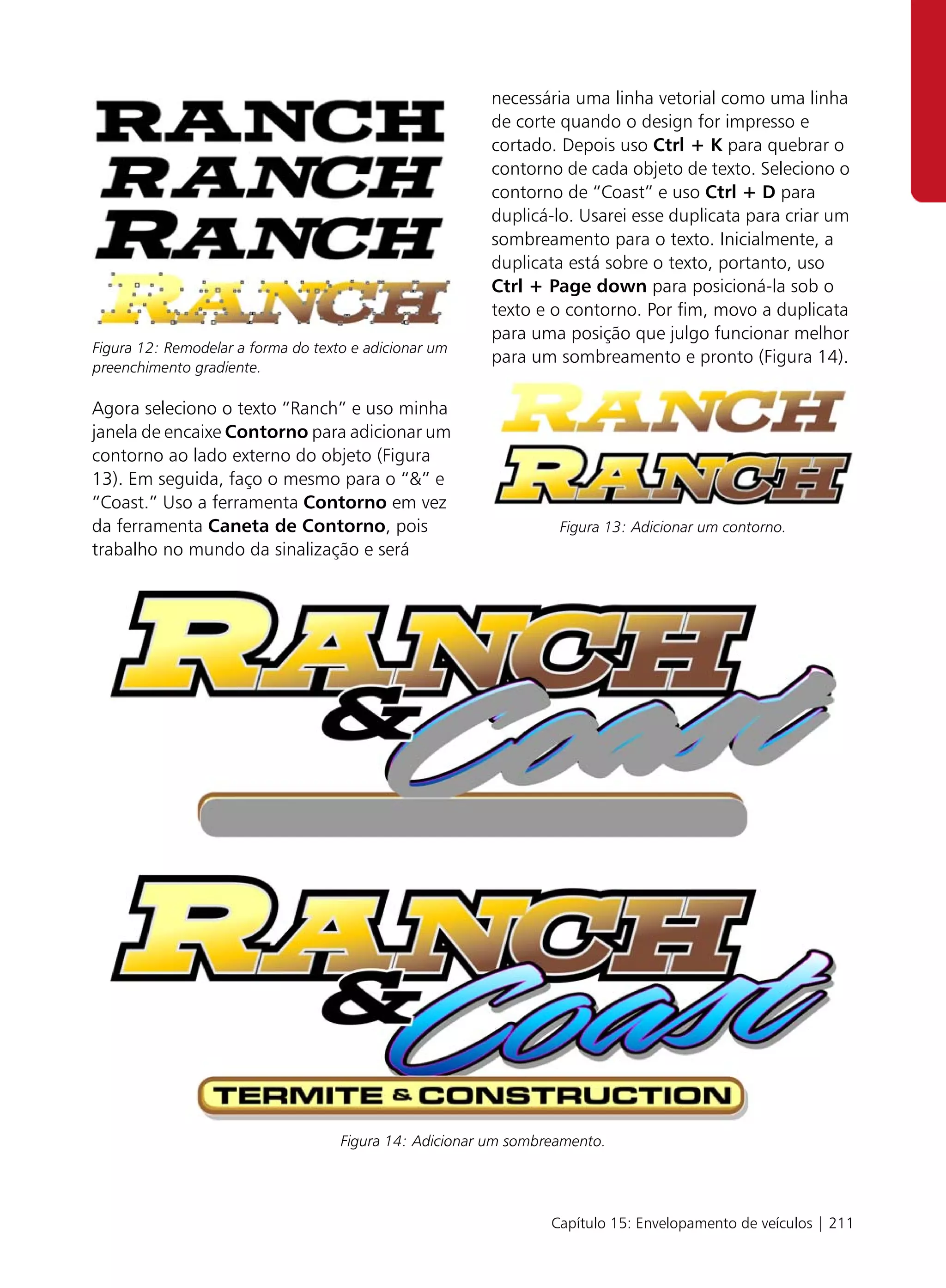 necessária uma linha vetorial como uma linha
                                                         de corte quando o design for impresso e
                                                         cortado. Depois uso Ctrl + K para quebrar o
                                                         contorno de cada objeto de texto. Seleciono o
                                                         contorno de “Coast” e uso Ctrl + D para
                                                         duplicá-lo. Usarei esse duplicata para criar um
                                                         sombreamento para o texto. Inicialmente, a
                                                         duplicata está sobre o texto, portanto, uso
                                                         Ctrl + Page down para posicioná-la sob o
                                                         texto e o contorno. Por fim, movo a duplicata
                                                         para uma posição que julgo funcionar melhor
Figura 12: Remodelar a forma do texto e adicionar um
                                                         para um sombreamento e pronto (Figura 14).
preenchimento gradiente.

Agora seleciono o texto “Ranch” e uso minha
janela de encaixe Contorno para adicionar um
contorno ao lado externo do objeto (Figura
13). Em seguida, faço o mesmo para o “&” e
“Coast.” Uso a ferramenta Contorno em vez
da ferramenta Caneta de Contorno, pois                            Figura 13: Adicionar um contorno.
trabalho no mundo da sinalização e será




                                    Figura 14: Adicionar um sombreamento.




                                                                 Capítulo 15: Envelopamento de veículos | 211
 