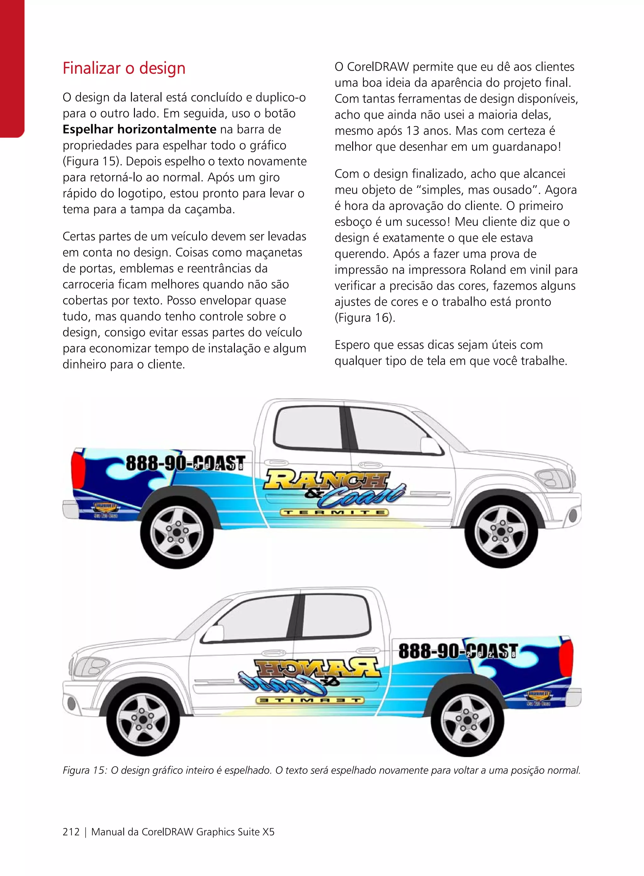 Finalizar o design                                          O CorelDRAW permite que eu dê aos clientes
                                                            uma boa ideia da aparência do projeto final.
O design da lateral está concluído e duplico-o              Com tantas ferramentas de design disponíveis,
para o outro lado. Em seguida, uso o botão                  acho que ainda não usei a maioria delas,
Espelhar horizontalmente na barra de                        mesmo após 13 anos. Mas com certeza é
propriedades para espelhar todo o gráfico                   melhor que desenhar em um guardanapo!
(Figura 15). Depois espelho o texto novamente
para retorná-lo ao normal. Após um giro                     Com o design finalizado, acho que alcancei
rápido do logotipo, estou pronto para levar o               meu objeto de “simples, mas ousado”. Agora
tema para a tampa da caçamba.                               é hora da aprovação do cliente. O primeiro
                                                            esboço é um sucesso! Meu cliente diz que o
Certas partes de um veículo devem ser levadas               design é exatamente o que ele estava
em conta no design. Coisas como maçanetas                   querendo. Após a fazer uma prova de
de portas, emblemas e reentrâncias da                       impressão na impressora Roland em vinil para
carroceria ficam melhores quando não são                    verificar a precisão das cores, fazemos alguns
cobertas por texto. Posso envelopar quase                   ajustes de cores e o trabalho está pronto
tudo, mas quando tenho controle sobre o                     (Figura 16).
design, consigo evitar essas partes do veículo
para economizar tempo de instalação e algum                 Espero que essas dicas sejam úteis com
dinheiro para o cliente.                                    qualquer tipo de tela em que você trabalhe.




Figura 15: O design gráfico inteiro é espelhado. O texto será espelhado novamente para voltar a uma posição normal.




212 | Manual da CorelDRAW Graphics Suite X5
 