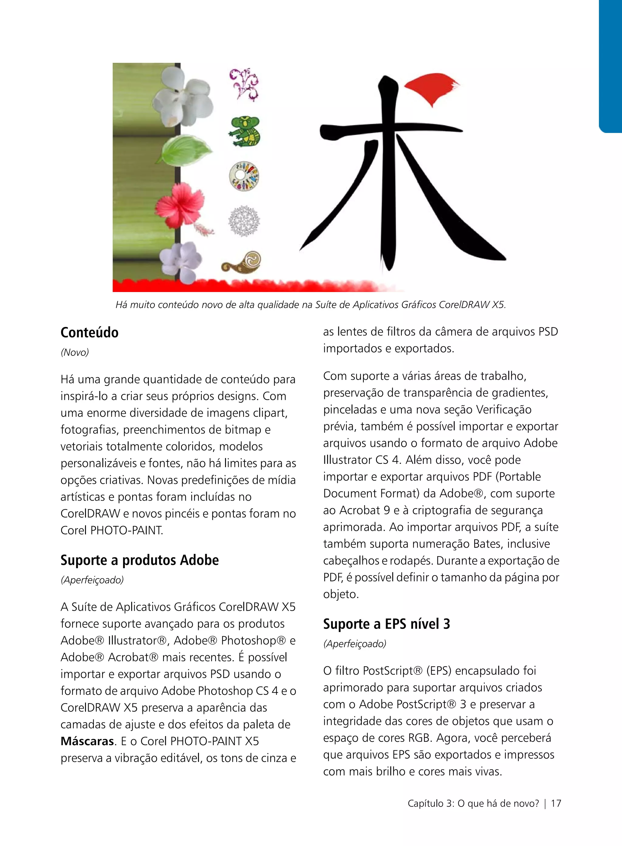 Há muito conteúdo novo de alta qualidade na Suíte de Aplicativos Gráficos CorelDRAW X5.

Conteúdo                                                  as lentes de filtros da câmera de arquivos PSD
(Novo)                                                    importados e exportados.

Há uma grande quantidade de conteúdo para                 Com suporte a várias áreas de trabalho,
inspirá-lo a criar seus próprios designs. Com             preservação de transparência de gradientes,
uma enorme diversidade de imagens clipart,                pinceladas e uma nova seção Verificação
fotografias, preenchimentos de bitmap e                   prévia, também é possível importar e exportar
vetoriais totalmente coloridos, modelos                   arquivos usando o formato de arquivo Adobe
personalizáveis e fontes, não há limites para as          Illustrator CS 4. Além disso, você pode
opções criativas. Novas predefinições de mídia            importar e exportar arquivos PDF (Portable
artísticas e pontas foram incluídas no                    Document Format) da Adobe®, com suporte
CorelDRAW e novos pincéis e pontas foram no               ao Acrobat 9 e à criptografia de segurança
Corel PHOTO-PAINT.                                        aprimorada. Ao importar arquivos PDF, a suíte
                                                          também suporta numeração Bates, inclusive
Suporte a produtos Adobe                                  cabeçalhos e rodapés. Durante a exportação de
(Aperfeiçoado)                                            PDF, é possível definir o tamanho da página por
                                                          objeto.
A Suíte de Aplicativos Gráficos CorelDRAW X5
fornece suporte avançado para os produtos                 Suporte a EPS nível 3
Adobe® Illustrator®, Adobe® Photoshop® e                  (Aperfeiçoado)
Adobe® Acrobat® mais recentes. É possível
importar e exportar arquivos PSD usando o                 O filtro PostScript® (EPS) encapsulado foi
formato de arquivo Adobe Photoshop CS 4 e o               aprimorado para suportar arquivos criados
CorelDRAW X5 preserva a aparência das                     com o Adobe PostScript® 3 e preservar a
camadas de ajuste e dos efeitos da paleta de              integridade das cores de objetos que usam o
Máscaras. E o Corel PHOTO-PAINT X5                        espaço de cores RGB. Agora, você perceberá
preserva a vibração editável, os tons de cinza e          que arquivos EPS são exportados e impressos
                                                          com mais brilho e cores mais vivas.

                                                                            Capítulo 3: O que há de novo? | 17
 
