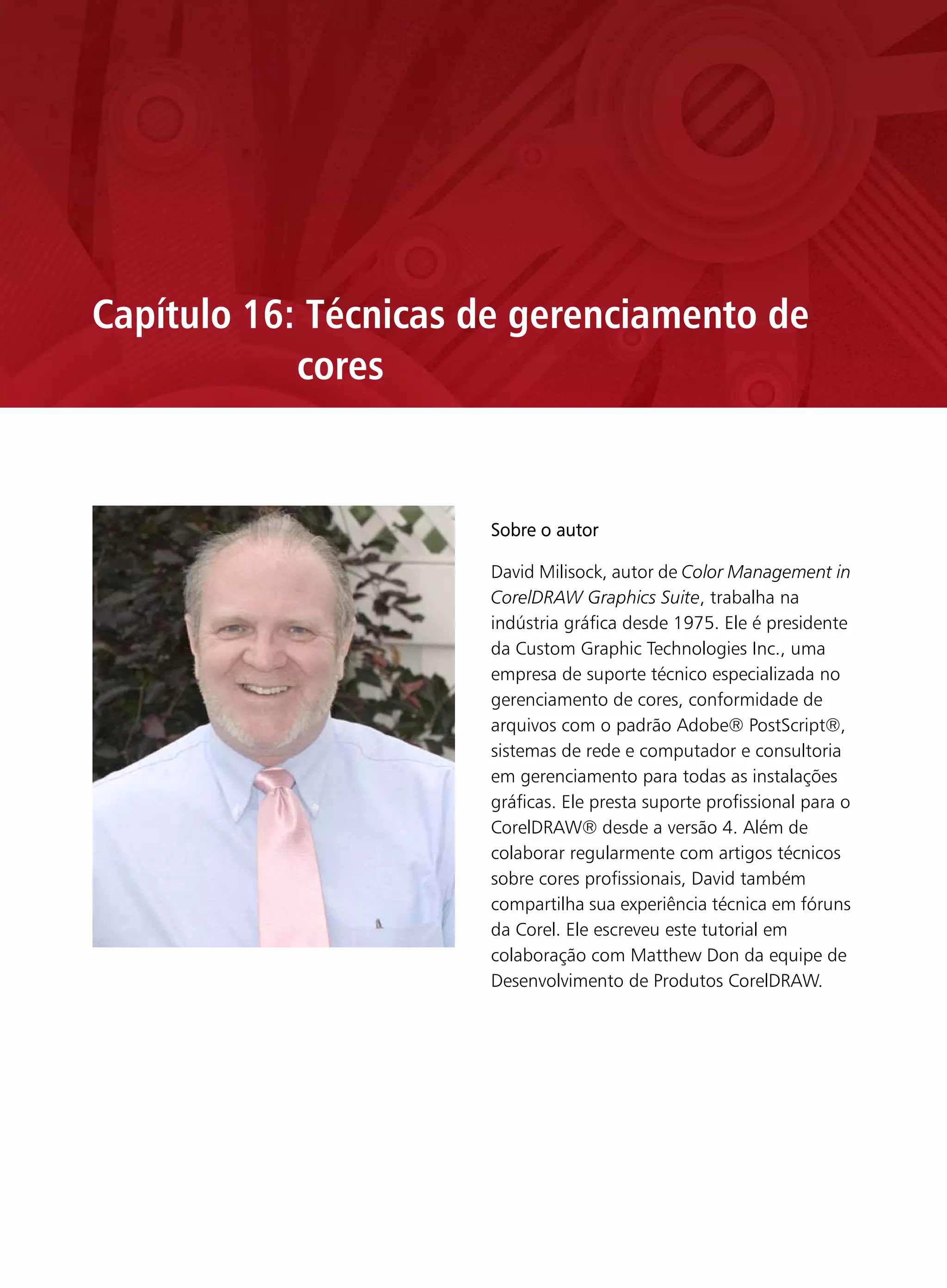 Capítulo 16: Técnicas de gerenciamento de
            cores
           David Milisock


                            Sobre o autor

                            David Milisock, autor de Color Management in
                            CorelDRAW Graphics Suite, trabalha na
                            indústria gráfica desde 1975. Ele é presidente
                            da Custom Graphic Technologies Inc., uma
                            empresa de suporte técnico especializada no
                            gerenciamento de cores, conformidade de
                            arquivos com o padrão Adobe® PostScript®,
                            sistemas de rede e computador e consultoria
                            em gerenciamento para todas as instalações
                            gráficas. Ele presta suporte profissional para o
                            CorelDRAW® desde a versão 4. Além de
                            colaborar regularmente com artigos técnicos
                            sobre cores profissionais, David também
                            compartilha sua experiência técnica em fóruns
                            da Corel. Ele escreveu este tutorial em
                            colaboração com Matthew Don da equipe de
                            Desenvolvimento de Produtos CorelDRAW.
 