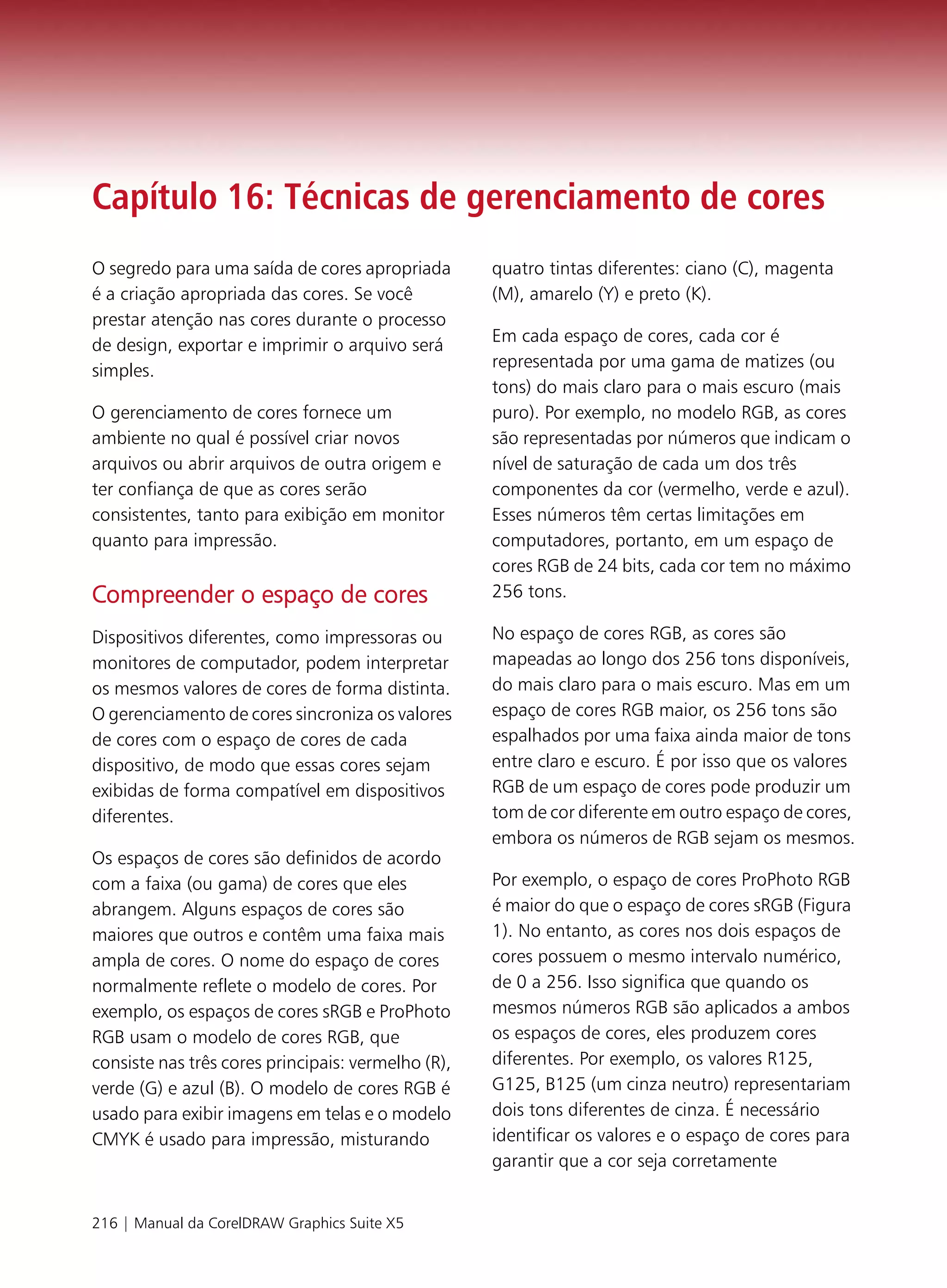 Capítulo 16: Técnicas de gerenciamento de cores
O segredo para uma saída de cores apropriada        quatro tintas diferentes: ciano (C), magenta
é a criação apropriada das cores. Se você           (M), amarelo (Y) e preto (K).
prestar atenção nas cores durante o processo
de design, exportar e imprimir o arquivo será       Em cada espaço de cores, cada cor é
simples.                                            representada por uma gama de matizes (ou
                                                    tons) do mais claro para o mais escuro (mais
O gerenciamento de cores fornece um                 puro). Por exemplo, no modelo RGB, as cores
ambiente no qual é possível criar novos             são representadas por números que indicam o
arquivos ou abrir arquivos de outra origem e        nível de saturação de cada um dos três
ter confiança de que as cores serão                 componentes da cor (vermelho, verde e azul).
consistentes, tanto para exibição em monitor        Esses números têm certas limitações em
quanto para impressão.                              computadores, portanto, em um espaço de
                                                    cores RGB de 24 bits, cada cor tem no máximo
Compreender o espaço de cores                       256 tons.

Dispositivos diferentes, como impressoras ou        No espaço de cores RGB, as cores são
monitores de computador, podem interpretar          mapeadas ao longo dos 256 tons disponíveis,
os mesmos valores de cores de forma distinta.       do mais claro para o mais escuro. Mas em um
O gerenciamento de cores sincroniza os valores      espaço de cores RGB maior, os 256 tons são
de cores com o espaço de cores de cada              espalhados por uma faixa ainda maior de tons
dispositivo, de modo que essas cores sejam          entre claro e escuro. É por isso que os valores
exibidas de forma compatível em dispositivos        RGB de um espaço de cores pode produzir um
diferentes.                                         tom de cor diferente em outro espaço de cores,
                                                    embora os números de RGB sejam os mesmos.
Os espaços de cores são definidos de acordo
com a faixa (ou gama) de cores que eles             Por exemplo, o espaço de cores ProPhoto RGB
abrangem. Alguns espaços de cores são               é maior do que o espaço de cores sRGB (Figura
maiores que outros e contêm uma faixa mais          1). No entanto, as cores nos dois espaços de
ampla de cores. O nome do espaço de cores           cores possuem o mesmo intervalo numérico,
normalmente reflete o modelo de cores. Por          de 0 a 256. Isso significa que quando os
exemplo, os espaços de cores sRGB e ProPhoto        mesmos números RGB são aplicados a ambos
RGB usam o modelo de cores RGB, que                 os espaços de cores, eles produzem cores
consiste nas três cores principais: vermelho (R),   diferentes. Por exemplo, os valores R125,
verde (G) e azul (B). O modelo de cores RGB é       G125, B125 (um cinza neutro) representariam
usado para exibir imagens em telas e o modelo       dois tons diferentes de cinza. É necessário
CMYK é usado para impressão, misturando             identificar os valores e o espaço de cores para
                                                    garantir que a cor seja corretamente


216 | Manual da CorelDRAW Graphics Suite X5
 