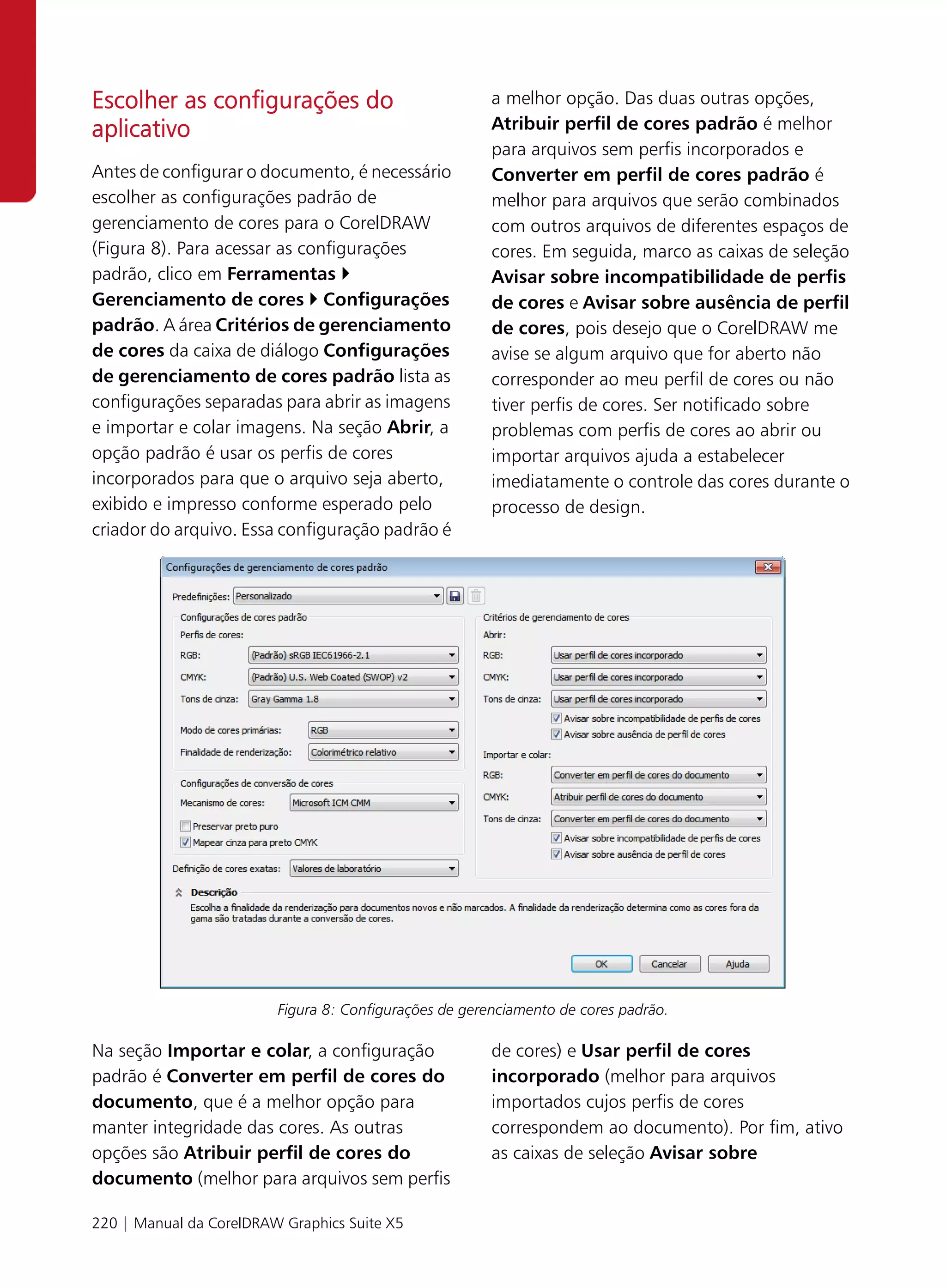 Escolher as configurações do                            a melhor opção. Das duas outras opções,
aplicativo                                              Atribuir perfil de cores padrão é melhor
                                                        para arquivos sem perfis incorporados e
Antes de configurar o documento, é necessário           Converter em perfil de cores padrão é
escolher as configurações padrão de                     melhor para arquivos que serão combinados
gerenciamento de cores para o CorelDRAW                 com outros arquivos de diferentes espaços de
(Figura 8). Para acessar as configurações               cores. Em seguida, marco as caixas de seleção
padrão, clico em Ferramentas                            Avisar sobre incompatibilidade de perfis
Gerenciamento de cores Configurações                    de cores e Avisar sobre ausência de perfil
padrão. A área Critérios de gerenciamento               de cores, pois desejo que o CorelDRAW me
de cores da caixa de diálogo Configurações              avise se algum arquivo que for aberto não
de gerenciamento de cores padrão lista as               corresponder ao meu perfil de cores ou não
configurações separadas para abrir as imagens           tiver perfis de cores. Ser notificado sobre
e importar e colar imagens. Na seção Abrir, a           problemas com perfis de cores ao abrir ou
opção padrão é usar os perfis de cores                  importar arquivos ajuda a estabelecer
incorporados para que o arquivo seja aberto,            imediatamente o controle das cores durante o
exibido e impresso conforme esperado pelo               processo de design.
criador do arquivo. Essa configuração padrão é




                         Figura 8: Configurações de gerenciamento de cores padrão.

Na seção Importar e colar, a configuração               de cores) e Usar perfil de cores
padrão é Converter em perfil de cores do                incorporado (melhor para arquivos
documento, que é a melhor opção para                    importados cujos perfis de cores
manter integridade das cores. As outras                 correspondem ao documento). Por fim, ativo
opções são Atribuir perfil de cores do                  as caixas de seleção Avisar sobre
documento (melhor para arquivos sem perfis

220 | Manual da CorelDRAW Graphics Suite X5
 