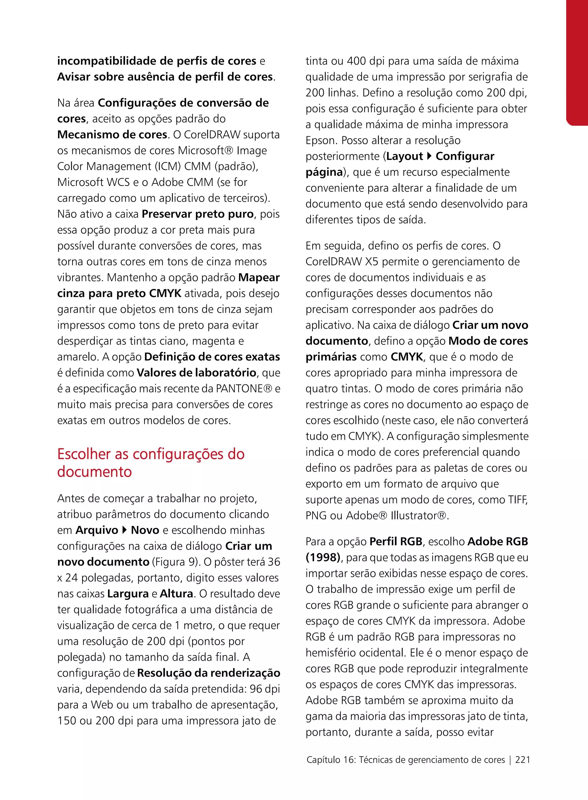 incompatibilidade de perfis de cores e           tinta ou 400 dpi para uma saída de máxima
Avisar sobre ausência de perfil de cores.        qualidade de uma impressão por serigrafia de
                                                 200 linhas. Defino a resolução como 200 dpi,
Na área Configurações de conversão de
                                                 pois essa configuração é suficiente para obter
cores, aceito as opções padrão do
                                                 a qualidade máxima de minha impressora
Mecanismo de cores. O CorelDRAW suporta
                                                 Epson. Posso alterar a resolução
os mecanismos de cores Microsoft® Image
                                                 posteriormente (Layout Configurar
Color Management (ICM) CMM (padrão),
                                                 página), que é um recurso especialmente
Microsoft WCS e o Adobe CMM (se for
                                                 conveniente para alterar a finalidade de um
carregado como um aplicativo de terceiros).
                                                 documento que está sendo desenvolvido para
Não ativo a caixa Preservar preto puro, pois
                                                 diferentes tipos de saída.
essa opção produz a cor preta mais pura
possível durante conversões de cores, mas        Em seguida, defino os perfis de cores. O
torna outras cores em tons de cinza menos        CorelDRAW X5 permite o gerenciamento de
vibrantes. Mantenho a opção padrão Mapear        cores de documentos individuais e as
cinza para preto CMYK ativada, pois desejo       configurações desses documentos não
garantir que objetos em tons de cinza sejam      precisam corresponder aos padrões do
impressos como tons de preto para evitar         aplicativo. Na caixa de diálogo Criar um novo
desperdiçar as tintas ciano, magenta e           documento, defino a opção Modo de cores
amarelo. A opção Definição de cores exatas       primárias como CMYK, que é o modo de
é definida como Valores de laboratório, que      cores apropriado para minha impressora de
é a especificação mais recente da PANTONE® e     quatro tintas. O modo de cores primária não
muito mais precisa para conversões de cores      restringe as cores no documento ao espaço de
exatas em outros modelos de cores.               cores escolhido (neste caso, ele não converterá
                                                 tudo em CMYK). A configuração simplesmente
Escolher as configurações do                     indica o modo de cores preferencial quando
documento                                        defino os padrões para as paletas de cores ou
                                                 exporto em um formato de arquivo que
Antes de começar a trabalhar no projeto,         suporte apenas um modo de cores, como TIFF,
atribuo parâmetros do documento clicando         PNG ou Adobe® Illustrator®.
em Arquivo Novo e escolhendo minhas
configurações na caixa de diálogo Criar um       Para a opção Perfil RGB, escolho Adobe RGB
novo documento (Figura 9). O pôster terá 36      (1998), para que todas as imagens RGB que eu
x 24 polegadas, portanto, digito esses valores   importar serão exibidas nesse espaço de cores.
nas caixas Largura e Altura. O resultado deve    O trabalho de impressão exige um perfil de
ter qualidade fotográfica a uma distância de     cores RGB grande o suficiente para abranger o
visualização de cerca de 1 metro, o que requer   espaço de cores CMYK da impressora. Adobe
uma resolução de 200 dpi (pontos por             RGB é um padrão RGB para impressoras no
polegada) no tamanho da saída final. A           hemisfério ocidental. Ele é o menor espaço de
configuração de Resolução da renderização        cores RGB que pode reproduzir integralmente
varia, dependendo da saída pretendida: 96 dpi    os espaços de cores CMYK das impressoras.
para a Web ou um trabalho de apresentação,       Adobe RGB também se aproxima muito da
150 ou 200 dpi para uma impressora jato de       gama da maioria das impressoras jato de tinta,
                                                 portanto, durante a saída, posso evitar

                                                 Capítulo 16: Técnicas de gerenciamento de cores | 221
 