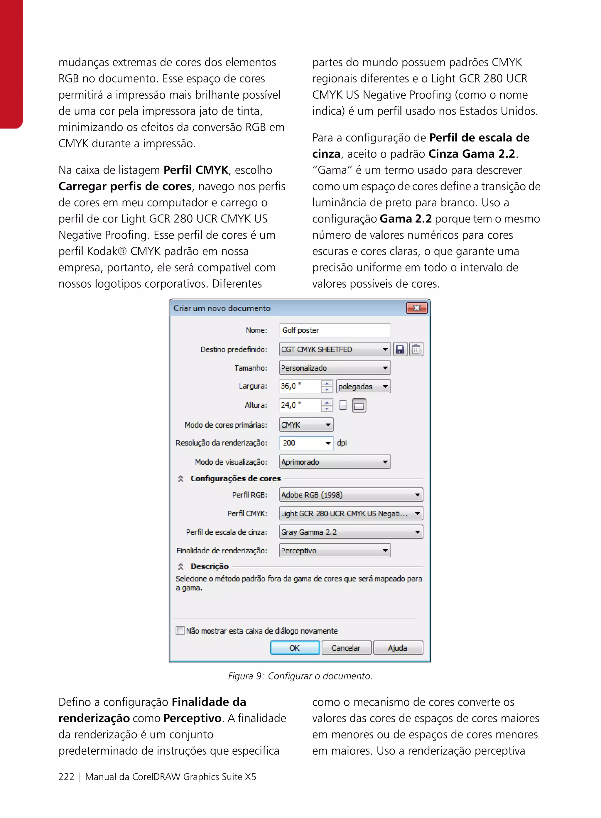 mudanças extremas de cores dos elementos               partes do mundo possuem padrões CMYK
RGB no documento. Esse espaço de cores                 regionais diferentes e o Light GCR 280 UCR
permitirá a impressão mais brilhante possível          CMYK US Negative Proofing (como o nome
de uma cor pela impressora jato de tinta,              indica) é um perfil usado nos Estados Unidos.
minimizando os efeitos da conversão RGB em
                                                       Para a configuração de Perfil de escala de
CMYK durante a impressão.
                                                       cinza, aceito o padrão Cinza Gama 2.2.
Na caixa de listagem Perfil CMYK, escolho              “Gama” é um termo usado para descrever
Carregar perfis de cores, navego nos perfis            como um espaço de cores define a transição de
de cores em meu computador e carrego o                 luminância de preto para branco. Uso a
perfil de cor Light GCR 280 UCR CMYK US                configuração Gama 2.2 porque tem o mesmo
Negative Proofing. Esse perfil de cores é um           número de valores numéricos para cores
perfil Kodak® CMYK padrão em nossa                     escuras e cores claras, o que garante uma
empresa, portanto, ele será compatível com             precisão uniforme em todo o intervalo de
nossos logotipos corporativos. Diferentes              valores possíveis de cores.




                                    Figura 9: Configurar o documento.

Defino a configuração Finalidade da                    como o mecanismo de cores converte os
renderização como Perceptivo. A finalidade             valores das cores de espaços de cores maiores
da renderização é um conjunto                          em menores ou de espaços de cores menores
predeterminado de instruções que especifica            em maiores. Uso a renderização perceptiva

222 | Manual da CorelDRAW Graphics Suite X5
 