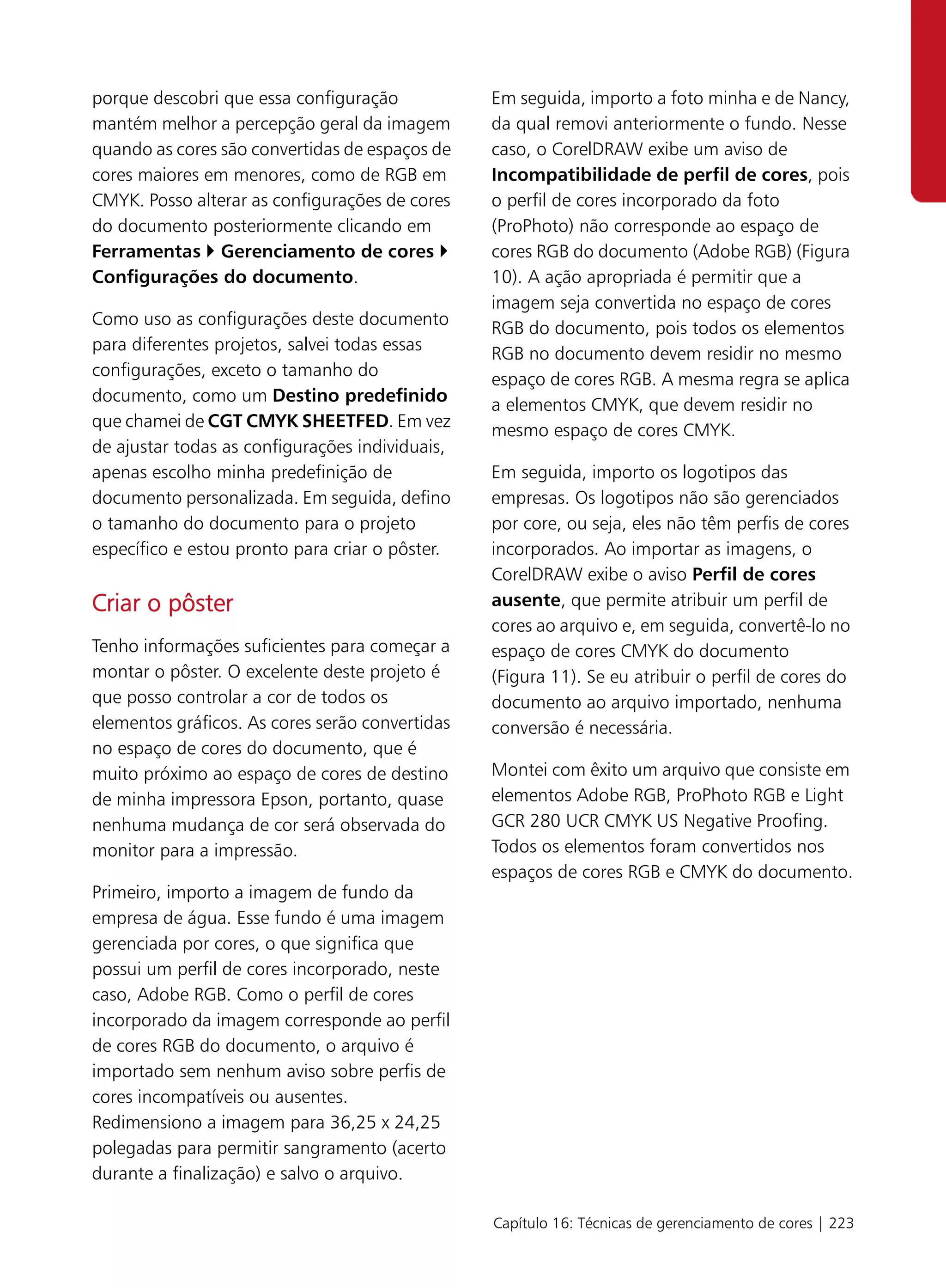 porque descobri que essa configuração            Em seguida, importo a foto minha e de Nancy,
mantém melhor a percepção geral da imagem        da qual removi anteriormente o fundo. Nesse
quando as cores são convertidas de espaços de    caso, o CorelDRAW exibe um aviso de
cores maiores em menores, como de RGB em         Incompatibilidade de perfil de cores, pois
CMYK. Posso alterar as configurações de cores    o perfil de cores incorporado da foto
do documento posteriormente clicando em          (ProPhoto) não corresponde ao espaço de
Ferramentas Gerenciamento de cores               cores RGB do documento (Adobe RGB) (Figura
Configurações do documento.                      10). A ação apropriada é permitir que a
                                                 imagem seja convertida no espaço de cores
Como uso as configurações deste documento
                                                 RGB do documento, pois todos os elementos
para diferentes projetos, salvei todas essas
                                                 RGB no documento devem residir no mesmo
configurações, exceto o tamanho do
                                                 espaço de cores RGB. A mesma regra se aplica
documento, como um Destino predefinido
                                                 a elementos CMYK, que devem residir no
que chamei de CGT CMYK SHEETFED. Em vez
                                                 mesmo espaço de cores CMYK.
de ajustar todas as configurações individuais,
apenas escolho minha predefinição de             Em seguida, importo os logotipos das
documento personalizada. Em seguida, defino      empresas. Os logotipos não são gerenciados
o tamanho do documento para o projeto            por core, ou seja, eles não têm perfis de cores
específico e estou pronto para criar o pôster.   incorporados. Ao importar as imagens, o
                                                 CorelDRAW exibe o aviso Perfil de cores
Criar o pôster                                   ausente, que permite atribuir um perfil de
                                                 cores ao arquivo e, em seguida, convertê-lo no
Tenho informações suficientes para começar a     espaço de cores CMYK do documento
montar o pôster. O excelente deste projeto é     (Figura 11). Se eu atribuir o perfil de cores do
que posso controlar a cor de todos os            documento ao arquivo importado, nenhuma
elementos gráficos. As cores serão convertidas   conversão é necessária.
no espaço de cores do documento, que é
muito próximo ao espaço de cores de destino      Montei com êxito um arquivo que consiste em
de minha impressora Epson, portanto, quase       elementos Adobe RGB, ProPhoto RGB e Light
nenhuma mudança de cor será observada do         GCR 280 UCR CMYK US Negative Proofing.
monitor para a impressão.                        Todos os elementos foram convertidos nos
                                                 espaços de cores RGB e CMYK do documento.
Primeiro, importo a imagem de fundo da
empresa de água. Esse fundo é uma imagem
gerenciada por cores, o que significa que
possui um perfil de cores incorporado, neste
caso, Adobe RGB. Como o perfil de cores
incorporado da imagem corresponde ao perfil
de cores RGB do documento, o arquivo é
importado sem nenhum aviso sobre perfis de
cores incompatíveis ou ausentes.
Redimensiono a imagem para 36,25 x 24,25
polegadas para permitir sangramento (acerto
durante a finalização) e salvo o arquivo.

                                                 Capítulo 16: Técnicas de gerenciamento de cores | 223
 
