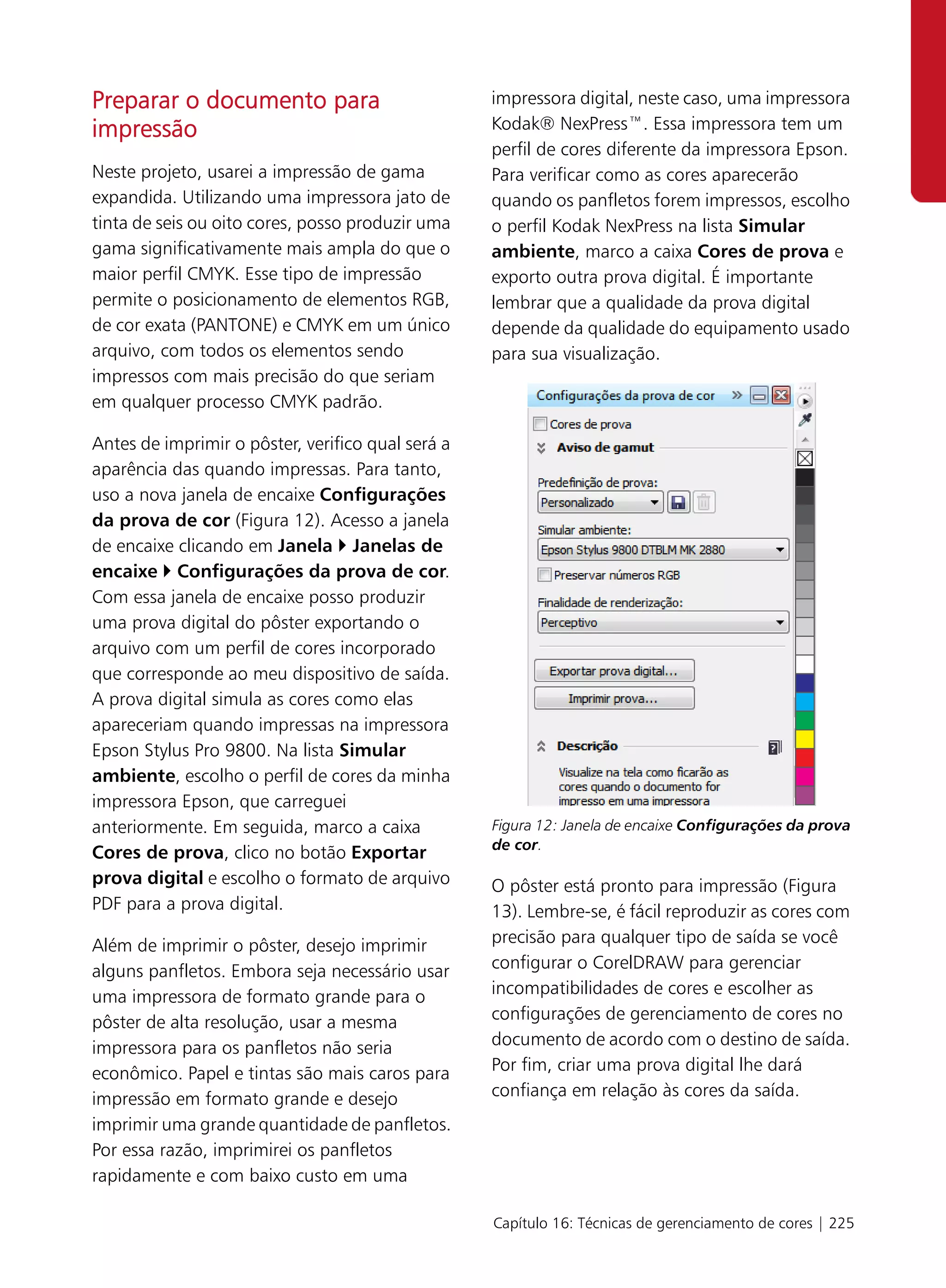 Preparar o documento para                          impressora digital, neste caso, uma impressora
impressão                                          Kodak® NexPress™. Essa impressora tem um
                                                   perfil de cores diferente da impressora Epson.
Neste projeto, usarei a impressão de gama          Para verificar como as cores aparecerão
expandida. Utilizando uma impressora jato de       quando os panfletos forem impressos, escolho
tinta de seis ou oito cores, posso produzir uma    o perfil Kodak NexPress na lista Simular
gama significativamente mais ampla do que o        ambiente, marco a caixa Cores de prova e
maior perfil CMYK. Esse tipo de impressão          exporto outra prova digital. É importante
permite o posicionamento de elementos RGB,         lembrar que a qualidade da prova digital
de cor exata (PANTONE) e CMYK em um único          depende da qualidade do equipamento usado
arquivo, com todos os elementos sendo              para sua visualização.
impressos com mais precisão do que seriam
em qualquer processo CMYK padrão.

Antes de imprimir o pôster, verifico qual será a
aparência das quando impressas. Para tanto,
uso a nova janela de encaixe Configurações
da prova de cor (Figura 12). Acesso a janela
de encaixe clicando em Janela Janelas de
encaixe Configurações da prova de cor.
Com essa janela de encaixe posso produzir
uma prova digital do pôster exportando o
arquivo com um perfil de cores incorporado
que corresponde ao meu dispositivo de saída.
A prova digital simula as cores como elas
apareceriam quando impressas na impressora
Epson Stylus Pro 9800. Na lista Simular
ambiente, escolho o perfil de cores da minha
impressora Epson, que carreguei
anteriormente. Em seguida, marco a caixa           Figura 12: Janela de encaixe Configurações da prova
                                                   de cor.
Cores de prova, clico no botão Exportar
prova digital e escolho o formato de arquivo       O pôster está pronto para impressão (Figura
PDF para a prova digital.                          13). Lembre-se, é fácil reproduzir as cores com
Além de imprimir o pôster, desejo imprimir         precisão para qualquer tipo de saída se você
alguns panfletos. Embora seja necessário usar      configurar o CorelDRAW para gerenciar
uma impressora de formato grande para o            incompatibilidades de cores e escolher as
pôster de alta resolução, usar a mesma             configurações de gerenciamento de cores no
impressora para os panfletos não seria             documento de acordo com o destino de saída.
econômico. Papel e tintas são mais caros para      Por fim, criar uma prova digital lhe dará
impressão em formato grande e desejo               confiança em relação às cores da saída.
imprimir uma grande quantidade de panfletos.
Por essa razão, imprimirei os panfletos
rapidamente e com baixo custo em uma

                                                   Capítulo 16: Técnicas de gerenciamento de cores | 225
 