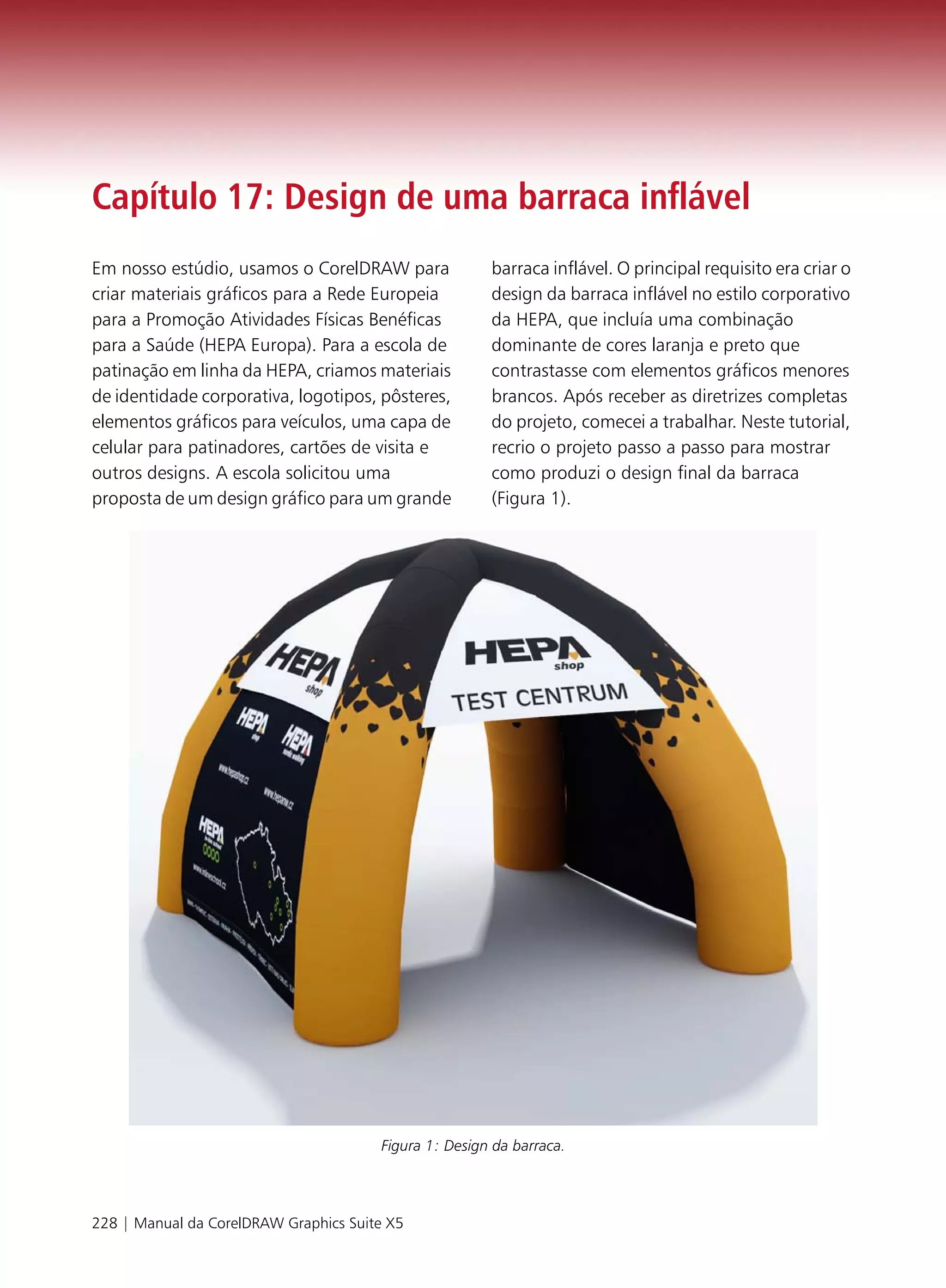 Capítulo 17: Design de uma barraca inflável
Em nosso estúdio, usamos o CorelDRAW para              barraca inflável. O principal requisito era criar o
criar materiais gráficos para a Rede Europeia          design da barraca inflável no estilo corporativo
para a Promoção Atividades Físicas Benéficas           da HEPA, que incluía uma combinação
para a Saúde (HEPA Europa). Para a escola de           dominante de cores laranja e preto que
patinação em linha da HEPA, criamos materiais          contrastasse com elementos gráficos menores
de identidade corporativa, logotipos, pôsteres,        brancos. Após receber as diretrizes completas
elementos gráficos para veículos, uma capa de          do projeto, comecei a trabalhar. Neste tutorial,
celular para patinadores, cartões de visita e          recrio o projeto passo a passo para mostrar
outros designs. A escola solicitou uma                 como produzi o design final da barraca
proposta de um design gráfico para um grande           (Figura 1).




                                       Figura 1: Design da barraca.




228 | Manual da CorelDRAW Graphics Suite X5
 