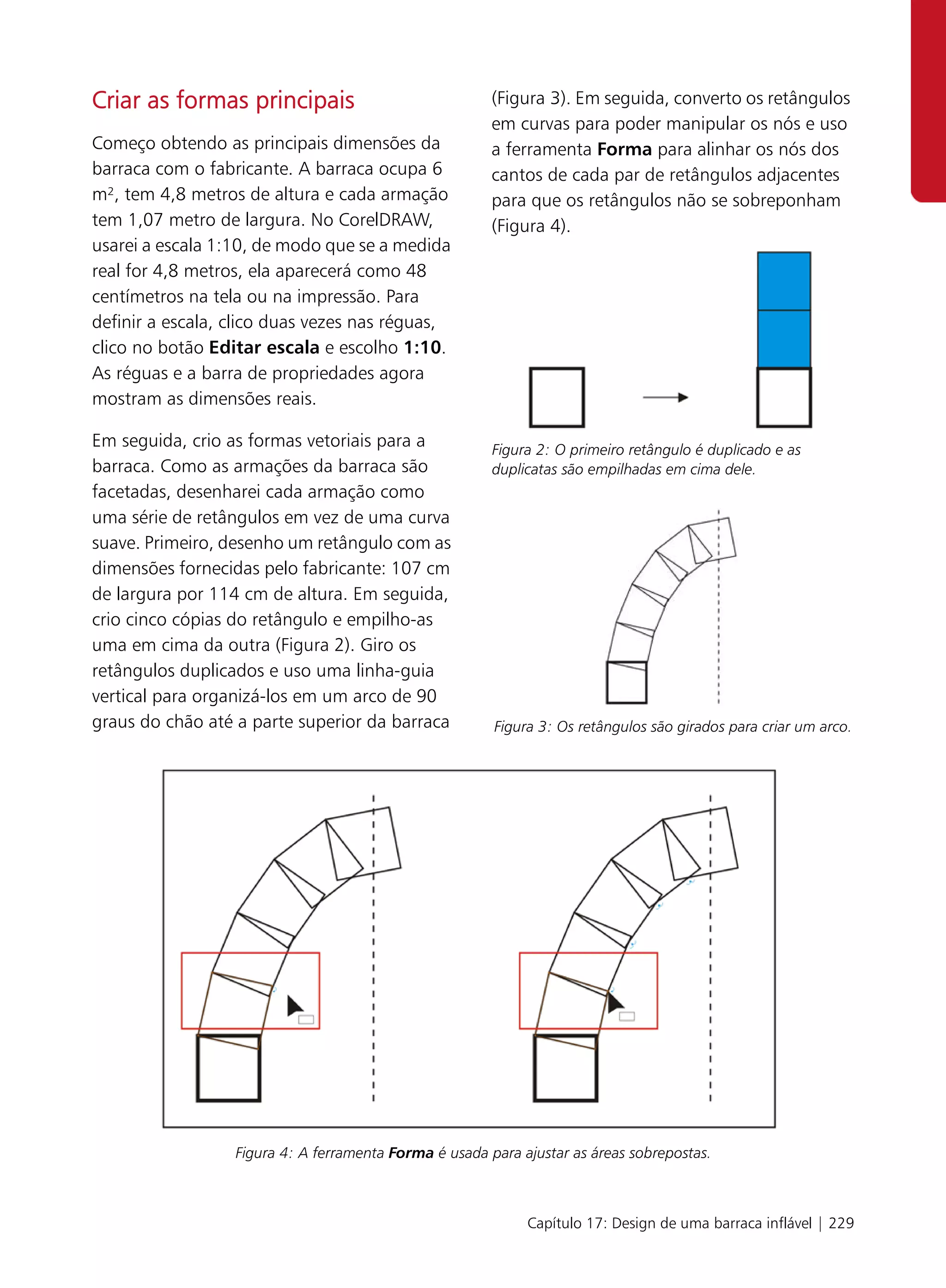 Criar as formas principais                              (Figura 3). Em seguida, converto os retângulos
                                                        em curvas para poder manipular os nós e uso
Começo obtendo as principais dimensões da               a ferramenta Forma para alinhar os nós dos
barraca com o fabricante. A barraca ocupa 6             cantos de cada par de retângulos adjacentes
m², tem 4,8 metros de altura e cada armação             para que os retângulos não se sobreponham
tem 1,07 metro de largura. No CorelDRAW,                (Figura 4).
usarei a escala 1:10, de modo que se a medida
real for 4,8 metros, ela aparecerá como 48
centímetros na tela ou na impressão. Para
definir a escala, clico duas vezes nas réguas,
clico no botão Editar escala e escolho 1:10.
As réguas e a barra de propriedades agora
mostram as dimensões reais.

Em seguida, crio as formas vetoriais para a             Figura 2: O primeiro retângulo é duplicado e as
barraca. Como as armações da barraca são                duplicatas são empilhadas em cima dele.
facetadas, desenharei cada armação como
uma série de retângulos em vez de uma curva
suave. Primeiro, desenho um retângulo com as
dimensões fornecidas pelo fabricante: 107 cm
de largura por 114 cm de altura. Em seguida,
crio cinco cópias do retângulo e empilho-as
uma em cima da outra (Figura 2). Giro os
retângulos duplicados e uso uma linha-guia
vertical para organizá-los em um arco de 90
graus do chão até a parte superior da barraca           Figura 3: Os retângulos são girados para criar um arco.




                  Figura 4: A ferramenta Forma é usada para ajustar as áreas sobrepostas.



                                                             Capítulo 17: Design de uma barraca inflável | 229
 