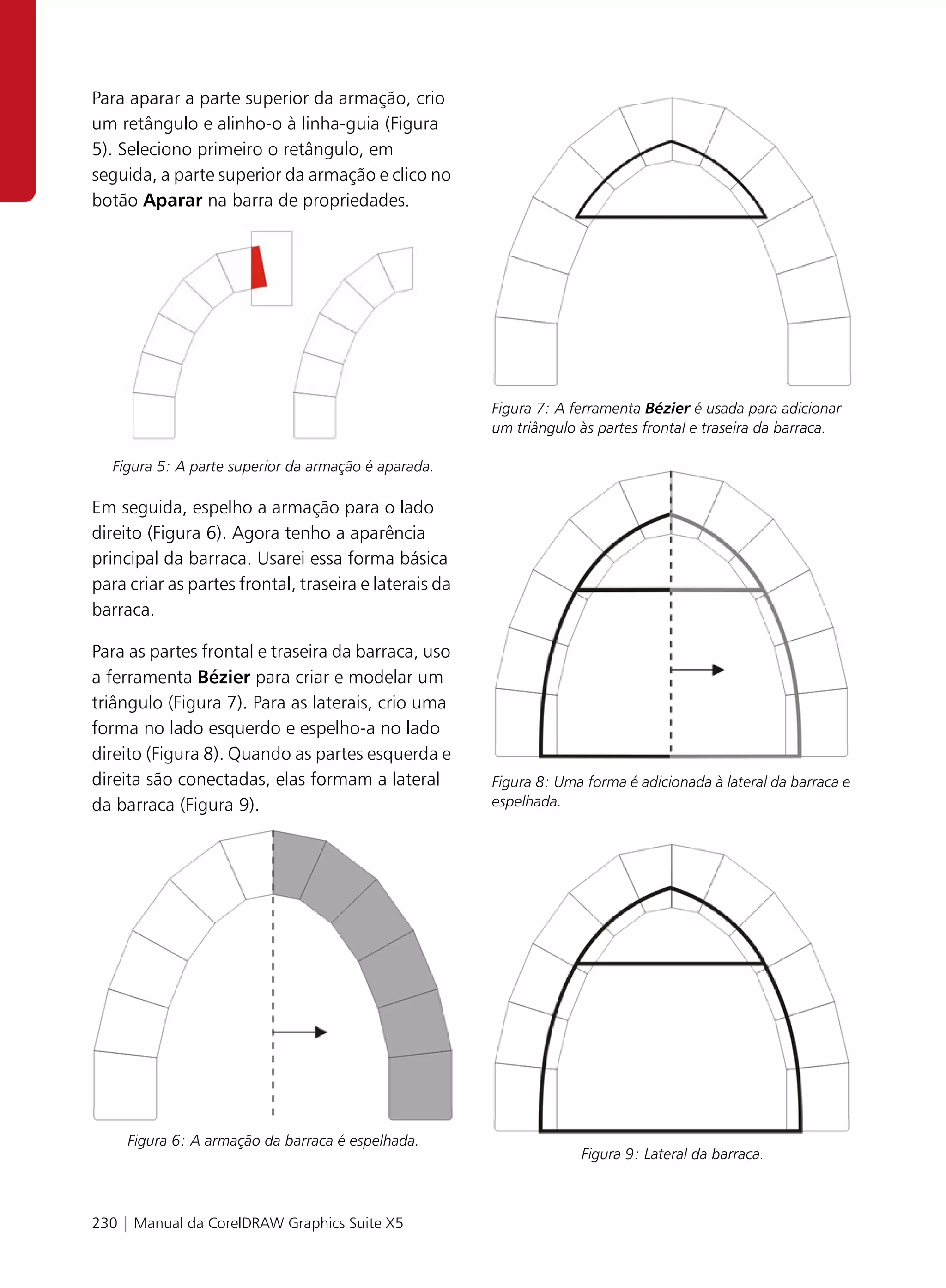 Para aparar a parte superior da armação, crio
um retângulo e alinho-o à linha-guia (Figura
5). Seleciono primeiro o retângulo, em
seguida, a parte superior da armação e clico no
botão Aparar na barra de propriedades.




                                                       Figura 7: A ferramenta Bézier é usada para adicionar
                                                       um triângulo às partes frontal e traseira da barraca.

   Figura 5: A parte superior da armação é aparada.

Em seguida, espelho a armação para o lado
direito (Figura 6). Agora tenho a aparência
principal da barraca. Usarei essa forma básica
para criar as partes frontal, traseira e laterais da
barraca.

Para as partes frontal e traseira da barraca, uso
a ferramenta Bézier para criar e modelar um
triângulo (Figura 7). Para as laterais, crio uma
forma no lado esquerdo e espelho-a no lado
direito (Figura 8). Quando as partes esquerda e
direita são conectadas, elas formam a lateral          Figura 8: Uma forma é adicionada à lateral da barraca e
da barraca (Figura 9).                                 espelhada.




     Figura 6: A armação da barraca é espelhada.
                                                                    Figura 9: Lateral da barraca.



230 | Manual da CorelDRAW Graphics Suite X5
 