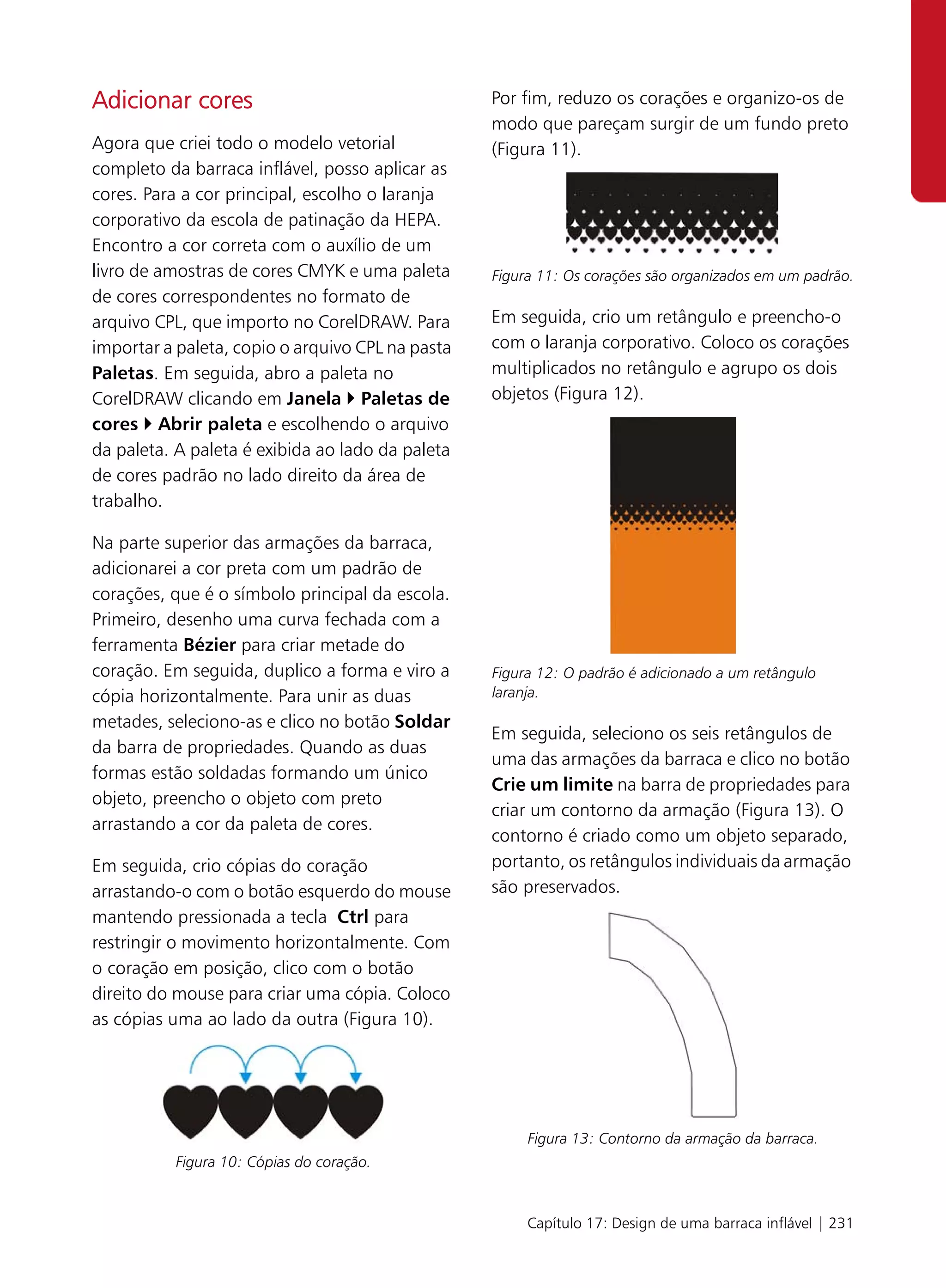 Adicionar cores                                   Por fim, reduzo os corações e organizo-os de
                                                  modo que pareçam surgir de um fundo preto
Agora que criei todo o modelo vetorial            (Figura 11).
completo da barraca inflável, posso aplicar as
cores. Para a cor principal, escolho o laranja
corporativo da escola de patinação da HEPA.
Encontro a cor correta com o auxílio de um
livro de amostras de cores CMYK e uma paleta      Figura 11: Os corações são organizados em um padrão.
de cores correspondentes no formato de
arquivo CPL, que importo no CorelDRAW. Para       Em seguida, crio um retângulo e preencho-o
importar a paleta, copio o arquivo CPL na pasta   com o laranja corporativo. Coloco os corações
Paletas. Em seguida, abro a paleta no             multiplicados no retângulo e agrupo os dois
CorelDRAW clicando em Janela Paletas de           objetos (Figura 12).
cores Abrir paleta e escolhendo o arquivo
da paleta. A paleta é exibida ao lado da paleta
de cores padrão no lado direito da área de
trabalho.

Na parte superior das armações da barraca,
adicionarei a cor preta com um padrão de
corações, que é o símbolo principal da escola.
Primeiro, desenho uma curva fechada com a
ferramenta Bézier para criar metade do
coração. Em seguida, duplico a forma e viro a     Figura 12: O padrão é adicionado a um retângulo
cópia horizontalmente. Para unir as duas          laranja.
metades, seleciono-as e clico no botão Soldar
                                                  Em seguida, seleciono os seis retângulos de
da barra de propriedades. Quando as duas
                                                  uma das armações da barraca e clico no botão
formas estão soldadas formando um único
                                                  Crie um limite na barra de propriedades para
objeto, preencho o objeto com preto
                                                  criar um contorno da armação (Figura 13). O
arrastando a cor da paleta de cores.
                                                  contorno é criado como um objeto separado,
Em seguida, crio cópias do coração                portanto, os retângulos individuais da armação
arrastando-o com o botão esquerdo do mouse        são preservados.
mantendo pressionada a tecla Ctrl para
restringir o movimento horizontalmente. Com
o coração em posição, clico com o botão
direito do mouse para criar uma cópia. Coloco
as cópias uma ao lado da outra (Figura 10).




                                                       Figura 13: Contorno da armação da barraca.
          Figura 10: Cópias do coração.


                                                       Capítulo 17: Design de uma barraca inflável | 231
 
