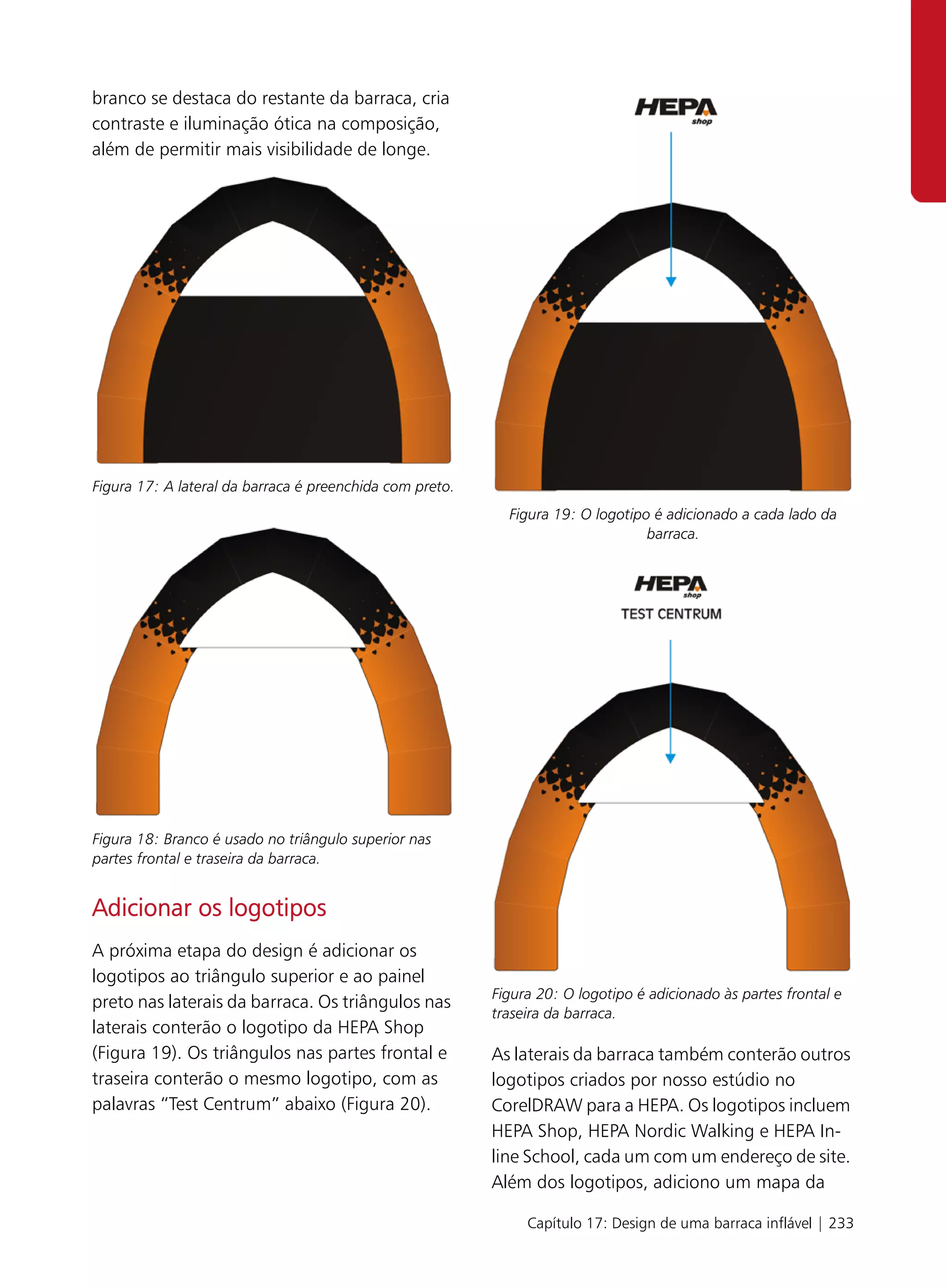 branco se destaca do restante da barraca, cria
contraste e iluminação ótica na composição,
além de permitir mais visibilidade de longe.




Figura 17: A lateral da barraca é preenchida com preto.
                                                            Figura 19: O logotipo é adicionado a cada lado da
                                                                                 barraca.




Figura 18: Branco é usado no triângulo superior nas
partes frontal e traseira da barraca.


Adicionar os logotipos
A próxima etapa do design é adicionar os
logotipos ao triângulo superior e ao painel
                                                          Figura 20: O logotipo é adicionado às partes frontal e
preto nas laterais da barraca. Os triângulos nas
                                                          traseira da barraca.
laterais conterão o logotipo da HEPA Shop
(Figura 19). Os triângulos nas partes frontal e           As laterais da barraca também conterão outros
traseira conterão o mesmo logotipo, com as                logotipos criados por nosso estúdio no
palavras “Test Centrum” abaixo (Figura 20).               CorelDRAW para a HEPA. Os logotipos incluem
                                                          HEPA Shop, HEPA Nordic Walking e HEPA In-
                                                          line School, cada um com um endereço de site.
                                                          Além dos logotipos, adiciono um mapa da

                                                               Capítulo 17: Design de uma barraca inflável | 233
 