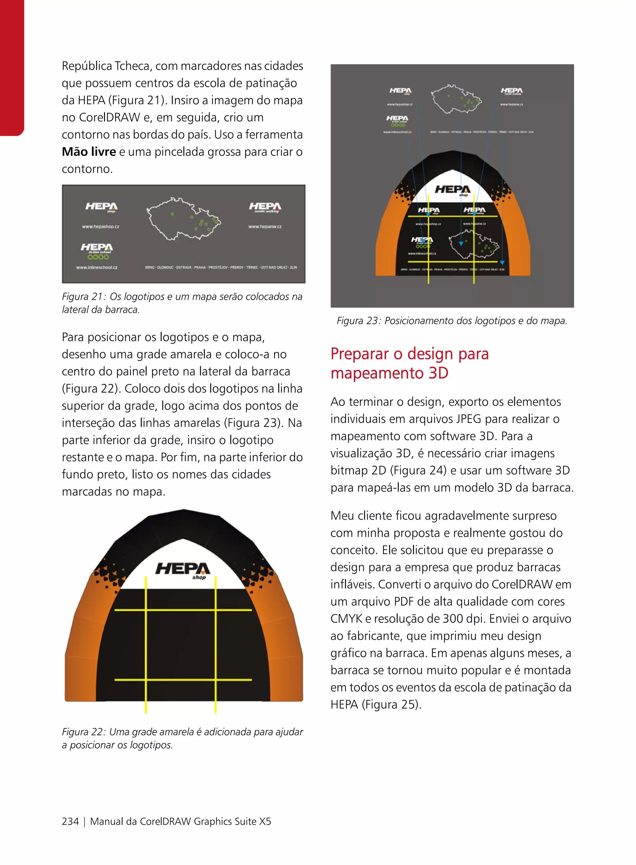 República Tcheca, com marcadores nas cidades
que possuem centros da escola de patinação
da HEPA (Figura 21). Insiro a imagem do mapa
no CorelDRAW e, em seguida, crio um
contorno nas bordas do país. Uso a ferramenta
Mão livre e uma pincelada grossa para criar o
contorno.




Figura 21: Os logotipos e um mapa serão colocados na
lateral da barraca.
                                                         Figura 23: Posicionamento dos logotipos e do mapa.
Para posicionar os logotipos e o mapa,
desenho uma grade amarela e coloco-a no                 Preparar o design para
centro do painel preto na lateral da barraca            mapeamento 3D
(Figura 22). Coloco dois dos logotipos na linha
superior da grade, logo acima dos pontos de             Ao terminar o design, exporto os elementos
interseção das linhas amarelas (Figura 23). Na          individuais em arquivos JPEG para realizar o
parte inferior da grade, insiro o logotipo              mapeamento com software 3D. Para a
restante e o mapa. Por fim, na parte inferior do        visualização 3D, é necessário criar imagens
fundo preto, listo os nomes das cidades                 bitmap 2D (Figura 24) e usar um software 3D
marcadas no mapa.                                       para mapeá-las em um modelo 3D da barraca.

                                                        Meu cliente ficou agradavelmente surpreso
                                                        com minha proposta e realmente gostou do
                                                        conceito. Ele solicitou que eu preparasse o
                                                        design para a empresa que produz barracas
                                                        infláveis. Converti o arquivo do CorelDRAW em
                                                        um arquivo PDF de alta qualidade com cores
                                                        CMYK e resolução de 300 dpi. Enviei o arquivo
                                                        ao fabricante, que imprimiu meu design
                                                        gráfico na barraca. Em apenas alguns meses, a
                                                        barraca se tornou muito popular e é montada
                                                        em todos os eventos da escola de patinação da
                                                        HEPA (Figura 25).

Figura 22: Uma grade amarela é adicionada para ajudar
a posicionar os logotipos.




234 | Manual da CorelDRAW Graphics Suite X5
 