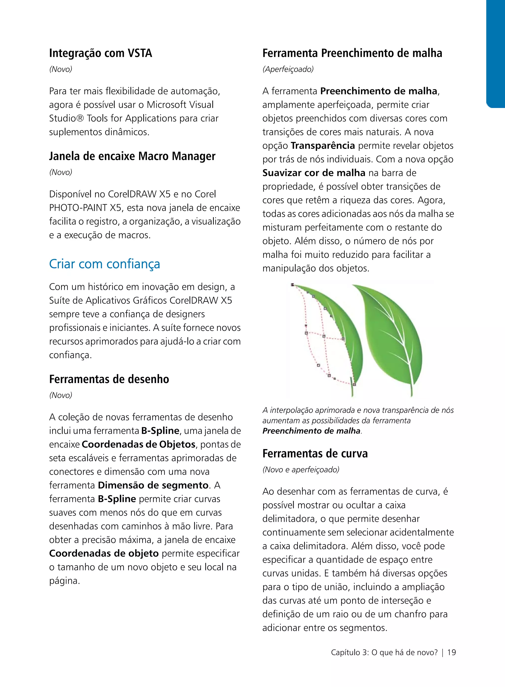 Integração com VSTA                                  Ferramenta Preenchimento de malha
(Novo)                                               (Aperfeiçoado)

Para ter mais flexibilidade de automação,            A ferramenta Preenchimento de malha,
agora é possível usar o Microsoft Visual             amplamente aperfeiçoada, permite criar
Studio® Tools for Applications para criar            objetos preenchidos com diversas cores com
suplementos dinâmicos.                               transições de cores mais naturais. A nova
                                                     opção Transparência permite revelar objetos
Janela de encaixe Macro Manager                      por trás de nós individuais. Com a nova opção
(Novo)                                               Suavizar cor de malha na barra de
                                                     propriedade, é possível obter transições de
Disponível no CorelDRAW X5 e no Corel
                                                     cores que retêm a riqueza das cores. Agora,
PHOTO-PAINT X5, esta nova janela de encaixe
                                                     todas as cores adicionadas aos nós da malha se
facilita o registro, a organização, a visualização
                                                     misturam perfeitamente com o restante do
e a execução de macros.
                                                     objeto. Além disso, o número de nós por
                                                     malha foi muito reduzido para facilitar a
Criar com confiança                                  manipulação dos objetos.
Com um histórico em inovação em design, a
Suíte de Aplicativos Gráficos CorelDRAW X5
sempre teve a confiança de designers
profissionais e iniciantes. A suíte fornece novos
recursos aprimorados para ajudá-lo a criar com
confiança.

Ferramentas de desenho
(Novo)
                                                     A interpolação aprimorada e nova transparência de nós
A coleção de novas ferramentas de desenho            aumentam as possibilidades da ferramenta
inclui uma ferramenta B-Spline, uma janela de        Preenchimento de malha.
encaixe Coordenadas de Objetos, pontas de
seta escaláveis e ferramentas aprimoradas de         Ferramentas de curva
conectores e dimensão com uma nova                   (Novo e aperfeiçoado)
ferramenta Dimensão de segmento. A
                                                     Ao desenhar com as ferramentas de curva, é
ferramenta B-Spline permite criar curvas
                                                     possível mostrar ou ocultar a caixa
suaves com menos nós do que em curvas
                                                     delimitadora, o que permite desenhar
desenhadas com caminhos à mão livre. Para
                                                     continuamente sem selecionar acidentalmente
obter a precisão máxima, a janela de encaixe
                                                     a caixa delimitadora. Além disso, você pode
Coordenadas de objeto permite especificar
                                                     especificar a quantidade de espaço entre
o tamanho de um novo objeto e seu local na
                                                     curvas unidas. E também há diversas opções
página.
                                                     para o tipo de união, incluindo a ampliação
                                                     das curvas até um ponto de interseção e
                                                     definição de um raio ou de um chanfro para
                                                     adicionar entre os segmentos.

                                                                       Capítulo 3: O que há de novo? | 19
 
