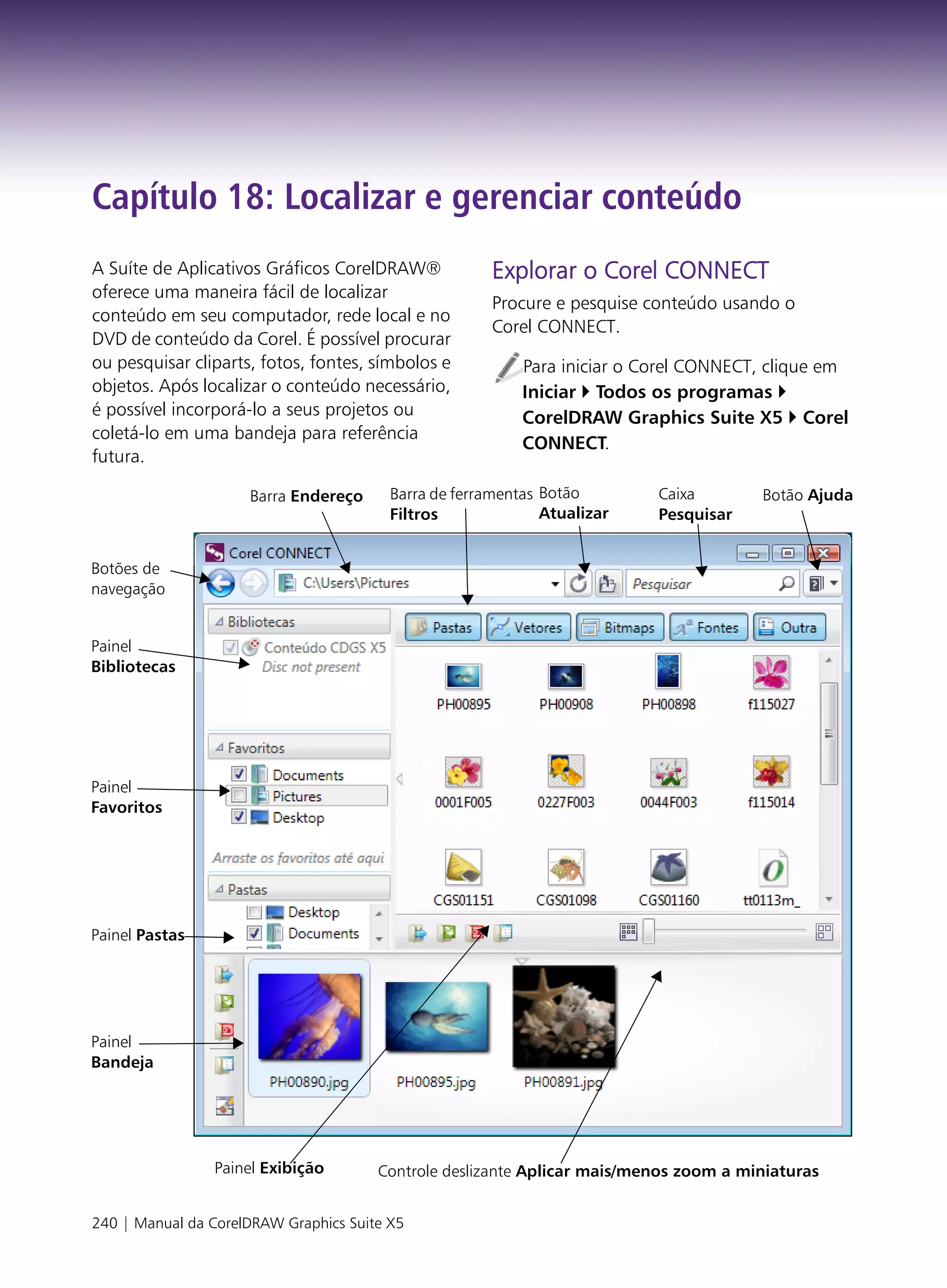 Capítulo 18: Localizar e gerenciar conteúdo
A Suíte de Aplicativos Gráficos CorelDRAW®             Explorar o Corel CONNECT
oferece uma maneira fácil de localizar
                                                       Procure e pesquise conteúdo usando o
conteúdo em seu computador, rede local e no
                                                       Corel CONNECT.
DVD de conteúdo da Corel. É possível procurar
ou pesquisar cliparts, fotos, fontes, símbolos e           Para iniciar o Corel CONNECT, clique em
objetos. Após localizar o conteúdo necessário,             Iniciar Todos os programas
é possível incorporá-lo a seus projetos ou                 CorelDRAW Graphics Suite X5 Corel
coletá-lo em uma bandeja para referência
                                                           CONNECT.
futura.

                     Barra Endereço      Barra de ferramentas Botão        Caixa       Botão Ajuda
                                         Filtros              Atualizar    Pesquisar


Botões de
navegação


Painel
Bibliotecas




Painel
Favoritos




Painel Pastas




Painel
Bandeja




                Painel Exibição        Controle deslizante Aplicar mais/menos zoom a miniaturas


240 | Manual da CorelDRAW Graphics Suite X5
 