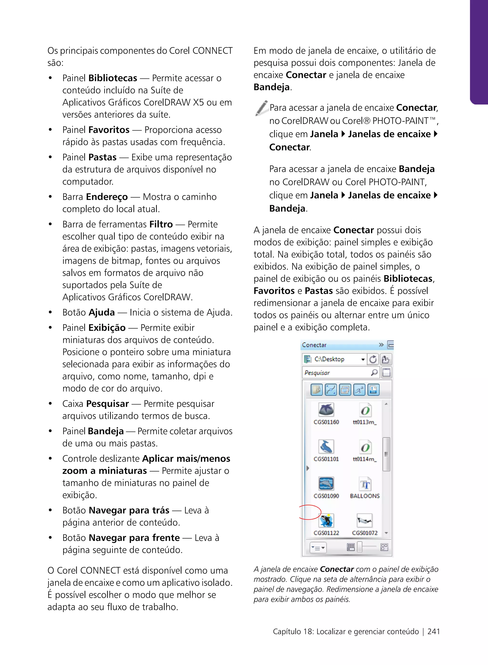 Os principais componentes do Corel CONNECT        Em modo de janela de encaixe, o utilitário de
são:                                              pesquisa possui dois componentes: Janela de
• Painel Bibliotecas — Permite acessar o          encaixe Conectar e janela de encaixe
  conteúdo incluído na Suíte de                   Bandeja.
  Aplicativos Gráficos CorelDRAW X5 ou em
                                                      Para acessar a janela de encaixe Conectar,
  versões anteriores da suíte.
                                                      no CorelDRAW ou Corel® PHOTO-PAINT™,
• Painel Favoritos — Proporciona acesso               clique em Janela Janelas de encaixe
  rápido às pastas usadas com frequência.
                                                      Conectar.
• Painel Pastas — Exibe uma representação
  da estrutura de arquivos disponível no              Para acessar a janela de encaixe Bandeja
  computador.                                         no CorelDRAW ou Corel PHOTO-PAINT,
• Barra Endereço — Mostra o caminho                   clique em Janela Janelas de encaixe
  completo do local atual.                            Bandeja.
• Barra de ferramentas Filtro — Permite
                                                  A janela de encaixe Conectar possui dois
  escolher qual tipo de conteúdo exibir na
                                                  modos de exibição: painel simples e exibição
  área de exibição: pastas, imagens vetoriais,
                                                  total. Na exibição total, todos os painéis são
  imagens de bitmap, fontes ou arquivos
                                                  exibidos. Na exibição de painel simples, o
  salvos em formatos de arquivo não
                                                  painel de exibição ou os painéis Bibliotecas,
  suportados pela Suíte de
                                                  Favoritos e Pastas são exibidos. É possível
  Aplicativos Gráficos CorelDRAW.
                                                  redimensionar a janela de encaixe para exibir
• Botão Ajuda — Inicia o sistema de Ajuda.        todos os painéis ou alternar entre um único
• Painel Exibição — Permite exibir                painel e a exibição completa.
  miniaturas dos arquivos de conteúdo.
  Posicione o ponteiro sobre uma miniatura
  selecionada para exibir as informações do
  arquivo, como nome, tamanho, dpi e
  modo de cor do arquivo.
• Caixa Pesquisar — Permite pesquisar
  arquivos utilizando termos de busca.
• Painel Bandeja — Permite coletar arquivos
  de uma ou mais pastas.
• Controle deslizante Aplicar mais/menos
  zoom a miniaturas — Permite ajustar o
  tamanho de miniaturas no painel de
  exibição.
• Botão Navegar para trás — Leva à
  página anterior de conteúdo.
• Botão Navegar para frente — Leva à
  página seguinte de conteúdo.

O Corel CONNECT está disponível como uma          A janela de encaixe Conectar com o painel de exibição
janela de encaixe e como um aplicativo isolado.   mostrado. Clique na seta de alternância para exibir o
                                                  painel de navegação. Redimensione a janela de encaixe
É possível escolher o modo que melhor se          para exibir ambos os painéis.
adapta ao seu fluxo de trabalho.

                                                       Capítulo 18: Localizar e gerenciar conteúdo | 241
 
