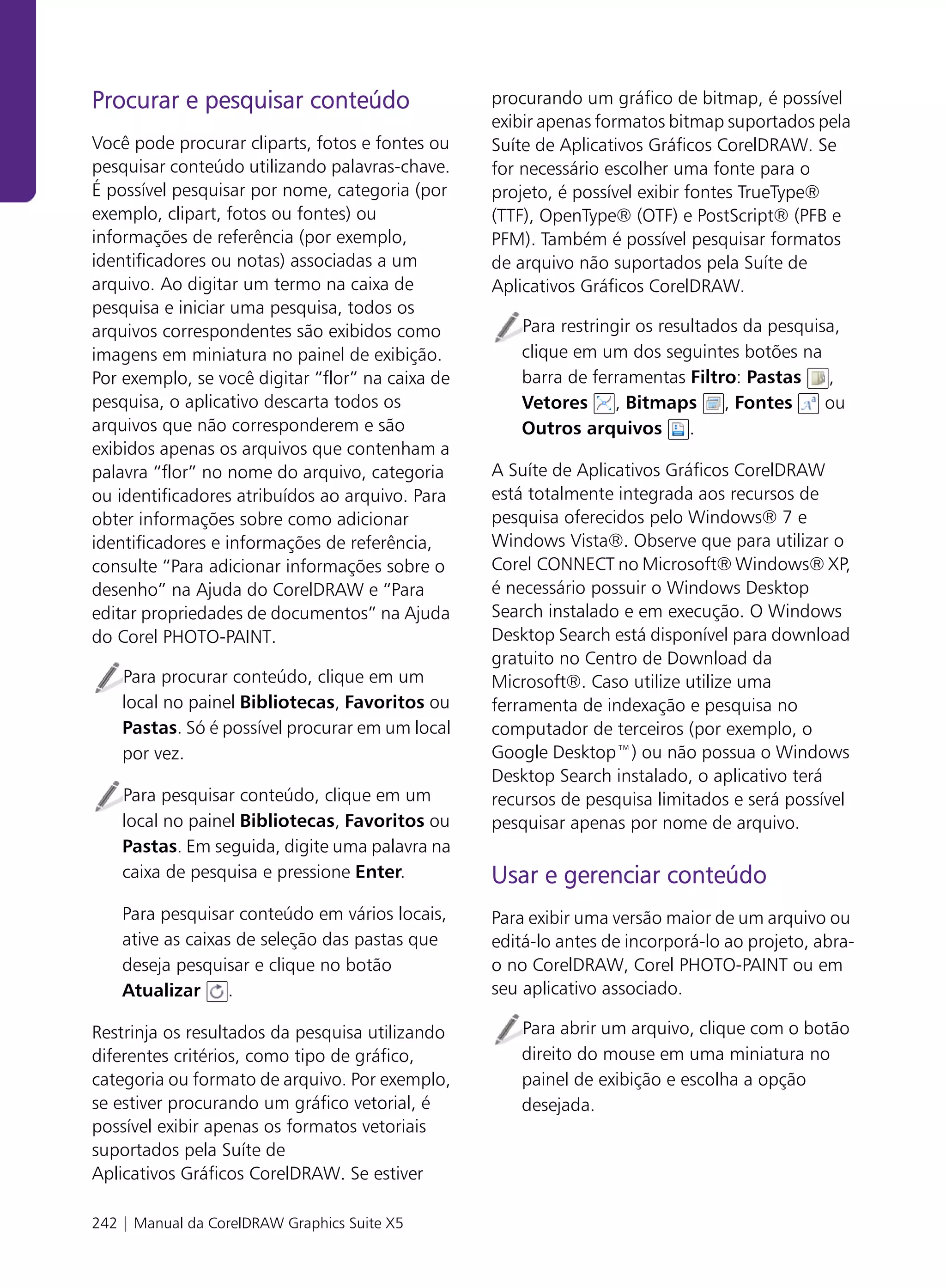 Procurar e pesquisar conteúdo                     procurando um gráfico de bitmap, é possível
                                                  exibir apenas formatos bitmap suportados pela
Você pode procurar cliparts, fotos e fontes ou    Suíte de Aplicativos Gráficos CorelDRAW. Se
pesquisar conteúdo utilizando palavras-chave.     for necessário escolher uma fonte para o
É possível pesquisar por nome, categoria (por     projeto, é possível exibir fontes TrueType®
exemplo, clipart, fotos ou fontes) ou             (TTF), OpenType® (OTF) e PostScript® (PFB e
informações de referência (por exemplo,           PFM). Também é possível pesquisar formatos
identificadores ou notas) associadas a um         de arquivo não suportados pela Suíte de
arquivo. Ao digitar um termo na caixa de          Aplicativos Gráficos CorelDRAW.
pesquisa e iniciar uma pesquisa, todos os
arquivos correspondentes são exibidos como            Para restringir os resultados da pesquisa,
imagens em miniatura no painel de exibição.           clique em um dos seguintes botões na
Por exemplo, se você digitar “flor” na caixa de       barra de ferramentas Filtro: Pastas ,
pesquisa, o aplicativo descarta todos os              Vetores , Bitmaps , Fontes              ou
arquivos que não corresponderem e são                 Outros arquivos .
exibidos apenas os arquivos que contenham a
palavra “flor” no nome do arquivo, categoria      A Suíte de Aplicativos Gráficos CorelDRAW
ou identificadores atribuídos ao arquivo. Para    está totalmente integrada aos recursos de
obter informações sobre como adicionar            pesquisa oferecidos pelo Windows® 7 e
identificadores e informações de referência,      Windows Vista®. Observe que para utilizar o
consulte “Para adicionar informações sobre o      Corel CONNECT no Microsoft® Windows® XP,
desenho” na Ajuda do CorelDRAW e “Para            é necessário possuir o Windows Desktop
editar propriedades de documentos” na Ajuda       Search instalado e em execução. O Windows
do Corel PHOTO-PAINT.                             Desktop Search está disponível para download
                                                  gratuito no Centro de Download da
    Para procurar conteúdo, clique em um          Microsoft®. Caso utilize utilize uma
    local no painel Bibliotecas, Favoritos ou     ferramenta de indexação e pesquisa no
    Pastas. Só é possível procurar em um local    computador de terceiros (por exemplo, o
    por vez.                                      Google Desktop™) ou não possua o Windows
                                                  Desktop Search instalado, o aplicativo terá
    Para pesquisar conteúdo, clique em um         recursos de pesquisa limitados e será possível
    local no painel Bibliotecas, Favoritos ou     pesquisar apenas por nome de arquivo.
    Pastas. Em seguida, digite uma palavra na
    caixa de pesquisa e pressione Enter.          Usar e gerenciar conteúdo
    Para pesquisar conteúdo em vários locais,     Para exibir uma versão maior de um arquivo ou
    ative as caixas de seleção das pastas que     editá-lo antes de incorporá-lo ao projeto, abra-
    deseja pesquisar e clique no botão            o no CorelDRAW, Corel PHOTO-PAINT ou em
    Atualizar .                                   seu aplicativo associado.

Restrinja os resultados da pesquisa utilizando        Para abrir um arquivo, clique com o botão
diferentes critérios, como tipo de gráfico,           direito do mouse em uma miniatura no
categoria ou formato de arquivo. Por exemplo,         painel de exibição e escolha a opção
se estiver procurando um gráfico vetorial, é          desejada.
possível exibir apenas os formatos vetoriais
suportados pela Suíte de
Aplicativos Gráficos CorelDRAW. Se estiver

242 | Manual da CorelDRAW Graphics Suite X5
 