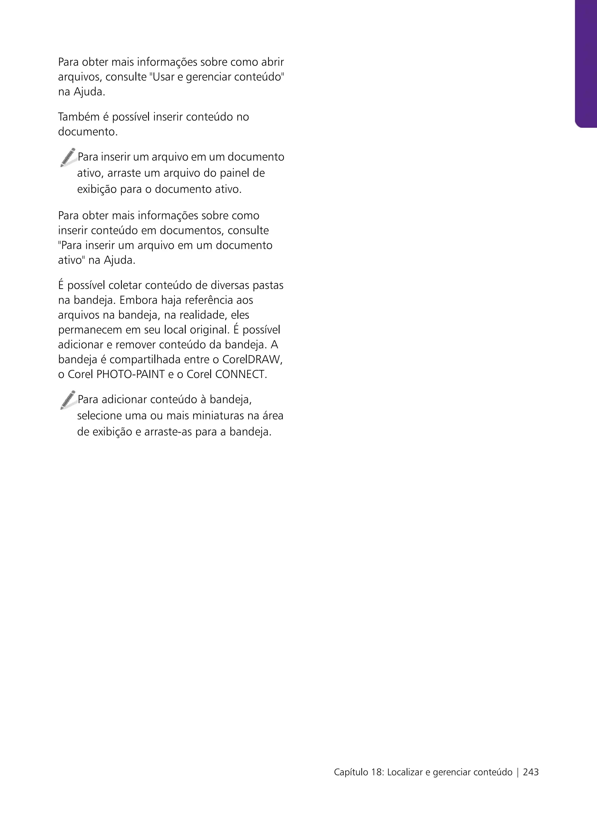 Para obter mais informações sobre como abrir
arquivos, consulte "Usar e gerenciar conteúdo"
na Ajuda.

Também é possível inserir conteúdo no
documento.

   Para inserir um arquivo em um documento
   ativo, arraste um arquivo do painel de
   exibição para o documento ativo.

Para obter mais informações sobre como
inserir conteúdo em documentos, consulte
"Para inserir um arquivo em um documento
ativo" na Ajuda.

É possível coletar conteúdo de diversas pastas
na bandeja. Embora haja referência aos
arquivos na bandeja, na realidade, eles
permanecem em seu local original. É possível
adicionar e remover conteúdo da bandeja. A
bandeja é compartilhada entre o CorelDRAW,
o Corel PHOTO-PAINT e o Corel CONNECT.

   Para adicionar conteúdo à bandeja,
   selecione uma ou mais miniaturas na área
   de exibição e arraste-as para a bandeja.




                                                 Capítulo 18: Localizar e gerenciar conteúdo | 243
 