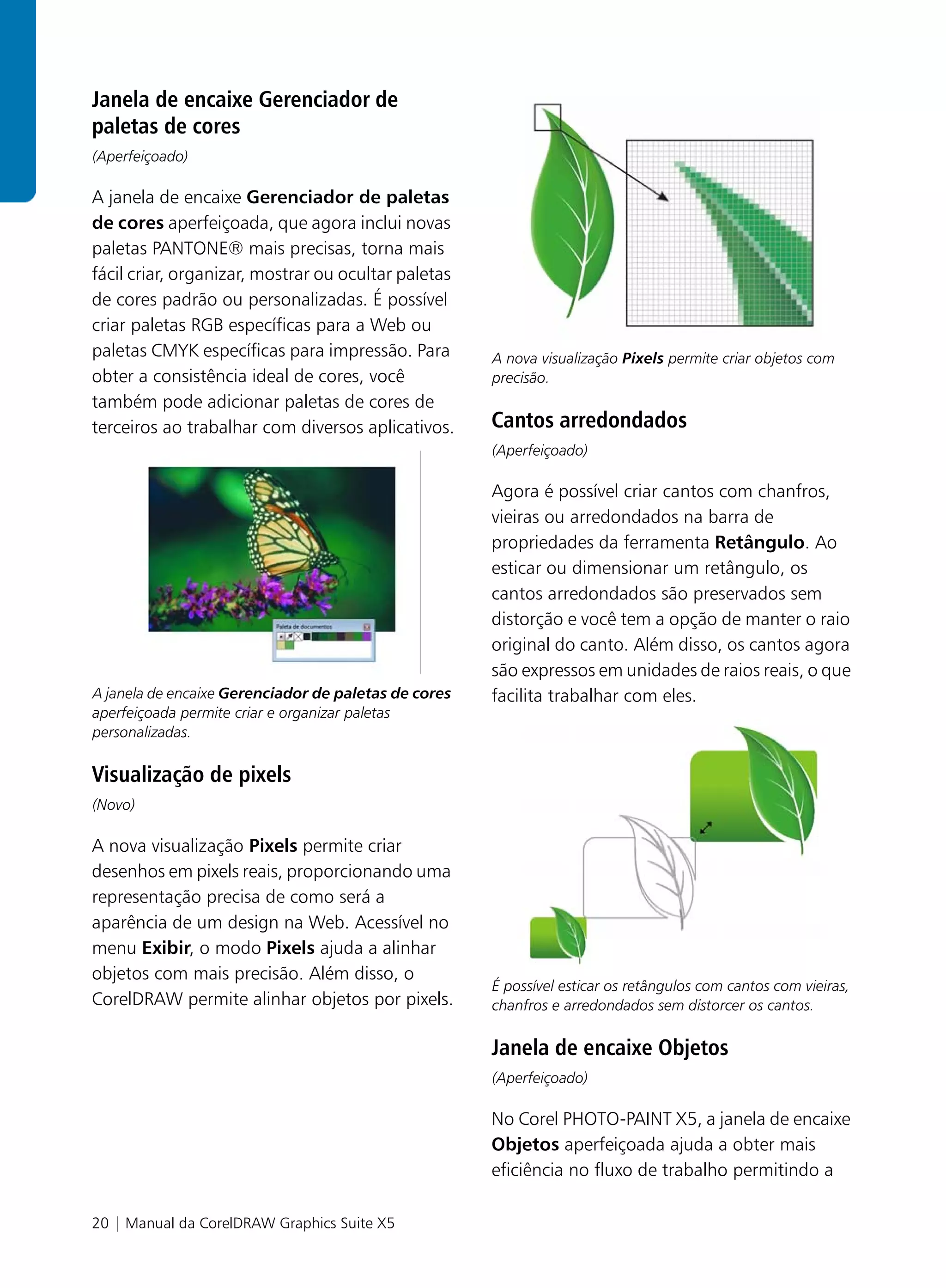 Janela de encaixe Gerenciador de
paletas de cores
(Aperfeiçoado)

A janela de encaixe Gerenciador de paletas
de cores aperfeiçoada, que agora inclui novas
paletas PANTONE® mais precisas, torna mais
fácil criar, organizar, mostrar ou ocultar paletas
de cores padrão ou personalizadas. É possível
criar paletas RGB específicas para a Web ou
paletas CMYK específicas para impressão. Para         A nova visualização Pixels permite criar objetos com
obter a consistência ideal de cores, você             precisão.
também pode adicionar paletas de cores de
terceiros ao trabalhar com diversos aplicativos.      Cantos arredondados
                                                      (Aperfeiçoado)

                                                      Agora é possível criar cantos com chanfros,
                                                      vieiras ou arredondados na barra de
                                                      propriedades da ferramenta Retângulo. Ao
                                                      esticar ou dimensionar um retângulo, os
                                                      cantos arredondados são preservados sem
                                                      distorção e você tem a opção de manter o raio
                                                      original do canto. Além disso, os cantos agora
                                                      são expressos em unidades de raios reais, o que
A janela de encaixe Gerenciador de paletas de cores   facilita trabalhar com eles.
aperfeiçoada permite criar e organizar paletas
personalizadas.

Visualização de pixels
(Novo)

A nova visualização Pixels permite criar
desenhos em pixels reais, proporcionando uma
representação precisa de como será a
aparência de um design na Web. Acessível no
menu Exibir, o modo Pixels ajuda a alinhar
objetos com mais precisão. Além disso, o
                                                      É possível esticar os retângulos com cantos com vieiras,
CorelDRAW permite alinhar objetos por pixels.         chanfros e arredondados sem distorcer os cantos.

                                                      Janela de encaixe Objetos
                                                      (Aperfeiçoado)

                                                      No Corel PHOTO-PAINT X5, a janela de encaixe
                                                      Objetos aperfeiçoada ajuda a obter mais
                                                      eficiência no fluxo de trabalho permitindo a

20 | Manual da CorelDRAW Graphics Suite X5
 