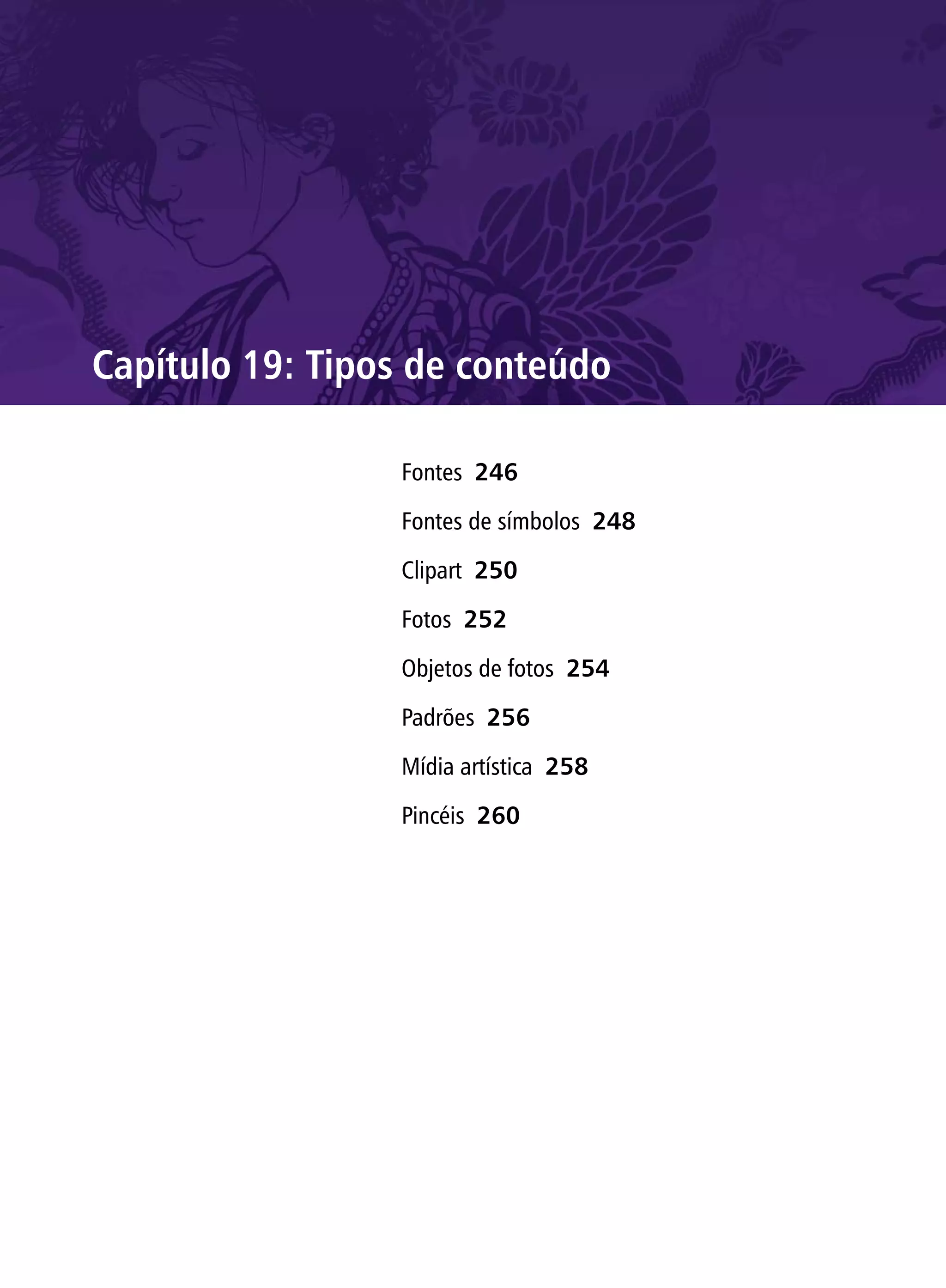 Capítulo 19: Tipos de conteúdo

                 Fontes 246

                 Fontes de símbolos 248

                 Clipart 250

                 Fotos 252

                 Objetos de fotos 254

                 Padrões 256

                 Mídia artística 258

                 Pincéis 260
 